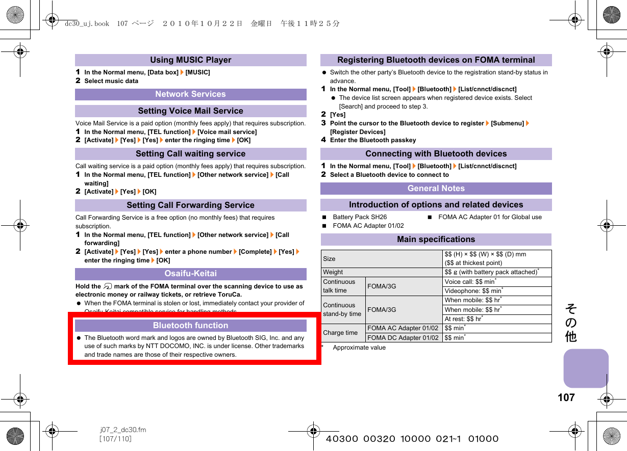 107j07_2_dc30.fm[107/110] ~~~~~~~~~~~~~~~~~~~~~~~~~その他1In the Normal menu, [Data box]/[MUSIC]2Select music dataVoice Mail Service is a paid option (monthly fees apply) that requires subscription.1In the Normal menu, [TEL function]/[Voice mail service]2[Activate]/[Yes]/[Yes]/enter the ringing time/[OK]Call waiting service is a paid option (monthly fees apply) that requires subscription.1In the Normal menu, [TEL function]/[Other network service]/[Call waiting]2[Activate]/[Yes]/[OK]Call Forwarding Service is a free option (no monthly fees) that requires subscription.1In the Normal menu, [TEL function]/[Other network service]/[Call forwarding]2[Activate]/[Yes]/[Yes]/enter a phone number/[Complete]/[Yes]/enter the ringing time/[OK]Hold the b mark of the FOMA terminal over the scanning device to use as electronic money or railway tickets, or retrieve ToruCa. When the FOMA terminal is stolen or lost, immediately contact your provider of Osaifu-Keitai compatible service for handling methods. The Bluetooth word mark and logos are owned by Bluetooth SIG, Inc. and any use of such marks by NTT DOCOMO, INC. is under license. Other trademarks and trade names are those of their respective owners. Switch the other party’s Bluetooth device to the registration stand-by status in advance.1In the Normal menu, [Tool]/[Bluetooth]/[List/cnnct/discnct] The device list screen appears when registered device exists. Select [Search] and proceed to step 3.2[Yes]3Point the cursor to the Bluetooth device to register/[Submenu]/[Register Devices]4Enter the Bluetooth passkey1In the Normal menu, [Tool]/[Bluetooth]/[List/cnnct/discnct]2Select a Bluetooth device to connect toBattery Pack SH26 FOMA AC Adapter 01 for Global useFOMA AC Adapter 01/02* Approximate valueUsing MUSIC PlayerNetwork ServicesSetting Voice Mail ServiceSetting Call waiting serviceSetting Call Forwarding ServiceOsaifu-KeitaiBluetooth functionRegistering Bluetooth devices on FOMA terminalConnecting with Bluetooth devicesGeneral NotesIntroduction of options and related devicesMain specificationsSize $$ (H) × $$ (W) × $$ (D) mm ($$ at thickest point)Weight $$ g (with battery pack attached)*Continuous talk time FOMA/3G Voice call: $$ min*Videophone: $$ min*Continuous stand-by time FOMA/3GWhen mobile: $$ hr*When mobile: $$ hr*At rest: $$ hr*Charge time FOMA AC Adapter 01/02 $$ min*FOMA DC Adapter 01/02 $$ min*dc30_uj.book  107 ページ  ２０１０年１０月２２日　金曜日　午後１１時２５分