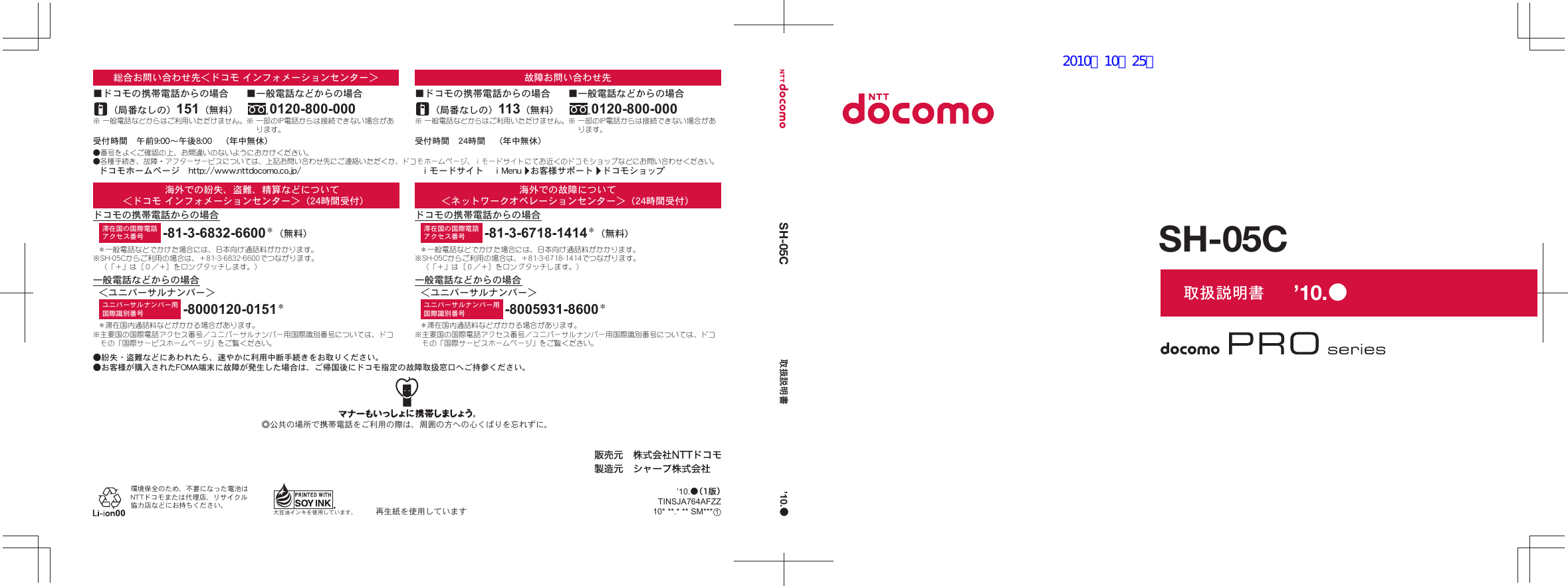 取扱説明書SH-05CSH-05C 取扱説明書環境保全のため、不要になった電池はNTTドコモまたは代理店、リサイクル協力店などにお持ちください。大豆油インキを使用しています。 再生紙を使用していますユニバーサルナンバー用国際識別番号滞在国の国際電話アクセス番号 -81-3-6718-1414＊（無料）-8005931-8600＊＊一般電話などでかけた場合には、日本向け通話料がかかります。※SH-05Cからご利用の場合は、＋81-3-6718-1414でつながります。（「＋」は［０／＋］をロングタッチします。）＊滞在国内通話料などがかかる場合があります。※主要国の国際電話アクセス番号／ユニバーサルナンバー用国際識別番号については、ドコモの「国際サービスホームページ」をご覧ください。一般電話などからの場合ドコモの携帯電話からの場合海外での故障について＜ネットワークオペレーションセンター＞（24時間受付）＜ユニバーサルナンバー＞◎公共の場所で携帯電話をご利用の際は、周囲の方への心くばりを忘れずに。●紛失・盗難などにあわれたら、速やかに利用中断手続きをお取りください。●お客様が購入されたFOMA端末に故障が発生した場合は、ご帰国後にドコモ指定の故障取扱窓口へご持参ください。＊滞在国内通話料などがかかる場合があります。※主要国の国際電話アクセス番号／ユニバーサルナンバー用国際識別番号については、ドコモの「国際サービスホームページ」をご覧ください。＊一般電話などでかけた場合には、日本向け通話料がかかります。※SH-05Cからご利用の場合は、＋81-3-6832-6600でつながります。（「＋」は［０／＋］をロングタッチします。）-8000120-0151＊ユニバーサルナンバー用国際識別番号-81-3-6832-6600＊（無料）滞在国の国際電話アクセス番号海外での紛失、盗難、精算などについて＜ドコモ インフォメーションセンター＞（24時間受付）ドコモの携帯電話からの場合一般電話などからの場合＜ユニバーサルナンバー＞※ 一般電話などからはご利用いただけません。受付時間　24時間　（年中無休）（局番なしの）113（無料）■ドコモの携帯電話からの場合故障お問い合わせ先※ 一部のIP電話からは接続できない場合があります。0120-800-000■一般電話などからの場合※ 一般電話などからはご利用いただけません。（局番なしの）151（無料）■ドコモの携帯電話からの場合総合お問い合わせ先＜ドコモ インフォメーションセンター＞●番号をよくご確認の上、お間違いのないようにおかけください。●各種手続き、故障・アフターサービスについては、上記お問い合わせ先にご連絡いただくか、ドコモホームページ、ｉモードサイトにてお近くのドコモショップなどにお問い合わせください。※ 一部のIP電話からは接続できない場合があります。0120-800-000■一般電話などからの場合ｉモードサイト　ⅰMenu　お客様サポート　ドコモショップドコモホームページ　http://www.nttdocomo.co.jp/受付時間　午前9:00～午後8:00　（年中無休）’10.●’10.●TINSJA764AFZZ10* **.* ** SM*** ’10.●（1版）12010／10／25版