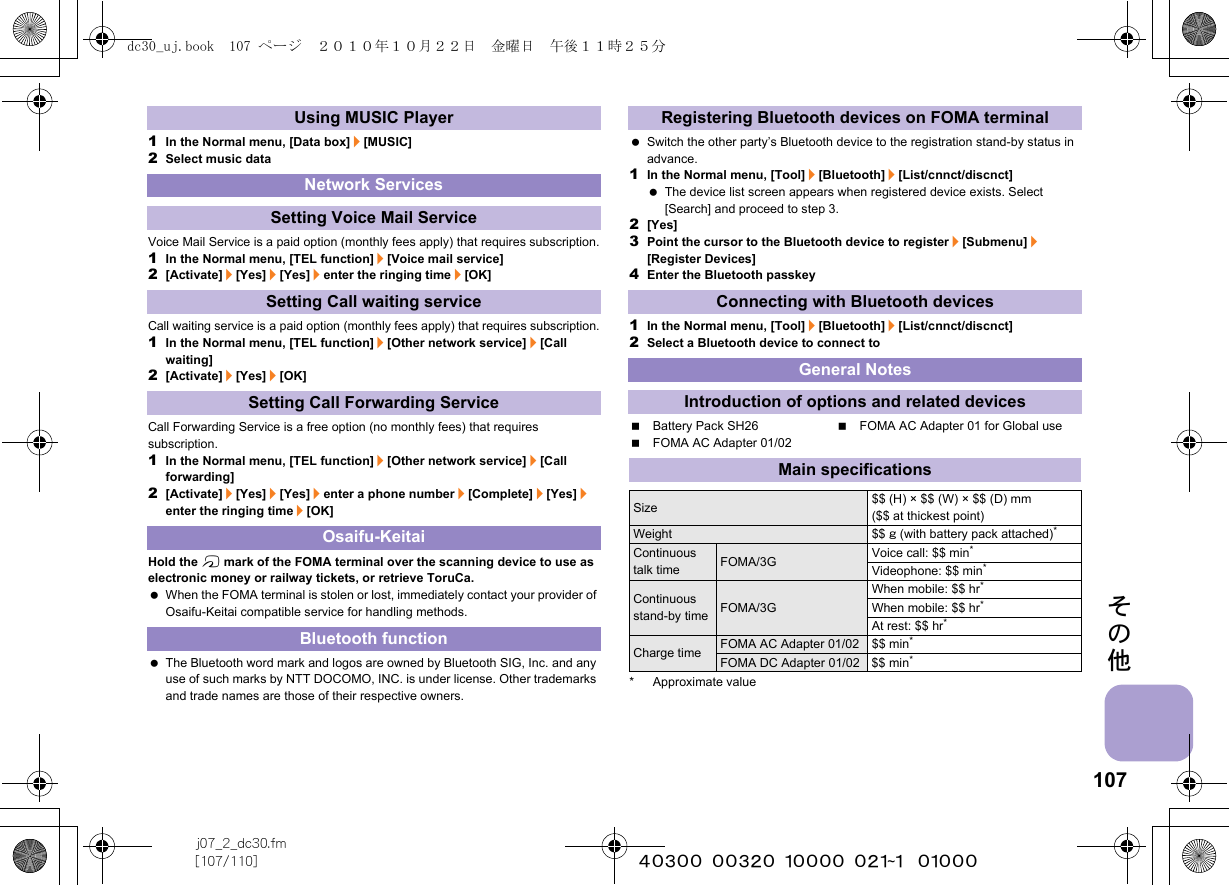 107j07_2_dc30.fm[107/110] ~~~~~~~~~~~~~~~~~~~~~~~~~その他1In the Normal menu, [Data box]/[MUSIC]2Select music dataVoice Mail Service is a paid option (monthly fees apply) that requires subscription.1In the Normal menu, [TEL function]/[Voice mail service]2[Activate]/[Yes]/[Yes]/enter the ringing time/[OK]Call waiting service is a paid option (monthly fees apply) that requires subscription.1In the Normal menu, [TEL function]/[Other network service]/[Call waiting]2[Activate]/[Yes]/[OK]Call Forwarding Service is a free option (no monthly fees) that requires subscription.1In the Normal menu, [TEL function]/[Other network service]/[Call forwarding]2[Activate]/[Yes]/[Yes]/enter a phone number/[Complete]/[Yes]/enter the ringing time/[OK]Hold the b mark of the FOMA terminal over the scanning device to use as electronic money or railway tickets, or retrieve ToruCa. When the FOMA terminal is stolen or lost, immediately contact your provider of Osaifu-Keitai compatible service for handling methods. The Bluetooth word mark and logos are owned by Bluetooth SIG, Inc. and any use of such marks by NTT DOCOMO, INC. is under license. Other trademarks and trade names are those of their respective owners. Switch the other party’s Bluetooth device to the registration stand-by status in advance.1In the Normal menu, [Tool]/[Bluetooth]/[List/cnnct/discnct] The device list screen appears when registered device exists. Select [Search] and proceed to step 3.2[Yes]3Point the cursor to the Bluetooth device to register/[Submenu]/[Register Devices]4Enter the Bluetooth passkey1In the Normal menu, [Tool]/[Bluetooth]/[List/cnnct/discnct]2Select a Bluetooth device to connect toBattery Pack SH26 FOMA AC Adapter 01 for Global useFOMA AC Adapter 01/02* Approximate valueUsing MUSIC PlayerNetwork ServicesSetting Voice Mail ServiceSetting Call waiting serviceSetting Call Forwarding ServiceOsaifu-KeitaiBluetooth functionRegistering Bluetooth devices on FOMA terminalConnecting with Bluetooth devicesGeneral NotesIntroduction of options and related devicesMain specificationsSize $$ (H) × $$ (W) × $$ (D) mm ($$ at thickest point)Weight $$ g (with battery pack attached)*Continuous talk time FOMA/3G Voice call: $$ min*Videophone: $$ min*Continuous stand-by time FOMA/3GWhen mobile: $$ hr*When mobile: $$ hr*At rest: $$ hr*Charge time FOMA AC Adapter 01/02 $$ min*FOMA DC Adapter 01/02 $$ min*dc30_uj.book  107 ページ  ２０１０年１０月２２日　金曜日　午後１１時２５分