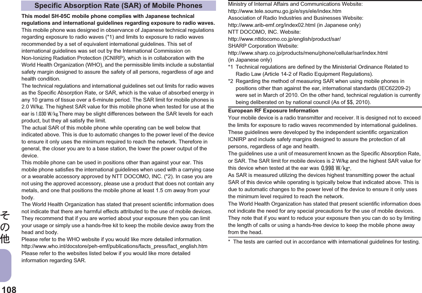 108̷͈ఈThis model SH-05C mobile phone complies with Japanese technical regulations and international guidelines regarding exposure to radio waves.This mobile phone was designed in observance of Japanese technical regulations regarding exposure to radio waves (*1) and limits to exposure to radio waves recommended by a set of equivalent international guidelines. This set of international guidelines was set out by the International Commission on Non-Ionizing Radiation Protection (ICNIRP), which is in collaboration with the World Health Organization (WHO), and the permissible limits include a substantial safety margin designed to assure the safety of all persons, regardless of age and health condition.The technical regulations and international guidelines set out limits for radio waves as the Specific Absorption Rate, or SAR, which is the value of absorbed energy in any 10 grams of tissue over a 6-minute period. The SAR limit for mobile phones is 2.0 W/kŨ. The highest SAR value for this mobile phone when tested for use at the ear is $$ W/kŨ. There may be slight differences between the SAR levels for each product, but they all satisfy the limit.The actual SAR of this mobile phone while operating can be well below that indicated above. This is due to automatic changes to the power level of the device to ensure it only uses the minimum required to reach the network. Therefore in general, the closer you are to a base station, the lower the power output of the device.This mobile phone can be used in positions other than against your ear. This mobile phone satisfies the international guidelines when used with a carrying case or a wearable accessory approved by NTT DOCOMO, INC. (*2). In case you are not using the approved accessory, please use a product that does not contain any metals, and one that positions the mobile phone at least 1.5 cm away from your body.The World Health Organization has stated that present scientific information does not indicate that there are harmful effects attributed to the use of mobile devices. They recommend that if you are worried about your exposure then you can limit your usage or simply use a hands-free kit to keep the mobile device away from the head and body.Please refer to the WHO website if you would like more detailed information.http://www.who.int/docstore/peh-emf/publications/facts_press/fact_english.htmPlease refer to the websites listed below if you would like more detailed information regarding SAR. * The tests are carried out in accordance with international guidelines for testing.Specific Absorption Rate (SAR) of Mobile Phones Ministry of Internal Affairs and Communications Website:http://www.tele.soumu.go.jp/e/sys/ele/index.htmAssociation of Radio Industries and Businesses Website: http://www.arib-emf.org/index02.html (in Japanese only)NTT DOCOMO, INC. Website: http://www.nttdocomo.co.jp/english/product/sar/SHARP Corporation Website: http://www.sharp.co.jp/products/menu/phone/cellular/sar/index.html (in Japanese only)*1 Technical regulations are defined by the Ministerial Ordinance Related to Radio Law (Article 14-2 of Radio Equipment Regulations).*2 Regarding the method of measuring SAR when using mobile phones in positions other than against the ear, international standards (IEC62209-2) were set in March of 2010. On the other hand, technical regulation is currently being deliberated on by national council (As of $$, 2010).European RF Exposure InformationYour mobile device is a radio transmitter and receiver. It is designed not to exceed the limits for exposure to radio waves recommended by international guidelines. These guidelines were developed by the independent scientific organization ICNIRP and include safety margins designed to assure the protection of all persons, regardless of age and health.The guidelines use a unit of measurement known as the Specific Absorption Rate, or SAR. The SAR limit for mobile devices is 2 W/kŨ and the highest SAR value for this device when tested at the ear was $$ W/kŨ*.As SAR is measured utilizing the devices highest transmitting power the actual SAR of this device while operating is typically below that indicated above. This is due to automatic changes to the power level of the device to ensure it only uses the minimum level required to reach the network.The World Health Organization has stated that present scientific information does not indicate the need for any special precautions for the use of mobile devices. They note that if you want to reduce your exposure then you can do so by limiting the length of calls or using a hands-free device to keep the mobile phone away from the head.was r is The