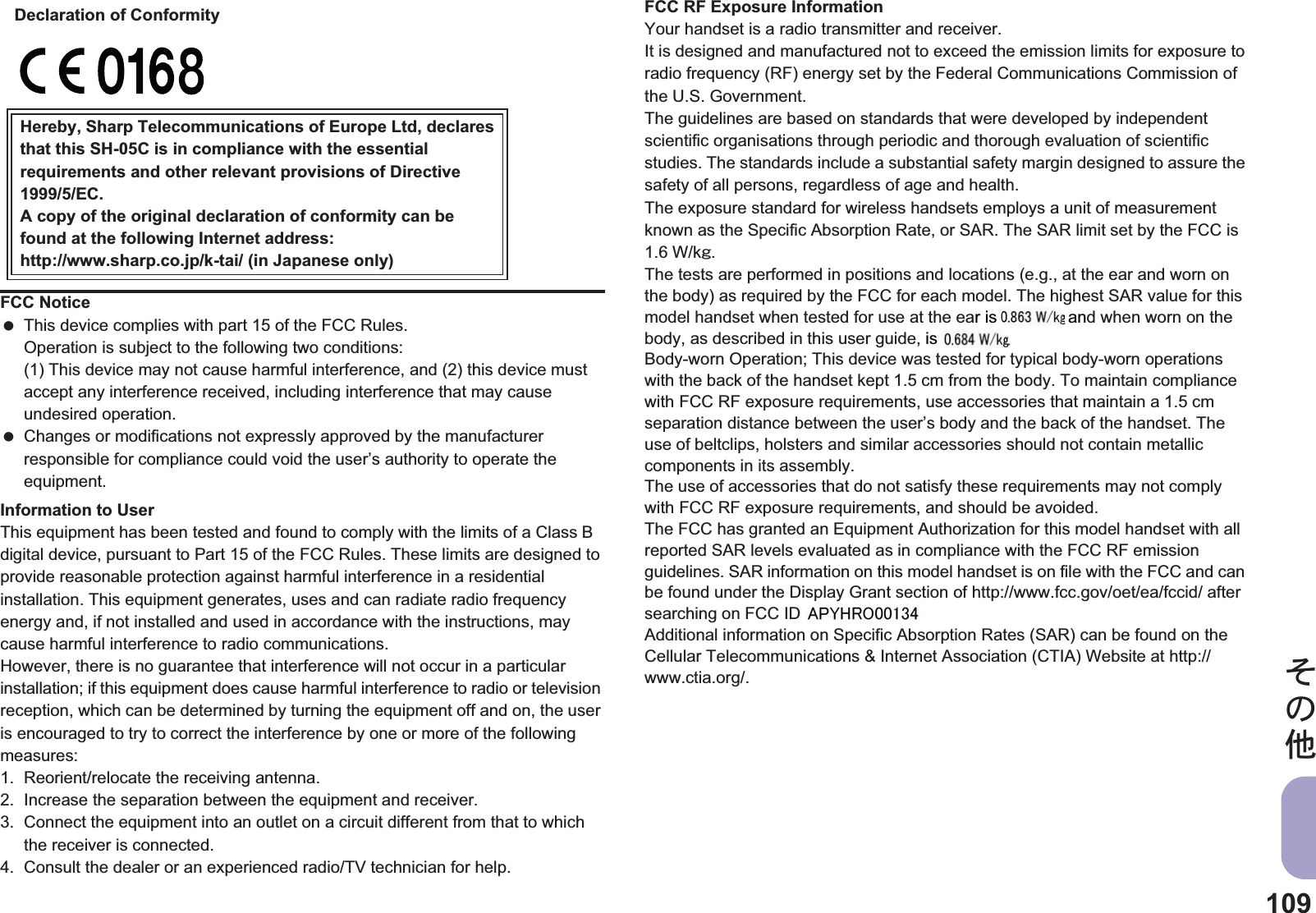 109̷͈ఈInformation to UserThis equipment has been tested and found to comply with the limits of a Class B digital device, pursuant to Part 15 of the FCC Rules. These limits are designed to provide reasonable protection against harmful interference in a residential installation. This equipment generates, uses and can radiate radio frequency energy and, if not installed and used in accordance with the instructions, may cause harmful interference to radio communications.However, there is no guarantee that interference will not occur in a particular installation; if this equipment does cause harmful interference to radio or television reception, which can be determined by turning the equipment off and on, the user is encouraged to try to correct the interference by one or more of the following measures:1. Reorient/relocate the receiving antenna.2. Increase the separation between the equipment and receiver.3. Connect the equipment into an outlet on a circuit different from that to which the receiver is connected.4. Consult the dealer or an experienced radio/TV technician for help.FCC RF Exposure InformationYour handset is a radio transmitter and receiver.It is designed and manufactured not to exceed the emission limits for exposure to radio frequency (RF) energy set by the Federal Communications Commission of the U.S. Government.The guidelines are based on standards that were developed by independent scientific organisations through periodic and thorough evaluation of scientific studies. The standards include a substantial safety margin designed to assure the safety of all persons, regardless of age and health.The exposure standard for wireless handsets employs a unit of measurement known as the Specific Absorption Rate, or SAR. The SAR limit set by the FCC is 1.6 W/kŨ.The tests are performed in positions and locations (e.g., at the ear and worn on the body) as required by the FCC for each model. The highest SAR value for this model handset when tested for use at the ear is $$ W/kŨ and when worn on the body, as described in this user guide, is $$ W/kŨ.Body-worn Operation; This device was tested for typical body-worn operations with the back of the handset kept 1.5 cm from the body. To maintain compliance with FCC RF exposure requirements, use accessories that maintain a 1.5 cm separation distance between the user’s body and the back of the handset. The use of beltclips, holsters and similar accessories should not contain metallic components in its assembly.The use of accessories that do not satisfy these requirements may not comply with FCC RF exposure requirements, and should be avoided.The FCC has granted an Equipment Authorization for this model handset with all reported SAR levels evaluated as in compliance with the FCC RF emission guidelines. SAR information on this model handset is on file with the FCC and can be found under the Display Grant section of http://www.fcc.gov/oet/ea/fccid/ after searching on FCC ID APYHRO00129.Additional information on Specific Absorption Rates (SAR) can be found on the Cellular Telecommunications &amp; Internet Association (CTIA) Website at http://www.ctia.org/.FCC Notice This device complies with part 15 of the FCC Rules.Operation is subject to the following two conditions:(1) This device may not cause harmful interference, and (2) this device must accept any interference received, including interference that may cause undesired operation. Changes or modifications not expressly approved by the manufacturer responsible for compliance could void the user’s authority to operate the equipment.Hereby, Sharp Telecommunications of Europe Ltd, declaresthat this SH-05C is in compliance with the essentialrequirements and other relevant provisions of Directive1999/5/EC.A copy of the original declaration of conformity can befound at the following Internet address:http://www.sharp.co.jp/k-tai/ (in Japanese only)Declaration of Conformityr is anis D 