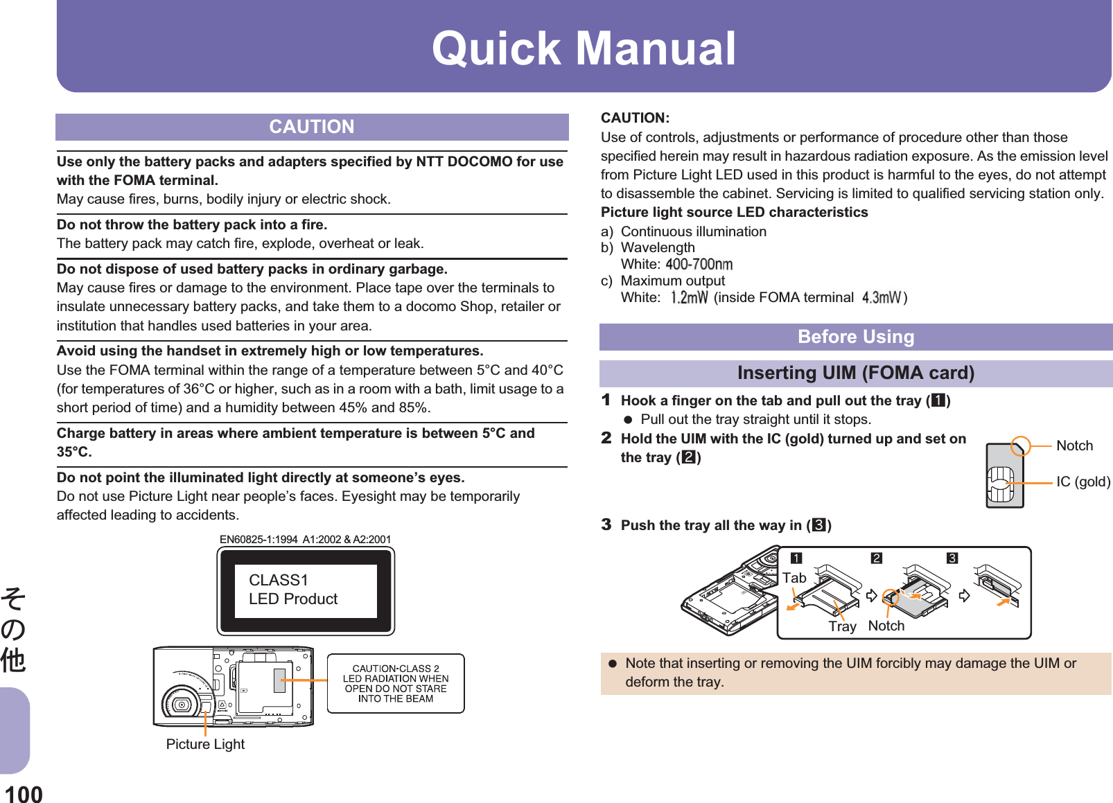 100̷͈ఈQuick ManualUse only the battery packs and adapters specified by NTT DOCOMO for use with the FOMA terminal.May cause fires, burns, bodily injury or electric shock.Do not throw the battery pack into a fire.The battery pack may catch fire, explode, overheat or leak.Do not dispose of used battery packs in ordinary garbage.May cause fires or damage to the environment. Place tape over the terminals to insulate unnecessary battery packs, and take them to a docomo Shop, retailer or institution that handles used batteries in your area.Avoid using the handset in extremely high or low temperatures.Use the FOMA terminal within the range of a temperature between 5°C and 40°C (for temperatures of 36°C or higher, such as in a room with a bath, limit usage to a short period of time) and a humidity between 45% and 85%.Charge battery in areas where ambient temperature is between 5°C and 35°C.Do not point the illuminated light directly at someone’s eyes.Do not use Picture Light near people’s faces. Eyesight may be temporarily affected leading to accidents.CAUTION:Use of controls, adjustments or performance of procedure other than those specified herein may result in hazardous radiation exposure. As the emission level from Picture Light LED used in this product is harmful to the eyes, do not attempt to disassemble the cabinet. Servicing is limited to qualified servicing station only.Picture light source LED characteristicsa) Continuous illuminationb) WavelengthWhite: $$-$$ nmc) Maximum outputWhite: $$ mW (inside FOMA terminal $$ mW)1Hook a finger on the tab and pull out the tray (1) Pull out the tray straight until it stops.2Hold the UIM with the IC (gold) turned up and set on the tray (2)3Push the tray all the way in (3)CAUTIONEN60825-1:1994  A1:2002 &amp; A2:2001CLASS1 LED ProductPicture LightBefore UsingInserting UIM (FOMA card) Note that inserting or removing the UIM forcibly may damage the UIM or deform the tray.NotchIC (gold)123NotchTabTrayinal )gte: aximum outputWhite:  (insid