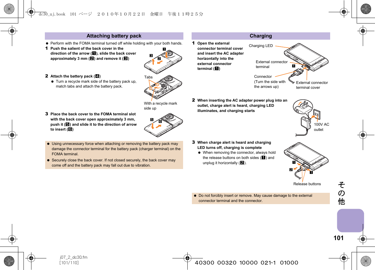 101j07_2_dc30.fm[101/110] ~~~~~~~~~~~~~~~~~~~~~~~~~その他 Perform with the FOMA terminal turned off while holding with your both hands.1Push the salient of the back cover in the direction of the arrow (1), slide the back cover approximately 3 mm (2) and remove it (3)2Attach the battery pack (4) Turn a recycle mark side of the battery pack up, match tabs and attach the battery pack.3Place the back cover to the FOMA terminal slot with the back cover open approximately 3 mm, push it (5) and slide it to the direction of arrow to insert (6)1Open the external connector terminal cover and insert the AC adapter horizontally into the external connector terminal (1)2When inserting the AC adapter power plug into an outlet, charge alert is heard, charging LED illuminates, and charging starts3When charge alert is heard and charging LED turns off, charging is complete When removing the connector, always hold the release buttons on both sides (1) and unplug it horizontally (2).Attaching battery pack Using unnecessary force when attaching or removing the battery pack may damage the connector terminal for the battery pack (charger terminal) on the FOMA terminal. Securely close the back cover. If not closed securely, the back cover may come off and the battery pack may fall out due to vibration.213TabsWith a recycle mark side up65Charging Do not forcibly insert or remove. May cause damage to the external connector terminal and the connector.Charging LEDExternal connector terminalExternal connector terminal coverConnector (Turn the side with the arrows up)1100V AC outletRelease buttons112dc30_uj.book  101 ページ  ２０１０年１０月２２日　金曜日　午後１１時２５分