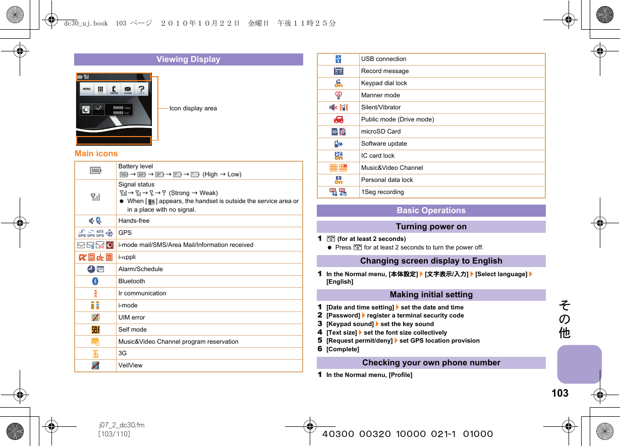 103j07_2_dc30.fm[103/110] ~~~~~~~~~~~~~~~~~~~~~~~~~その他Main icons1H (for at least 2 seconds) Press H for at least 2 seconds to turn the power off.1In the Normal menu, [本体設定]/[文字表示/入力]/[Select language]/[English]1[Date and time setting]/set the date and time2[Password]/register a terminal security code3[Keypad sound]/set the key sound4[Text size]/set the font size collectively5[Request permit/deny]/set GPS location provision6[Complete]1In the Normal menu, [Profile]Viewing DisplayBattery levelbbbb (High b Low)Signal statusbbb (Strong b Weak) When [ ] appears, the handset is outside the service area or in a place with no signal. Hands-freeGPSi-mode mail/SMS/Area Mail/Information receivedi-αppliAlarm/ScheduleBluetoothIr communicationi-modeUIM errorSelf modeMusic&amp;Video Channel program reservation3GVeilViewIcon display areaUSB connectionRecord messageKeypad dial lockManner modeSilent/VibratorPublic mode (Drive mode)microSD CardSoftware updateIC card lockMusic&amp;Video ChannelPersonal data lock1Seg recordingBasic OperationsTurning power onChanging screen display to EnglishMaking initial settingChecking your own phone numberdc30_uj.book  103 ページ  ２０１０年１０月２２日　金曜日　午後１１時２５分