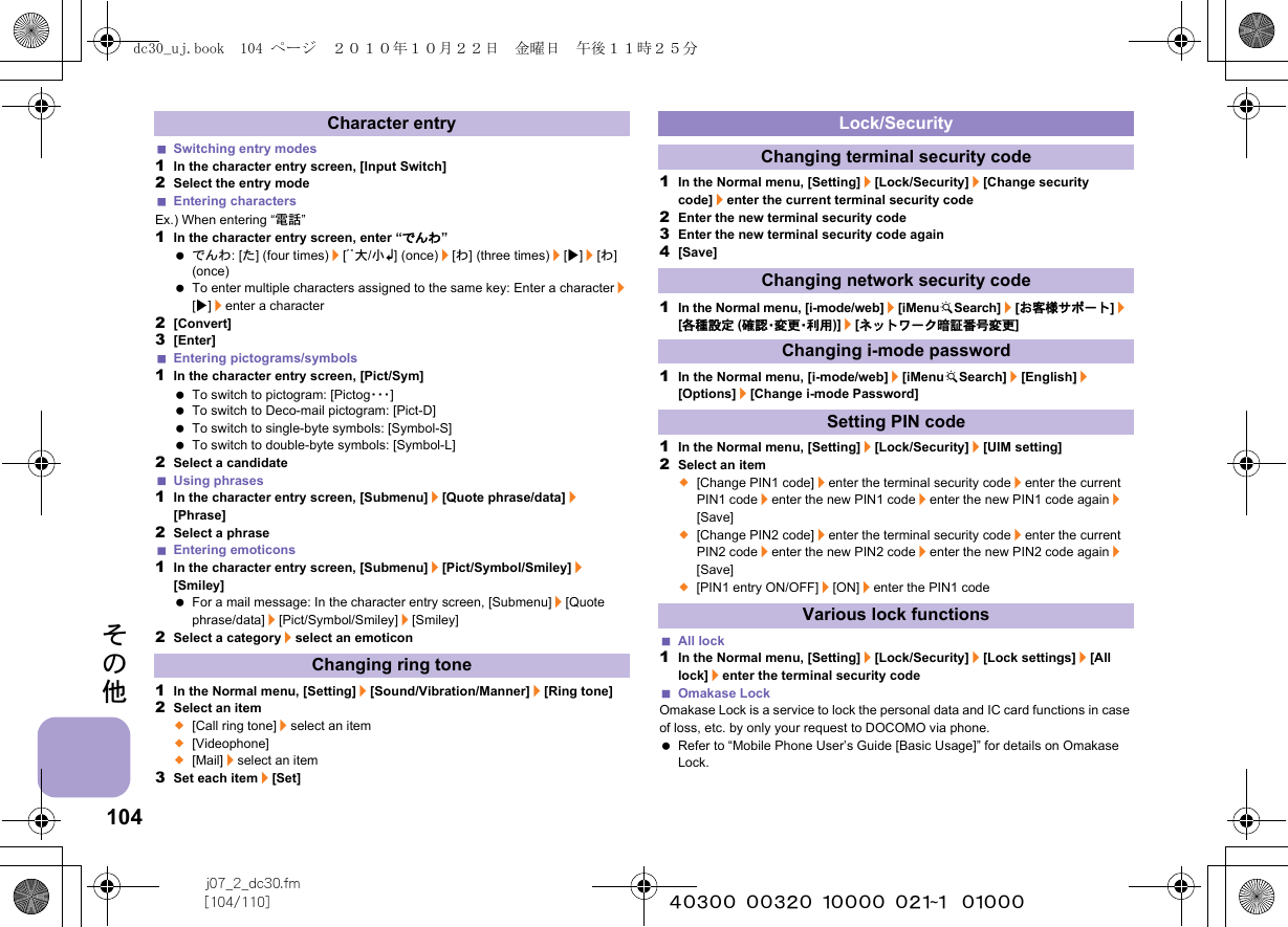104j07_2_dc30.fm[104/110] ~~~~~~~~~~~~~~~~~~~~~~~~~その他Switching entry modes1In the character entry screen, [Input Switch]2Select the entry modeEntering charactersEx.) When entering “電話”1In the character entry screen, enter “でんわ” でんわ: [た] (four times)/[ﾞﾟ大/小K] (once)/[わ] (three times)/[t]/[わ] (once) To enter multiple characters assigned to the same key: Enter a character/[t]/enter a character2[Convert]3[Enter]Entering pictograms/symbols1In the character entry screen, [Pict/Sym] To switch to pictogram: [Pictog・・・] To switch to Deco-mail pictogram: [Pict-D] To switch to single-byte symbols: [Symbol-S] To switch to double-byte symbols: [Symbol-L]2Select a candidateUsing phrases1In the character entry screen, [Submenu]/[Quote phrase/data]/[Phrase]2Select a phraseEntering emoticons1In the character entry screen, [Submenu]/[Pict/Symbol/Smiley]/[Smiley] For a mail message: In the character entry screen, [Submenu]/[Quote phrase/data]/[Pict/Symbol/Smiley]/[Smiley]2Select a category/select an emoticon1In the Normal menu, [Setting]/[Sound/Vibration/Manner]/[Ring tone]2Select an item;[Call ring tone]/select an item;[Videophone];[Mail]/select an item3Set each item/[Set]1In the Normal menu, [Setting]/[Lock/Security]/[Change security code]/enter the current terminal security code2Enter the new terminal security code3Enter the new terminal security code again4[Save]1In the Normal menu, [i-mode/web]/[iMenuKSearch]/[お客様サポート]/[各種設定 (確認・変更・利用)]/[ネットワーク暗証番号変更]1In the Normal menu, [i-mode/web]/[iMenuKSearch]/[English]/[Options]/[Change i-mode Password]1In the Normal menu, [Setting]/[Lock/Security]/[UIM setting]2Select an item;[Change PIN1 code]/enter the terminal security code/enter the current PIN1 code/enter the new PIN1 code/enter the new PIN1 code again/[Save];[Change PIN2 code]/enter the terminal security code/enter the current PIN2 code/enter the new PIN2 code/enter the new PIN2 code again/[Save];[PIN1 entry ON/OFF]/[ON]/enter the PIN1 codeAll lock1In the Normal menu, [Setting]/[Lock/Security]/[Lock settings]/[All lock]/enter the terminal security codeOmakase LockOmakase Lock is a service to lock the personal data and IC card functions in case of loss, etc. by only your request to DOCOMO via phone. Refer to “Mobile Phone User’s Guide [Basic Usage]” for details on Omakase Lock.Character entryChanging ring toneLock/SecurityChanging terminal security codeChanging network security codeChanging i-mode passwordSetting PIN codeVarious lock functionsdc30_uj.book  104 ページ  ２０１０年１０月２２日　金曜日　午後１１時２５分
