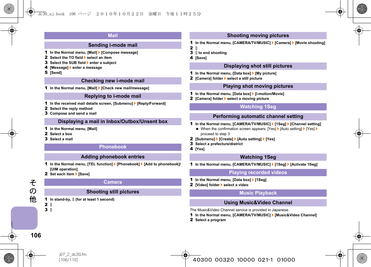 106j07_2_dc30.fm[106/110] ~~~~~~~~~~~~~~~~~~~~~~~~~その他1In the Normal menu, [Mail]/[Compose message]2Select the TO field/select an item3Select the SUB field/enter a subject4[Message]/enter a message5[Send]1In the Normal menu, [Mail]/[Check new mail/message]1In the received mail details screen, [Submenu]/[Reply/Forward]2Select the reply method3Compose and send a mail1In the Normal menu, [Mail]2Select a box3Select a mail1In the Normal menu, [TEL function]/[Phonebook]/[Add to phonebook]/[UIM operation]2Set each item/[Save]1In stand-by, &amp; (for at least 1 second)2&amp;3&amp;1In the Normal menu, [CAMERA/TV/MUSIC]/[Camera]/[Movie shooting]2&amp;3&amp; to end shooting4[Save]1In the Normal menu, [Data box]/[My picture]2[Camera] folder/select a still picture1In the Normal menu, [Data box]/[i-motion/Movie]2[Camera] folder/select a moving picture1In the Normal menu, [CAMERA/TV/MUSIC]/[1Seg]/[Channel setting] When the confirmation screen appears: [Yes]/[Auto setting]/[Yes]/proceed to step 32[Submenu]/[Create]/[Auto setting]/[Yes]3Select a prefecture/district4[Yes]1In the Normal menu, [CAMERA/TV/MUSIC]/[1Seg]/[Activate 1Seg]1In the Normal menu, [Data box]/[1Seg]2[Video] folder/select a videoThe Music&amp;Video Channel service is provided in Japanese.1In the Normal menu, [CAMERA/TV/MUSIC]/[Music&amp;Video Channel]2Select a programMailSending i-mode mailChecking new i-mode mailReplying to i-mode mailDisplaying a mail in Inbox/Outbox/Unsent boxPhonebookAdding phonebook entriesCameraShooting still picturesShooting moving picturesDisplaying shot still picturesPlaying shot moving picturesWatching 1SegPerforming automatic channel settingWatching 1SegPlaying recorded videosMusic PlaybackUsing Music&amp;Video Channeldc30_uj.book  106 ページ  ２０１０年１０月２２日　金曜日　午後１１時２５分