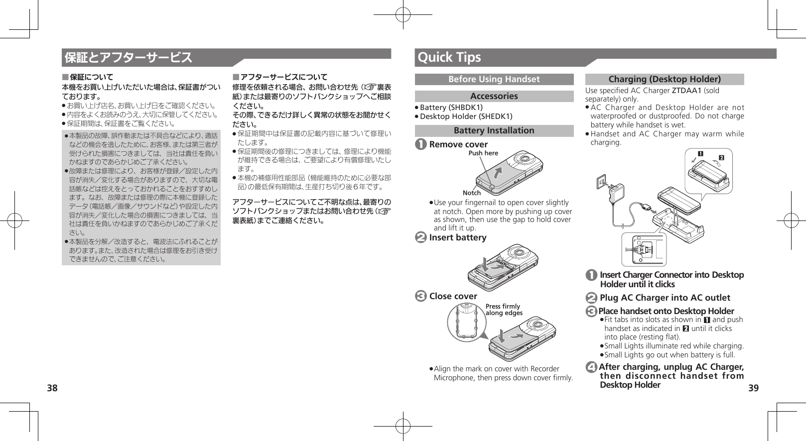 38 39保証とアフターサービス保証について ■本機をお買い上げいただいた場合は、保証書がついております。お買い上げ店名、お買い上げ日をご確認ください。 .内容をよくお読みのうえ、大切に保管してください。 .保証期間は、保証書をご覧ください。 .本製品の故障、誤作動または不具合などにより、通話 .などの機会を逸したために、お客様、または第三者が受けられた損害につきましては、当社は責任を負いかねますのであらかじめご了承ください。故障または修理により、お客様が登録／設定した内 .容が消失／変化する場合がありますので、大切な電話帳などは控えをとっておかれることをおすすめします。なお、故障または修理の際に本機に登録したデータ（電話帳／画像／サウンドなど）や設定した内容が消失／変化した場合の損害につきましては、当社は責任を負いかねますのであらかじめご了承ください。本製品を分解／改造すると、電波法にふれることが .あります。また、改造された場合は修理をお引き受けできませんので、ご注意ください。アフターサービスについて ■修理を依頼される場合、お問い合わせ先（A裏表紙）または最寄りのソフトバンクショップへご相談ください。その際、できるだけ詳しく異常の状態をお聞かせください。保証期間中は保証書の記載内容に基づいて修理い .たします。保証期間後の修理につきましては、修理により機能 .が維持できる場合は、ご要望により有償修理いたします。本機の補修用性能部品（機能維持のために必要な部 .品）の最低保有期間は、生産打ち切り後６年です。アフターサービスについてご不明な点は、最寄りのソフトバンクショップまたはお問い合わせ先（A裏表紙）までご連絡ください。Quick TipsBefore Using HandsetAccessoriesBattery (SHBDK1) .Desktop Holder (SHEDK1) .Battery Installation 1 Remove coverNotchPush hereUse yo .ur ﬁngernail to open cover slightly at notch. Open more by pushing up cover as shown, then use the gap to hold cover and lift it up. 2 Insert battery 3 Close coverPress firmlyalong edgesAlign the mark on cover with Recorder  .Microphone, then press down cover ﬁrmly. Charging (Desktop Holder)Use speciﬁed AC Charger ZTDAA1 (sold separately) only.AC Char .ger and Desktop Holder are not waterproofed or dustproofed. Do not charge battery while handset is wet.Han .dset and AC Charger may warm while charging.12 1 Insert Charger Connector into Desktop Holder until it clicks 2 Plug AC Charger into AC outlet 3Place handset onto Desktop HolderFit tabs into slots as shown in  .1 and push handset as indicated in 2 until it clicks into place (resting ﬂat).Small Lights illuminate red while charging. .Small Lights go out when battery is full. . 4After charging, unplug AC Charger, then disconnect handset from Desktop Holder