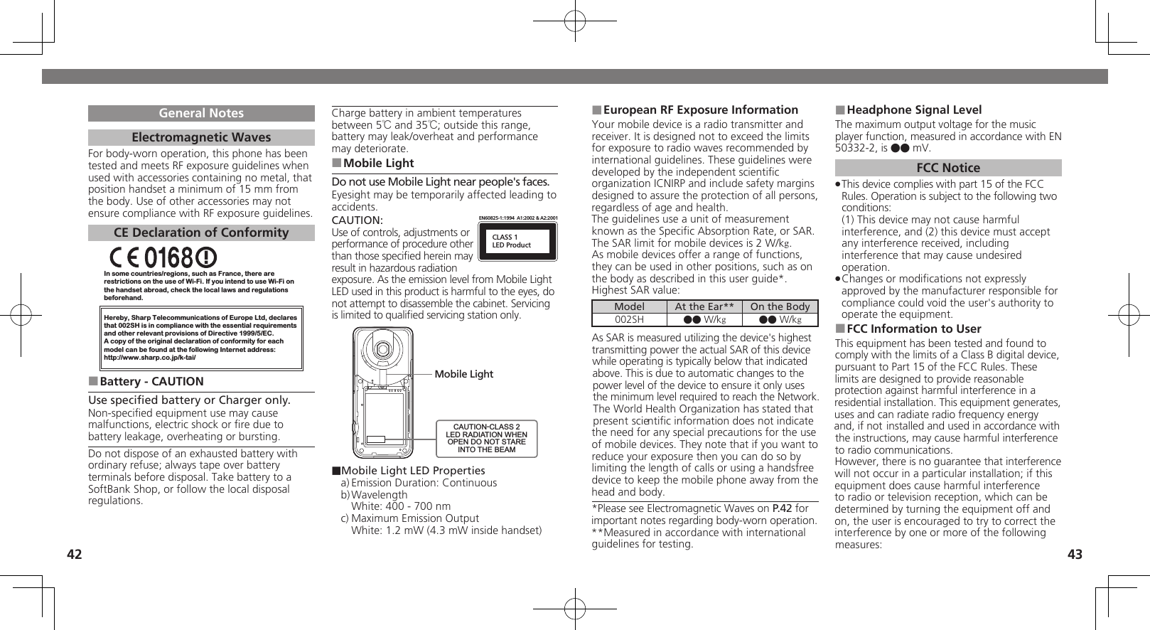 4243General NotesElectromagnetic WavesFor body-worn operation, this phone has been tested and meets RF exposure guidelines when used with accessories containing no metal, that position handset a minimum of 15 mm from the body. Use of other accessories may not ensure compliance with RF exposure guidelines.CE Declaration of ConformityIn some countries/regions, such as France, there are restrictions on the use of Wi-Fi. If you intend to use Wi-Fi on the handset abroad, check the local laws and regulations beforehand.Hereby, Sharp Telecommunications of Europe Ltd, declaresthat 002SH is in compliance with the essential requirements and other relevant provisions of Directive 1999/5/EC.A copy of the original declaration of conformity for each model can be found at the following Internet address:http://www.sharp.co.jp/k-tai/Battery - CAUTION ■Use speciﬁed battery or Charger only.Non-speciﬁed equipment use may cause malfunctions, electric shock or ﬁre due to battery leakage, overheating or bursting.Do not dispose of an exhausted battery with ordinary refuse; always tape over battery terminals before disposal. Take battery to a SoftBank Shop, or follow the local disposal regulations.Charge battery in ambient temperatures between 5℃ and 35℃; outside this range, battery may leak/overheat and performance may deteriorate.Mobile Light ■Do not use Mobile Light near people&apos;s faces.Eyesight may be temporarily affected leading to accidents.CAUTION:CLASS 1LED ProductEN60825-1:1994  A1:2002 &amp; A2:2001Use of controls, adjustments or performance of procedure other than those speciﬁed herein may result in hazardous radiation exposure. As the emission level from Mobile Light LED used in this product is harmful to the eyes, do not attempt to disassemble the cabinet. Servicing is limited to qualiﬁed servicing station only.Mobile LightCAUTION-CLASS 2LED RADIATION WHENOPEN DO NOT STAREINTO THE BEAM■Mobile Light LED Propertiesa) Emission Duration: Continuousb) Wavelength  White: 400 - 700 nmc) Maximum Emission Output  White: 1.2 mW (4.3 mW inside handset)European RF Exposure Information ■Your mobile device is a radio transmitter and receiver. It is designed not to exceed the limits for exposure to radio waves recommended by international guidelines. These guidelines were  developed by the independent scientiﬁc organization ICNIRP and include safety margins designed to assure the protection of all persons, regardless of age and health.The guidelines use a unit of measurement known as the Speciﬁc Absorption Rate, or SAR. The SAR limit for mobile devices is 2 W/kg.As mobile devices offer a range of functions, they can be used in other positions, such as on the body as described in this user guide*.Highest SAR value:Model At the Ear** On the Body002SH ●● W/kg●● W/kgAs SAR is measured utilizing the device&apos;s highest transmitting power the actual SAR of this device while operating is typically below that indicated above. This is due to automatic changes to the power level of the device to ensure it only uses  the minimum level required to reach the Network. The World Health Organization has stated that present scientiﬁc information does not indicate the need for any special precautions for the use of mobile devices. They note that if you want to reduce your exposure then you can do so by limiting the length of calls or using a handsfree  device to keep the mobile phone away from the head and body. *Please see Electromagnetic Waves on P.42 for important notes regarding body-worn operation.**Measured in accordance with international guidelines for testing.Headphone Signal Level ■The maximum output voltage for the music player function, measured in accordance with EN 50332-2, is ●● mV.FCC NoticeThis device complies with part 15 of the FCC  .Rules. Operation is subject to the following two conditions: (1) This device may not cause harmful interference, and (2) this device must accept  any interference received, including interference that may cause undesired operation.Changes or modiﬁcations not expressly  .approved by the manufacturer responsible for compliance could void the user&apos;s authority to operate the equipment.FCC Information to User ■This equipment has been tested and found to comply with the limits of a Class B digital device, pursuant to Part 15 of the FCC Rules. These limits are designed to provide reasonable protection against harmful interference in a residential installation. This equipment generates, uses and can radiate radio frequency energy and, if not installed and used in accordance with the instructions, may cause harmful interference to radio communications.However, there is no guarantee that interference will not occur in a particular installation; if this equipment does cause harmful interference to radio or television reception, which can be determined by turning the equipment off and on, the user is encouraged to try to correct the interference by one or more of the following measures: