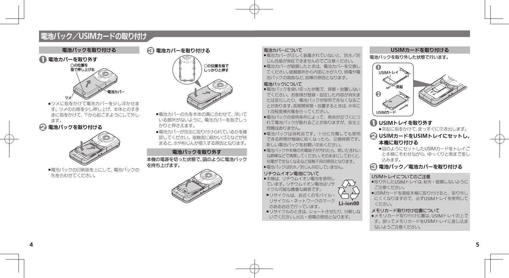 54電池カバーについて電池カバーが正しく装着されていないと、防水／防 .じん性能が保証できませんのでご注意ください。電池カバーが破損したときは、電池カバーを交換し .てください。破損箇所から内部に水が入り、感電や電池パックの腐食など、故障の原因となります。電池パックについて電池パックを使い切った状態で、保管・放置しない .でください。お客様が登録・設定した内容が消失または変化したり、電池パックが使用できなくなることがあります。長期間保管・放置するときは、半年に１回程度補充電を行ってください。電池パックの使用条件によって、寿命が近づくにつ .れて電池パックが膨れることがありますが、安全上問題はありません。電池パックは消耗品です。十分に充電しても使用 .できる時間が極端に短くなったら、交換時期です。 新しい電池パックをお買い求めください。電池パックや本機の充電端子が汚れたら、乾いたきれい .な綿棒などで清掃してください。そのままにしておくと、充電ができなくなるなど接触不良の原因となります。電池パックは防水／防じん対応していません。 .リチウムイオン電池について本機は、リチウムイオン電池を使用し .ています。リチウムイオン電池はリサイクル可能な貴重な資源です。リサイクルは、お近くのモバイル・ ,リサイクル・ネットワークのマークのあるお店で行っています。リサイクルのときは、ショートさせたり、分解しな ,いでください。火災・感電の原因となります。USIMカードを取り付ける電池パックを取り外した状態で行います。12USIMɐɴȬᳮ❙USIMȳʀɑ 1 USIMトレイを取り外す突起に指をかけて、まっすぐに引き出します。 . 2 USIMカードをUSIMトレイにセットし、本機に取り付ける図のようにセットしたUSIMカードをトレイご .と本機にそわせながら、ゆっくりと奥まで差し込みます。 3 電池パック／電池カバーを取り付けるUSIMトレイについてのご注意取り外したUSIMトレイは、紛失・破損しないように .ご注意ください。USIMカードを直接本機に取り付けると、取り外し .にくくなりますので、必ずUSIMトレイを使用してください。メモリカード取り付け位置についてメモリカード取り付け位置は、USIMトレイの上で .す。誤ってメモリカードをUSIMトレイに差し込まないようご注意ください。電池パック／USIMカードの取り付け電池パックを取り付ける 1 電池カバーを取り外す⯍ᖆȳɘʀɌɩƷǽΡΈȡ࿀ǶྍǦˀǡȚツメに指をかけて電池カバーを少し浮かせま .す。ツメの右側を少し押し上げ、本体とのすきまに指をかけて、下から起こすようにして外します。 2 電池パックを取り付ける電池パックの印刷面を上にして、電池パックの .先を合わせてください。 3 電池カバーを取り付けるƦǽΡΈȡ࿀ǶǦǲǚșǷྍǨ電池カバーの先を本体の溝に合わせて、浮いて .いる箇所がないように、電池カバーを指でしっかりと押さえます。電池カバーが完全に取り付けられているかを確 .認してください。接触面に細かいゴミなどが挟まると、水や粉じんが侵入する原因となります。電池パックを取り外す本機の電源を切った状態で、図のように電池パックを持ち上げます。