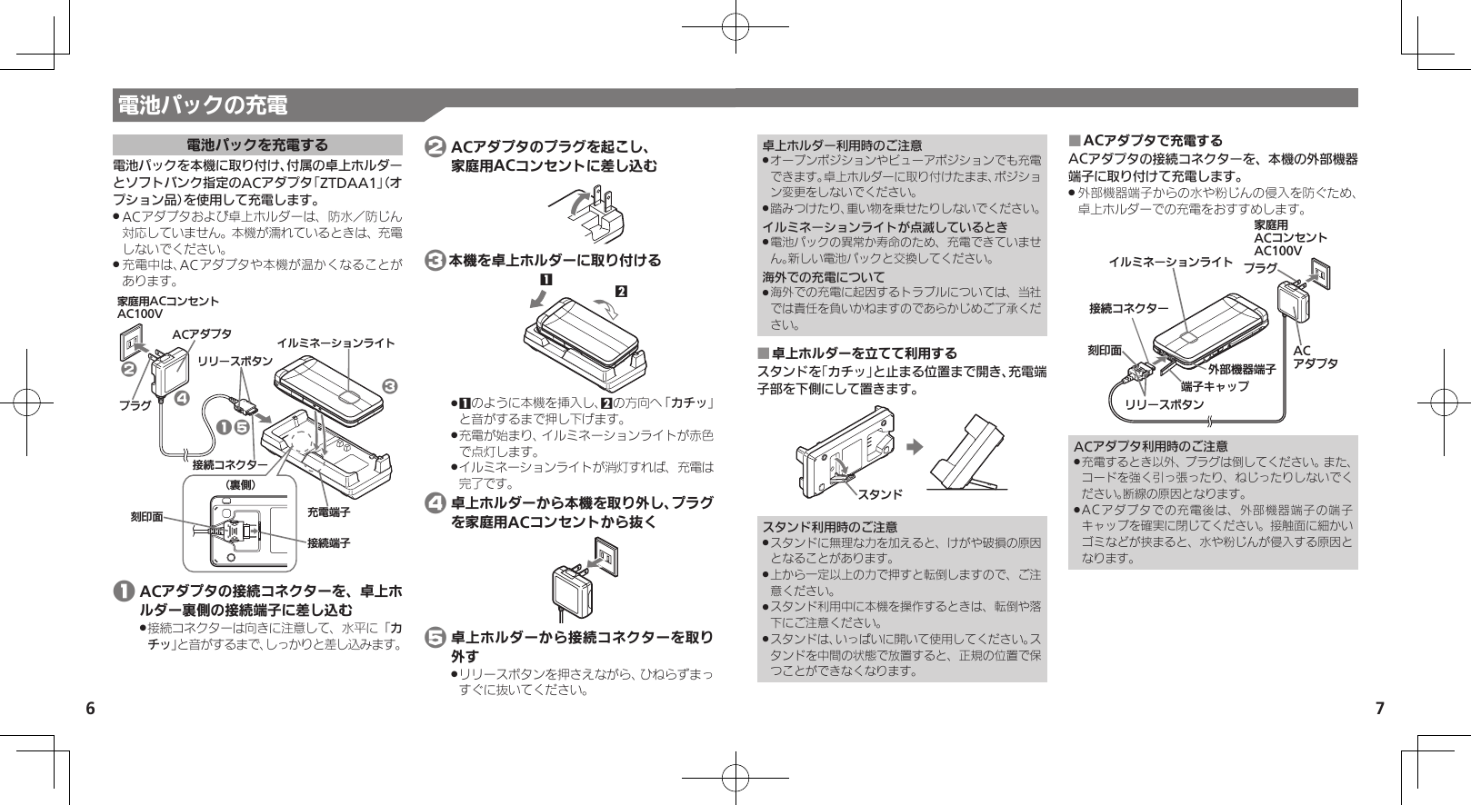 7電池パックの充電6電池パックを充電する電池パックを本機に取り付け、付属の卓上ホルダーとソフトバンク指定のACアダプタ「ZTDAA1」（オプション品）を使用して充電します。ACアダプタおよび卓上ホルダーは、防水／防じん .対応していません。本機が濡れているときは、充電しないでください。充電中は、ACアダプタや本機が温かくなることが .あります。ૐಖ᧸ACȻɻɃɻɐAC100VACȪɈɟɇ ȬɳɧɕʀȿɯɻɱȬɐယỮȻɕȷɇʀɲɲʀɁɤɇɻɟɱȸယỮᴻ੿⾷ⓔѩ⾸֢ڇⰢ ӛ⯍ᴻ੿14325 1 ACアダプタの接続コネクターを、卓上ホルダー裏側の接続端子に差し込む接続コネクターは向きに注意して、水平に「 .カチッ」と音がするまで、しっかりと差し込みます。 2 ACアダプタのプラグを起こし、   家庭用ACコンセントに差し込む 3本機を卓上ホルダーに取り付ける121 .のように本機を挿入し、2の方向へ「カチッ」と音がするまで押し下げます。充電が始まり、イルミネーションライトが赤色 .で点灯します。イルミネーションライトが消灯すれば、充電は .完了です。 4 卓上ホルダーから本機を取り外し、プラグを家庭用ACコンセントから抜く 5 卓上ホルダーから接続コネクターを取り外すリリースボタンを押さえながら、ひねらずまっ .すぐに抜いてください。卓上ホルダー利用時のご注意オープンポジションやビューアポジションでも充電 .できます。卓上ホルダーに取り付けたまま、ポジション変更をしないでください。踏みつけたり、重い物を乗せたりしないでください。 .イルミネーションライトが点滅しているとき電池パックの異常か寿命のため、充電できていませ .ん。新しい電池パックと交換してください。海外での充電について海外での充電に起因するトラブルについては、当社 .では責任を負いかねますのであらかじめご了承ください。卓上ホルダーを立てて利用する ■スタンドを「カチッ」と止まる位置まで開き、充電端子部を下側にして置きます。Ɂɇɻɑスタンド利用時のご注意スタンドに無理な力を加えると、けがや破損の原因 .となることがあります。上から一定以上の力で押すと転倒しますので、ご注 .意ください。スタンド利用中に本機を操作するときは、転倒や落 .下にご注意ください。スタンドは、いっぱいに開いて使用してください。ス .タンドを中間の状態で放置すると、正規の位置で保つことができなくなります。ACアダプタで充電する ■ACアダプタの接続コネクターを、本機の外部機器端子に取り付けて充電します。外部機器端子からの水や粉じんの侵入を防ぐため、 .卓上ホルダーでの充電をおすすめします。ૐಖ᧸ACȻɻɃɻɐAC100Vঋ⤴ᑿࠔᴻ੿ᴻ੿ȵɫɋɟACȪɈɟɇȬɳɧɕʀȿɯɻɱȬɐယỮȻɕȷɇʀ֢ڇⰢɲɲʀɁɤɇɻɟɱȸACアダプタ利用時のご注意充電するとき以外、プラグは倒してください。また、 .コードを強く引っ張ったり、ねじったりしないでください。断線の原因となります。ACアダプタでの充電後は、外部機器端子の端子 .キャップを確実に閉じてください。接触面に細かいゴミなどが挟まると、水や粉じんが侵入する原因となります。