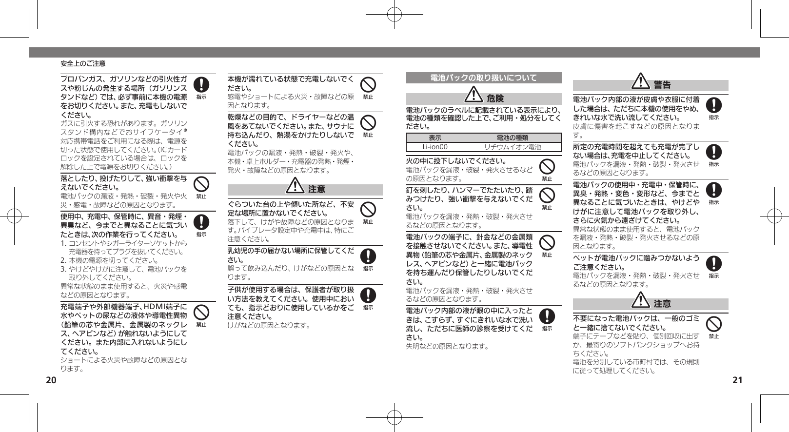 2021安全上のご注意プロパンガス、ガソリンなどの引火性ガスや粉じんの発生する場所（ガソリンスタンドなど）では、必ず事前に本機の電源をお切りください。また、充電もしないでください。 ガスに引火する恐れがあります。ガソリンスタンド構内などでおサイフケータイ®対応携帯電話をご利用になる際は、電源を切った状態で使用してください。（ICカードロックを設定されている場合は、ロックを解除した上で電源をお切りください。）落としたり、投げたりして、強い衝撃を与えないでください。電池パックの漏液・発熱・破裂・発火や火災・感電・故障などの原因となります。使用中、充電中、保管時に、異音・発煙・異臭など、今までと異なることに気づいたときは、次の作業を行ってください。1. コンセントやシガーライターソケットから充電器を持ってプラグを抜いてください。2. 本機の電源を切ってください。3. やけどやけがに注意して、電池パックを取り外してください。異常な状態のまま使用すると、火災や感電などの原因となります。充電端子や外部機器端子、HDMI端子に水やペットの尿などの液体や導電性異物（鉛筆の芯や金属片、金属製のネックレス、ヘアピンなど）が触れないようにしてください。また内部に入れないようにしてください。ショートによる火災や故障などの原因となります。本機が濡れている状態で充電しないでください。感電やショートによる火災・故障などの原因となります。乾燥などの目的で、ドライヤーなどの温風をあてないでください。また、サウナに持ち込んだり、熱湯をかけたりしないでください。電池パックの漏液・発熱・破裂・発火や、本機・卓上ホルダー・充電器の発熱・発煙・発火・故障などの原因となります。 注意ぐらついた台の上や傾いた所など、不安定な場所に置かないでください。落下して、けがや故障などの原因となります。バイブレータ設定中や充電中は、特にご注意ください。乳幼児の手の届かない場所に保管してください。誤って飲み込んだり、けがなどの原因となります。子供が使用する場合は、保護者が取り扱い方法を教えてください。使用中においても、指示どおりに使用しているかをご注意ください。けがなどの原因となります。848444488電池パックの取り扱いについて 危険電池パックのラベルに記載されている表示により、電池の種類を確認した上で、ご利用・処分をしてください。表示 電池の種類Li-ion00 リチウムイオン電池火の中に投下しないでください。電池パックを漏液・破裂・発火させるなどの原因となります。釘を刺したり、ハンマーでたたいたり、踏みつけたり、強い衝撃を与えないでください。電池パックを漏液・発熱・破裂・発火させるなどの原因となります。電池パックの端子に、針金などの金属類を接触させないでください。また、導電性異物（鉛筆の芯や金属片、金属製のネックレス、ヘアピンなど）と一緒に電池パックを持ち運んだり保管したりしないでください。電池パックを漏液・発熱・破裂・発火させるなどの原因となります。電池パック内部の液が眼の中に入ったときは、こすらず、すぐにきれいな水で洗い流し、ただちに医師の診察を受けてください。失明などの原因となります。 警告電池パック内部の液が皮膚や衣服に付着した場合は、ただちに本機の使用をやめ、きれいな水で洗い流してください。皮膚に傷害を起こすなどの原因となります。所定の充電時間を超えても充電が完了しない場合は、充電を中止してください。電池パックを漏液・発熱・破裂・発火させるなどの原因となります。電池パックの使用中・充電中・保管時に、異臭・発熱・変色・変形など、今までと異なることに気づいたときは、やけどやけがに注意して電池パックを取り外し、さらに火気から遠ざけてください。異常な状態のまま使用すると、電池パックを漏液・発熱・破裂・発火させるなどの原因となります。ペットが電池パックに噛みつかないようご注意ください。電池パックを漏液・発熱・破裂・発火させるなどの原因となります。 注意不要になった電池パックは、一般のゴミと一緒に捨てないでください。端子にテープなどを貼り、個別回収に出すか、最寄りのソフトバンクショップへお持ちください。電池を分別している市町村では、その規則に従って処理してください。444888884