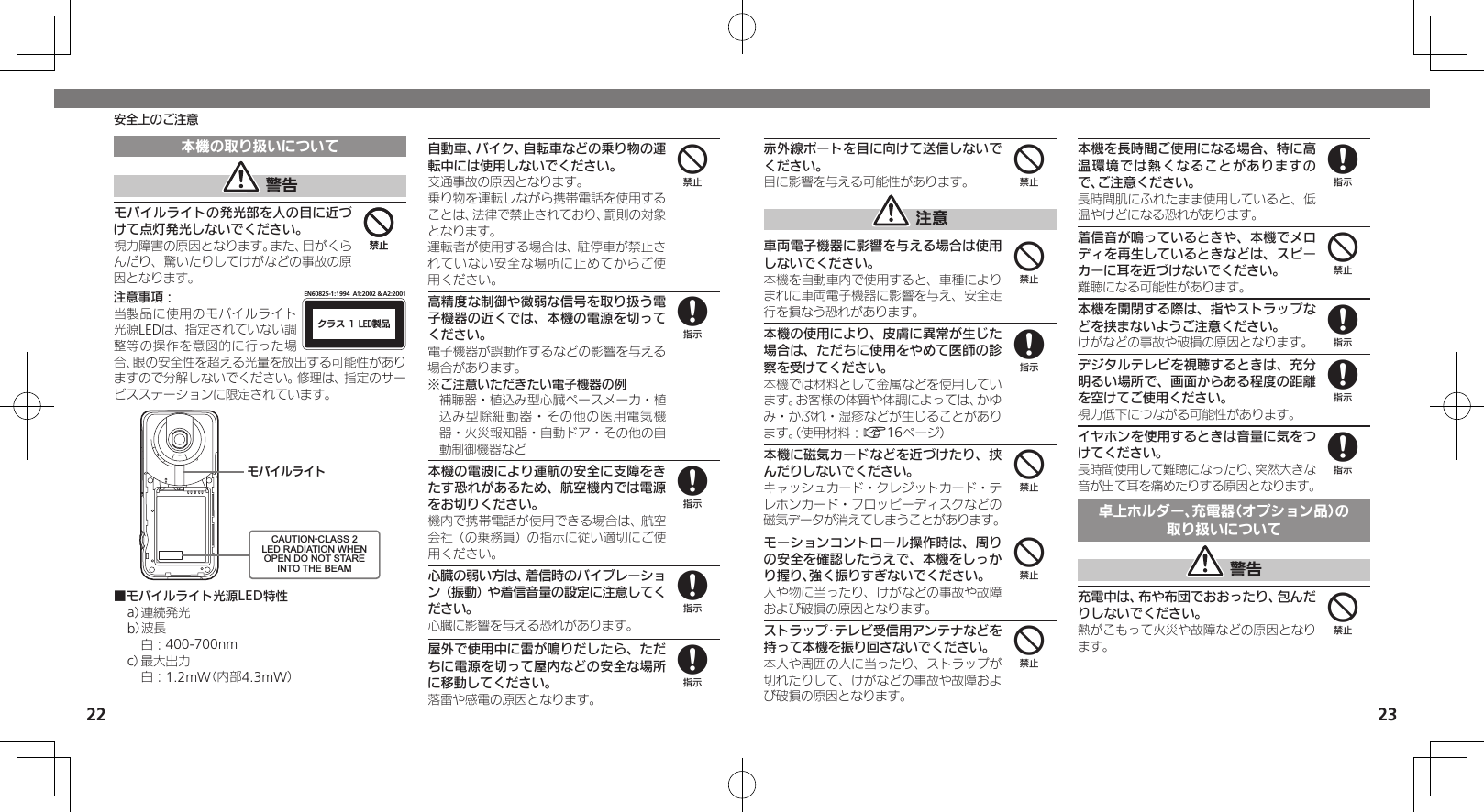 2223安全上のご注意本機の取り扱いについて 警告モバイルライトの発光部を人の目に近づけて点灯発光しないでください。視力障害の原因となります。また、目がくらんだり、驚いたりしてけがなどの事故の原因となります。注意事項：ΫϥεçøçēČċ੡඼EN60825-1:1994  A1:2002 &amp; A2:2001当製品に使用のモバイルライト光源LEDは、指定されていない調整等の操作を意図的に行った場合、眼の安全性を超える光量を放出する可能性がありますので分解しないでください。修理は、指定のサービスステーションに限定されています。ɪɘȬɳɱȬɐCAUTION-CLASS 2LED RADIATION WHENOPEN DO NOT STAREINTO THE BEAM■モバイルライト光源LED特性a） 連続発光b）波長 白：400-700nmc） 最大出力 白：1.2mW（内部4.3mW）自動車、バイク、自転車などの乗り物の運転中には使用しないでください。交通事故の原因となります。乗り物を運転しながら携帯電話を使用することは、法律で禁止されており、罰則の対象となります。運転者が使用する場合は、駐停車が禁止されていない安全な場所に止めてからご使用ください。高精度な制御や微弱な信号を取り扱う電子機器の近くでは、本機の電源を切ってください。電子機器が誤動作するなどの影響を与える場合があります。※ご注意いただきたい電子機器の例補聴器・植込み型心臓ペースメーカ・植込み型除細動器・その他の医用電気機器・火災報知器・自動ドア・その他の自動制御機器など本機の電波により運航の安全に支障をきたす恐れがあるため、航空機内では電源をお切りください。機内で携帯電話が使用できる場合は、航空会社（の乗務員）の指示に従い適切にご使用ください。心臓の弱い方は、着信時のバイブレーション（振動）や着信音量の設定に注意してください。心臓に影響を与える恐れがあります。屋外で使用中に雷が鳴りだしたら、ただちに電源を切って屋内などの安全な場所に移動してください。落雷や感電の原因となります。4448888赤外線ポートを目に向けて送信しないでください。目に影響を与える可能性があります。 注意車両電子機器に影響を与える場合は使用しないでください。本機を自動車内で使用すると、車種によりまれに車両電子機器に影響を与え、安全走行を損なう恐れがあります。本機の使用により、皮膚に異常が生じた場合は、ただちに使用をやめて医師の診察を受けてください。本機では材料として金属などを使用しています。お客様の体質や体調によっては、かゆみ・かぶれ・湿疹などが生じることがあります。（使用材料：A16ページ）本機に磁気カードなどを近づけたり、挟んだりしないでください。キャッシュカード・クレジットカード・テレホンカード・フロッピーディスクなどの磁気データが消えてしまうことがあります。モーションコントロール操作時は、周りの安全を確認したうえで、本機をしっかり握り、強く振りすぎないでください。人や物に当ったり、けがなどの事故や故障および破損の原因となります。ストラップ･テレビ受信用アンテナなどを持って本機を振り回さないでください。本人や周囲の人に当ったり、ストラップが切れたりして、けがなどの事故や故障および破損の原因となります。本機を長時間ご使用になる場合、特に高温環境では熱くなることがありますので、ご注意ください。長時間肌にふれたまま使用していると、低温やけどになる恐れがあります。着信音が鳴っているときや、本機でメロディを再生しているときなどは、スピーカーに耳を近づけないでください。難聴になる可能性があります。本機を開閉する際は、指やストラップなどを挟まないようご注意ください。けがなどの事故や破損の原因となります。デジタルテレビを視聴するときは、充分明るい場所で、画面からある程度の距離を空けてご使用ください。視力低下につながる可能性があります。イヤホンを使用するときは音量に気をつけてください。長時間使用して難聴になったり、突然大きな音が出て耳を痛めたりする原因となります。卓上ホルダー、充電器（オプション品）の取り扱いについて 警告充電中は、布や布団でおおったり、包んだりしないでください。熱がこもって火災や故障などの原因となります。448444848884