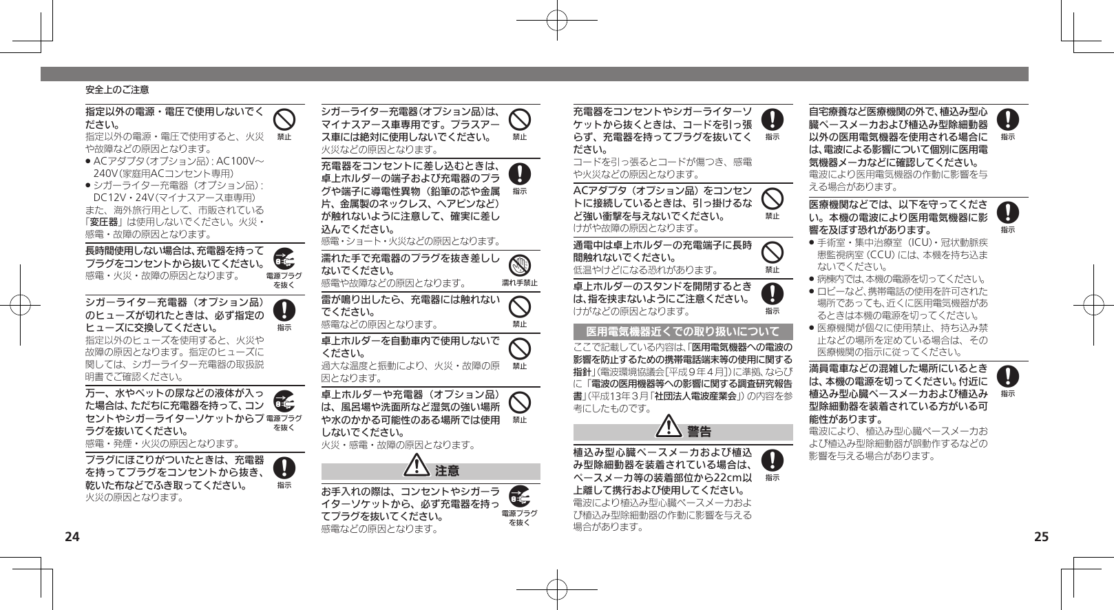 24 25安全上のご注意指定以外の電源・電圧で使用しないでください。指定以外の電源・電圧で使用すると、火災や故障などの原因となります。ACアダプタ（オプション品）：AC100V～  .240V（家庭用ACコンセント専用）シガーライター充電器（オプション品）： .DC12V・24V（マイナスアース車専用）また、海外旅行用として、市販されている「変圧器」は使用しないでください。火災・感電・故障の原因となります。長時間使用しない場合は、充電器を持ってプラグをコンセントから抜いてください。感電・火災・故障の原因となります。シガーライター充電器（オプション品）のヒューズが切れたときは、必ず指定のヒューズに交換してください。指定以外のヒューズを使用すると、火災や故障の原因となります。指定のヒューズに関しては、シガーライター充電器の取扱説明書でご確認ください。万一、水やペットの尿などの液体が入った場合は、ただちに充電器を持って、コンセントやシガーライターソケットからプラグを抜いてください。感電・発煙・火災の原因となります。プラグにほこりがついたときは、充電器を持ってプラグをコンセントから抜き、乾いた布などでふき取ってください。火災の原因となります。シガーライター充電器（オプション品）は、マイナスアース車専用です。プラスアース車には絶対に使用しないでください。火災などの原因となります。充電器をコンセントに差し込むときは、卓上ホルダーの端子および充電器のプラグや端子に導電性異物（鉛筆の芯や金属片、金属製のネックレス、ヘアピンなど）が触れないように注意して、確実に差し込んでください。感電・ショート・火災などの原因となります。濡れた手で充電器のプラグを抜き差ししないでください。感電や故障などの原因となります。雷が鳴り出したら、充電器には触れないでください。感電などの原因となります。卓上ホルダーを自動車内で使用しないでください。過大な温度と振動により、火災・故障の原因となります。卓上ホルダーや充電器（オプション品）は、風呂場や洗面所など湿気の強い場所や水のかかる可能性のある場所では使用しないでください。火災・感電・故障の原因となります。 注意お手入れの際は、コンセントやシガーライターソケットから、必ず充電器を持ってプラグを抜いてください。感電などの原因となります。498984874449充電器をコンセントやシガーライターソケットから抜くときは、コードを引っ張らず、充電器を持ってプラグを抜いてください。コードを引っ張るとコードが傷つき、感電や火災などの原因となります。ACアダプタ（オプション品）をコンセントに接続しているときは、引っ掛けるなど強い衝撃を与えないでください。けがや故障の原因となります。通電中は卓上ホルダーの充電端子に長時間触れないでください。低温やけどになる恐れがあります。卓上ホルダーのスタンドを開閉するときは、指を挟まないようにご注意ください。けがなどの原因となります。医用電気機器近くでの取り扱いについてここで記載している内容は、「医用電気機器への電波の影響を防止するための携帯電話端末等の使用に関する指針」（電波環境協議会［平成９年４月］）に準拠、ならびに「電波の医用機器等への影響に関する調査研究報告書」（平成13年３月「社団法人電波産業会」）の内容を参考にしたものです。 警告植込み型心臓ペースメーカおよび植込み型除細動器を装着されている場合は、ペースメーカ等の装着部位から22cm以上離して携行および使用してください。電波により植込み型心臓ペースメーカおよび植込み型除細動器の作動に影響を与える場合があります。自宅療養など医療機関の外で、植込み型心臓ペースメーカおよび植込み型除細動器以外の医用電気機器を使用される場合には、電波による影響について個別に医用電気機器メーカなどに確認してください。電波により医用電気機器の作動に影響を与える場合があります。医療機関などでは、以下を守ってください。本機の電波により医用電気機器に影響を及ぼす恐れがあります。手術室・集中治療室（ICU）・冠状動脈疾 .患監視病室（CCU）には、本機を持ち込まないでください。病棟内では、本機の電源を切ってください。 .ロビーなど、携帯電話の使用を許可された .場所であっても、近くに医用電気機器があるときは本機の電源を切ってください。医療機関が個々に使用禁止、持ち込み禁 .止などの場所を定めている場合は、その医療機関の指示に従ってください。満員電車などの混雑した場所にいるときは、本機の電源を切ってください。付近に植込み型心臓ペースメーカおよび植込み型除細動器を装着されている方がいる可能性があります。電波により、植込み型心臓ペースメーカおよび植込み型除細動器が誤動作するなどの影響を与える場合があります。84488888