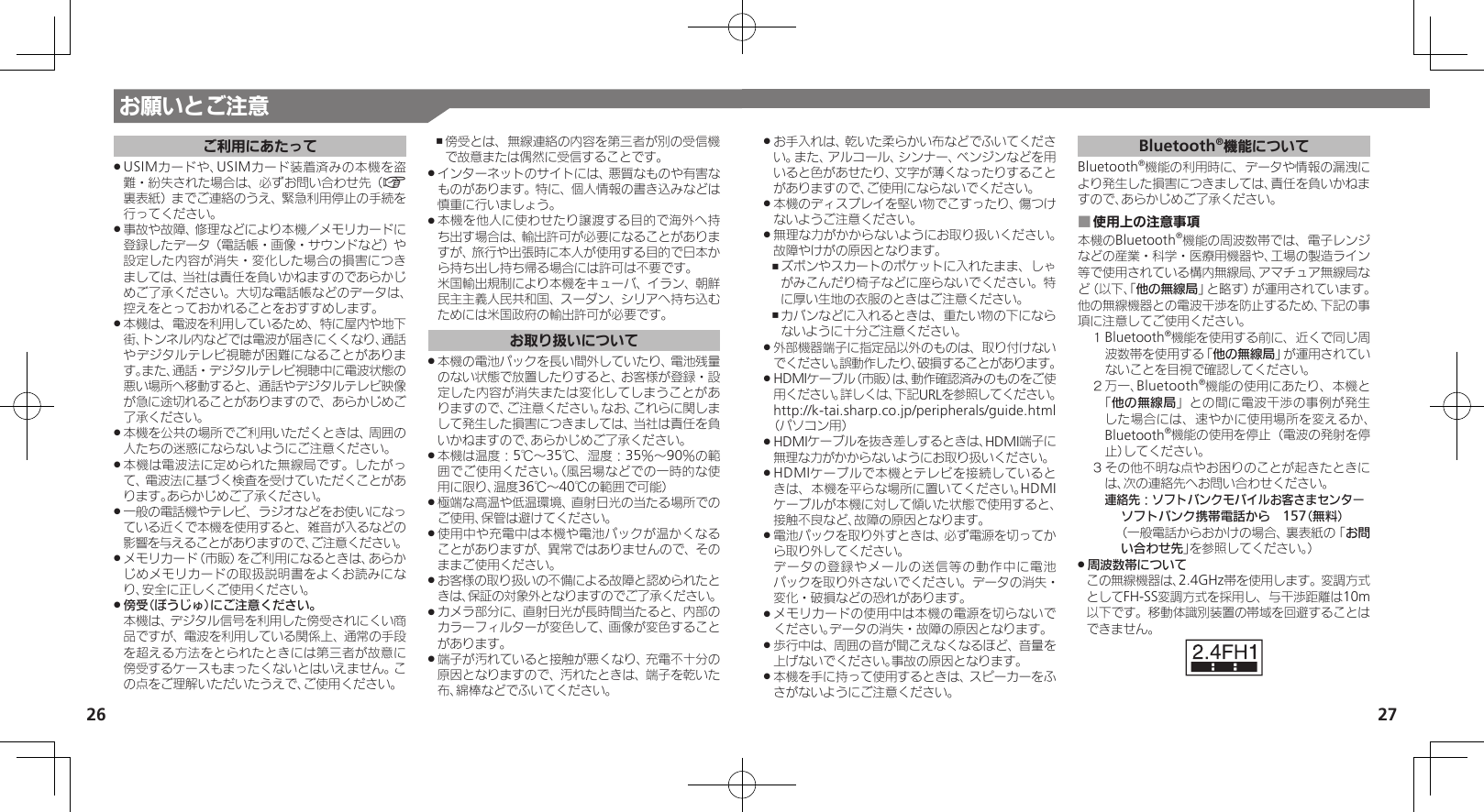 27お願いとご注意26ご利用にあたってUSIMカードや、USIMカード装着済みの本機を盗 .難・紛失された場合は、必ずお問い合わせ先（A裏表紙）までご連絡のうえ、緊急利用停止の手続を行ってください。事故や故障、修理などにより本機／メモリカードに .登録したデータ（電話帳・画像・サウンドなど）や設定した内容が消失・変化した場合の損害につきましては、当社は責任を負いかねますのであらかじめご了承ください。大切な電話帳などのデータは、控えをとっておかれることをおすすめします。本機は、電波を利用しているため、特に屋内や地下 .街、トンネル内などでは電波が届きにくくなり、通話やデジタルテレビ視聴が困難になることがあります。また、通話・デジタルテレビ視聴中に電波状態の悪い場所へ移動すると、通話やデジタルテレビ映像が急に途切れることがありますので、あらかじめご了承ください。本機を公共の場所でご利用いただくときは、周囲の .人たちの迷惑にならないようにご注意ください。本機は電波法に定められた無線局です。したがっ .て、電波法に基づく検査を受けていただくことがあります。あらかじめご了承ください。一般の電話機やテレビ、ラジオなどをお使いになっ .ている近くで本機を使用すると、雑音が入るなどの影響を与えることがありますので、ご注意ください。メモリカード（市販）をご利用になるときは、あらか .じめメモリカードの取扱説明書をよくお読みになり、安全に正しくご使用ください。傍受（ぼうじゅ）にご注意ください。 . 本機は、デジタル信号を利用した傍受されにくい商品ですが、電波を利用している関係上、通常の手段を超える方法をとられたときには第三者が故意に傍受するケースもまったくないとはいえません。この点をご理解いただいたうえで、ご使用ください。傍受とは、無線連絡の内容を第三者が別の受信機 ,で故意または偶然に受信することです。インターネットのサイトには、悪質なものや有害な .ものがあります。特に、個人情報の書き込みなどは慎重に行いましょう。本機を他人に使わせたり譲渡する目的で海外へ持 .ち出す場合は、輸出許可が必要になることがありますが、旅行や出張時に本人が使用する目的で日本から持ち出し持ち帰る場合には許可は不要です。 米国輸出規制により本機をキューバ、イラン、朝鮮民主主義人民共和国、スーダン、シリアへ持ち込むためには米国政府の輸出許可が必要です。お取り扱いについて本機の電池パックを長い間外していたり、電池残量 .のない状態で放置したりすると、お客様が登録・設定した内容が消失または変化してしまうことがありますので、ご注意ください。なお、これらに関しまして発生した損害につきましては、当社は責任を負いかねますので、あらかじめご了承ください。本機は温度：5℃～35℃、湿度：35％～90％の範 .囲でご使用ください。（風呂場などでの一時的な使用に限り、温度36℃～40℃の範囲で可能）極端な高温や低温環境、直射日光の当たる場所での .ご使用、保管は避けてください。使用中や充電中は本機や電池パックが温かくなる .ことがありますが、異常ではありませんので、そのままご使用ください。お客様の取り扱いの不備による故障と認められたと .きは、保証の対象外となりますのでご了承ください。カメラ部分に、直射日光が長時間当たると、内部の .カラーフィルターが変色して、画像が変色することがあります。端子が汚れていると接触が悪くなり、充電不十分の .原因となりますので、汚れたときは、端子を乾いた布、綿棒などでふいてください。お手入れは、乾いた柔らかい布などでふいてくださ .い。また、アルコール、シンナー、ベンジンなどを用いると色があせたり、文字が薄くなったりすることがありますので、ご使用にならないでください。本機のディスプレイを堅い物でこすったり、傷つけ .ないようご注意ください。無理な力がかからないようにお取り扱いください。 .故障やけがの原因となります。ズボンやスカートのポケットに入れたまま、しゃ ,がみこんだり椅子などに座らないでください。特に厚い生地の衣服のときはご注意ください。カバンなどに入れるときは、重たい物の下になら ,ないように十分ご注意ください。外部機器端子に指定品以外のものは、取り付けない .でください。誤動作したり、破損することがあります。HDMIケーブル（市販）は、動作確認済みのものをご使 .用ください。詳しくは、下記URLを参照してください。 http://k-tai.sharp.co.jp/peripherals/guide.html（パソコン用）HDMIケーブルを抜き差しするときは、HDMI端子に .無理な力がかからないようにお取り扱いください。HDMIケーブルで本機とテレビを接続していると .きは、本機を平らな場所に置いてください。HDMIケーブルが本機に対して傾いた状態で使用すると、接触不良など、故障の原因となります。電池パックを取り外すときは、必ず電源を切ってか .ら取り外してください。     データの登録やメールの送信等の動作中に電池パックを取り外さないでください。データの消失・変化・破損などの恐れがあります。メモリカードの使用中は本機の電源を切らないで .ください。データの消失・故障の原因となります。歩行中は、周囲の音が聞こえなくなるほど、音量を .上げないでください。事故の原因となります。本機を手に持って使用するときは、スピーカーをふ .さがないようにご注意ください。Bluetooth®機能についてBluetooth®機能の利用時に、データや情報の漏洩により発生した損害につきましては、責任を負いかねますので、あらかじめご了承ください。使用上の注意事項 ■本機のBluetooth®機能の周波数帯では、電子レンジなどの産業・科学・医療用機器や、工場の製造ライン等で使用されている構内無線局、アマチュア無線局など（以下、「他の無線局」と略す）が運用されています。他の無線機器との電波干渉を防止するため、下記の事項に注意してご使用ください。１ Bluetooth®機能を使用する前に、近くで同じ周波数帯を使用する「他の無線局」が運用されていないことを目視で確認してください。２ 万一、Bluetooth®機能の使用にあたり、本機と「他の無線局」との間に電波干渉の事例が発生した場合には、速やかに使用場所を変えるか、Bluetooth®機能の使用を停止（電波の発射を停止）してください。３ その他不明な点やお困りのことが起きたときには、次の連絡先へお問い合わせください。 連絡先：ソフトバンクモバイルお客さまセンターソフトバンク携帯電話から　157（無料）（一般電話からおかけの場合、裏表紙の「お問い合わせ先」を参照してください。）周波数帯について .この無線機器は、2.4GHz帯を使用します。変調方式としてFH-SS変調方式を採用し、与干渉距離は10m以下です。移動体識別装置の帯域を回避することはできません。