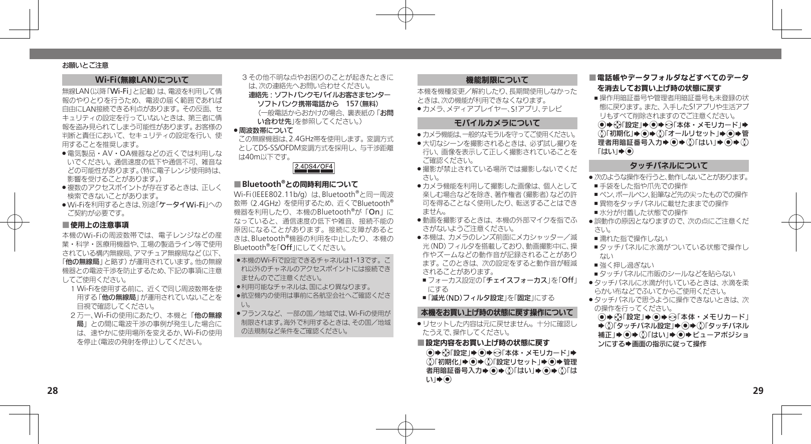 2829Wi-Fi（無線LAN）について無線LAN（以降「Wi-Fi」と記載）は、電波を利用して情報のやりとりを行うため、電波の届く範囲であれば自由にLAN接続できる利点があります。その反面、セキュリティの設定を行っていないときは、第三者に情報を盗み見られてしまう可能性があります。お客様の判断と責任において、セキュリティの設定を行い、使用することを推奨します。電気製品・AV・OA機器などの近くでは利用しな .いでください。通信速度の低下や通信不可、雑音などの可能性があります。（特に電子レンジ使用時は、影響を受けることがあります。）複数のアクセスポイントが存在するときは、正しく .検索できないことがあります。Wi-Fiを利用するときは、別途「 .ケータイWi-Fi」へのご契約が必要です。使用上の注意事項 ■本機のWi-Fiの周波数帯では、電子レンジなどの産業・科学・医療用機器や、工場の製造ライン等で使用されている構内無線局、アマチュア無線局など（以下、「他の無線局」と略す）が運用されています。他の無線機器との電波干渉を防止するため、下記の事項に注意してご使用ください。１ Wi-Fiを使用する前に、近くで同じ周波数帯を使用する「他の無線局」が運用されていないことを目視で確認してください。２ 万一、Wi-Fiの使用にあたり、本機と「他の無線局」との間に電波干渉の事例が発生した場合には、速やかに使用場所を変えるか、Wi-Fiの使用を停止（電波の発射を停止）してください。３ その他不明な点やお困りのことが起きたときには、次の連絡先へお問い合わせください。 連絡先：ソフトバンクモバイルお客さまセンターソフトバンク携帯電話から　157（無料）（一般電話からおかけの場合、裏表紙の「お問い合わせ先」を参照してください。）周波数帯について .この無線機器は、2.4GHz帯を使用します。変調方式としてDS-SS/OFDM変調方式を採用し、与干渉距離は40m以下です。Bluetooth ■®との同時利用についてWi-Fi（IEEE802.11b/g）は、Bluetooth®と同一周波数帯（2.4GHz）を使用するため、近くでBluetooth®機器を利用したり、本機のBluetooth®が「On」になっていると、通信速度の低下や雑音、接続不能の原因になることがあります。接続に支障があるときは、Bluetooth®機器の利用を中止したり、本機のBluetooth®を「Off」にしてください。本機のWi-Fiで設定できるチャネルは1-13です。こ .れ以外のチャネルのアクセスポイントには接続できませんのでご注意ください。利用可能なチャネルは、国により異なります。 .航空機内の使用は事前に各航空会社へご確認くださ .い。フランスなど、一部の国／地域では、Wi-Fiの使用が .制限されます。海外で利用するときは、その国／地域の法規制など条件をご確認ください。お願いとご注意機能制限について本機を機種変更／解約したり、長期間使用しなかったときは、次の機能が利用できなくなります。カメラ、メディアプレイヤー、S!アプリ、テレビ .モバイルカメラについてカメラ機能は、一般的なモラルを守ってご使用ください。 .大切なシーンを撮影されるときは、必ず試し撮りを .行い、画像を表示して正しく撮影されていることをご確認ください。撮影が禁止されている場所では撮影しないでくだ .さい。カメラ機能を利用して撮影した画像は、個人として .楽しむ場合などを除き、著作権者（撮影者）などの許可を得ることなく使用したり、転送することはできません。動画を撮影するときは、本機の外部マイクを指でふ .さがないようご注意ください。本機は、カメラのレンズ前面にメカシャッター／減 .光（ND）フィルタを搭載しており、動画撮影中に、操作やズームなどの動作音が記録されることがあります。このときは、次の設定をすると動作音が軽減されることがあります。フォーカス設定の「 ,チェイスフォーカス」を「Off」にする「 ,減光（ND）フィルタ設定」を「固定」にする本機をお買い上げ時の状態に戻す操作についてリセットした内容は元に戻せません。十分に確認し .たうえで、操作してください。設定内容をお買い上げ時の状態に戻す ■%Sg「設定」S%Sf「本体・メモリカード」S e「初期化」S%Se「設定リセット」S%S管理者用暗証番号入力S%Se「はい」S%Se「はい」S%電話帳やデータフォルダなどすべてのデータ ■を消去してお買い上げ時の状態に戻す操作用暗証番号や管理者用暗証番号も未登録の状 ,態に戻ります。また、入手したS!アプリや生活アプリもすべて削除されますのでご注意ください。%Sg「設定」S%Sf「本体・メモリカード」S e「初期化」S%Se「オールリセット」S%S管理者用暗証番号入力S%Se「はい」S%Se「はい」S%タッチパネルについて次のような操作を行うと、動作しないことがあります。 .手袋をした指や爪先での操作 ,ペン、ボールペン、鉛筆など先の尖ったものでの操作 ,異物をタッチパネルに載せたままでの操作 ,水分が付着した状態での操作 ,誤動作の原因となりますので、次の点にご注意くだ .さい。濡れた指で操作しない ,タッチパネルに水滴がついている状態で操作し ,ない強く押し過ぎない ,タッチパネルに市販のシールなどを貼らない ,タッチパネルに水滴が付いているときは、水滴を柔 .らかい布などでふいてからご使用ください。タッチパネルで思うように操作できないときは、次 .の操作を行ってください。%Sg「設定」S%Sf「本体・メモリカード」Se「タッチパネル設定」S%Se「タッチパネル補正」S%Se「はい」S%SビューアポジションにするS画面の指示に従って操作