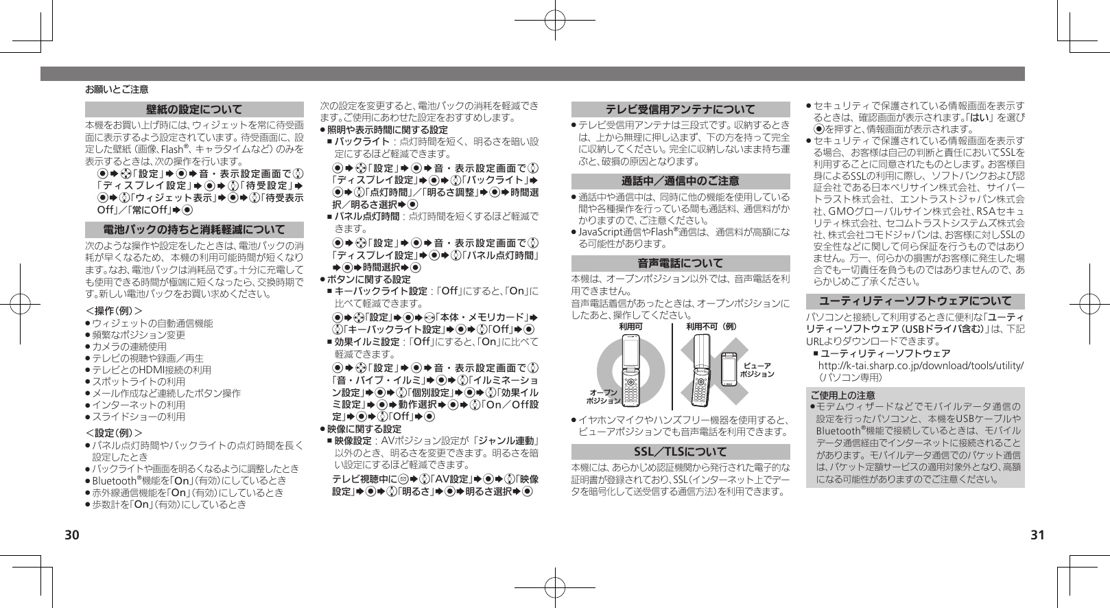 30 31お願いとご注意壁紙の設定について本機をお買い上げ時には、ウィジェットを常に待受画面に表示するよう設定されています。待受画面に、設定した壁紙（画像、Flash®、キャラタイムなど）のみを表示するときは、次の操作を行います。%Sg「設定」S%S音・表示設定画面でe「ディスプレイ設定」S%Se「待受設定」S %Se「ウィジェット表示」S%Se「待受表示Off」／「常にOff」S%電池パックの持ちと消耗軽減について次のような操作や設定をしたときは、電池パックの消耗が早くなるため、本機の利用可能時間が短くなります。なお、電池パックは消耗品です。十分に充電しても使用できる時間が極端に短くなったら、交換時期です。新しい電池パックをお買い求めください。＜操作（例）＞ウィジェットの自動通信機能 .頻繁なポジション変更 .カメラの連続使用 .テレビの視聴や録画／再生 .テレビとのHDMI接続の利用 .スポットライトの利用 .メール作成など連続したボタン操作 .インターネットの利用 .スライドショーの利用 .＜設定（例）＞パネル点灯時間やバックライトの点灯時間を長く .設定したときバックライトや画面を明るくなるように調整したとき .Bluetooth .®機能を「On」（有効）にしているとき赤外線通信機能を「 .On」（有効）にしているとき歩数計を「 .On」（有効）にしているとき次の設定を変更すると、電池パックの消耗を軽減できます。ご使用にあわせた設定をおすすめします。照明や表示時間に関する設定 .バックライト ,：点灯時間を短く、明るさを暗い設定にするほど軽減できます。%Sg「設定」S%S音・表示設定画面でe「ディスプレイ設定」S%Se「バックライト」S %Se「点灯時間」／「明るさ調整」S%S時間選択／明るさ選択S%パネル点灯時間 ,：点灯時間を短くするほど軽減できます。%Sg「設定」S%S音・表示設定画面でe「ディスプレイ設定」S%Se「パネル点灯時間」S%S時間選択S%ボタンに関する設定 .キーバックライト設定 ,：「Off」にすると、「On」に比べて軽減できます。%Sg「設定」S%Sf「本体・メモリカード」S e「キーバックライト設定」S%Se「Off」S%効果イルミ設定 ,：「Off」にすると、「On」に比べて軽減できます。%Sg「設定」S%S音・表示設定画面でe 「音・バイブ・イルミ」S%Se「イルミネーション設定」S%Se「個別設定」S%Se「効果イルミ設定」S%S動作選択S%Se「On／Off設定」S%Se「Off」S% 映像に関する設定 .映像設定 ,：AVポジション設定が「ジャンル連動」以外のとき、明るさを変更できます。明るさを暗い設定にするほど軽減できます。テレビ視聴中にBSe「AV設定」S%Se「映像設定」S%Se「明るさ」S%S明るさ選択S%テレビ受信用アンテナについてテレビ受信用アンテナは三段式です。収納するとき .は、上から無理に押し込まず、下の方を持って完全に収納してください。完全に収納しないまま持ち運ぶと、破損の原因となります。通話中／通信中のご注意通話中や通信中は、同時に他の機能を使用している .間や各種操作を行っている間も通話料、通信料がかかりますので、ご注意ください。JavaScript通信やFlash .®通信は、通信料が高額になる可能性があります。音声電話について本機は、オープンポジション以外では、音声電話を利用できません。音声電話着信があったときは、オープンポジションにしたあと、操作してください。֐᧸۝ ֐᧸˃۝⾷ό⾸ɛɭʀȪɥɀȿɯɻȲʀɟɻɥɀȿɯɻイヤホンマイクやハンズフリー機器を使用すると、 .ビューアポジションでも音声電話を利用できます。SSL／TLSについて本機には、あらかじめ認証機関から発行された電子的な証明書が登録されており、SSL（インターネット上でデータを暗号化して送受信する通信方法）を利用できます。セキュリティで保護されている情報画面を表示す .るときは、確認画面が表示されます。「はい」を選び%を押すと、情報画面が表示されます。セキュリティで保護されている情報画面を表示す .る場合、お客様は自己の判断と責任においてSSLを利用することに同意されたものとします。お客様自身によるSSLの利用に際し、ソフトバンクおよび認証会社である日本ベリサイン株式会社、サイバートラスト株式会社、エントラストジャパン株式会社、GMOグローバルサイン株式会社、RSAセキュリティ株式会社、セコムトラストシステムズ株式会社、株式会社コモドジャパンは、お客様に対しSSLの安全性などに関して何ら保証を行うものではありません。万一、何らかの損害がお客様に発生した場合でも一切責任を負うものではありませんので、あらかじめご了承ください。ユーティリティーソフトウェアについてパソコンと接続して利用するときに便利な「ユーティリティーソフトウェア（USBドライバ含む）」は、下記URLよりダウンロードできます。ユーティリティーソフトウェア ,http://k-tai.sharp.co.jp/download/tools/utility/（パソコン専用）ご使用上の注意モデムウィザードなどでモバイルデータ通信の .設定を行ったパソコンと、本機をUSBケーブルやBluetooth®機能で接続しているときは、モバイルデータ通信経由でインターネットに接続されることがあります。モバイルデータ通信でのパケット通信は、パケット定額サービスの適用対象外となり、高額になる可能性がありますのでご注意ください。