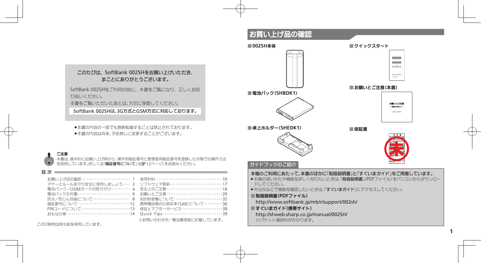 1お買い上げ品の確認このたびは、SoftBank 002SHをお買い上げいただき、まことにありがとうございます。SoftBank 002SHをご利用の前に、本書をご覧になり、正しくお取り扱いください。本書をご覧いただいたあとは、大切に保管してください。SoftBank 002SHは、3G方式とGSM方式に対応しております。本書の内容の一部でも無断転載することは禁止されております。 .本書の内容は将来、予告無しに変更することがございます。 .002SH本体 ■電池パック（SHBDK1） ■卓上ホルダー（SHEDK1） ■クイックスタート ■お願いとご注意（本書） ■保証書 ■本機のご利用にあたって、本書のほかに「取扱説明書」と「すぐいまガイド」をご用意しています。本機の使いかたや機能を詳しく知りたいときは、「 .取扱説明書」（PDFファイル）をパソコンからダウンロードしてください。外出先などで機能を確認したいときは、「 .すぐいまガイド」にアクセスしてください。取扱説明書（PDFファイル） ■http://www.softbank.jp/mb/r/support/002sh/すぐいまガイド（携帯サイト） ■http://shweb.sharp.co.jp/manual/002SH/※パケット通信料がかかります。ガイドブックのご紹介この印刷物は再生紙を使用しています。目 次お買い上げ品の確認‥‥‥‥‥‥‥‥‥‥‥‥‥ 1マナーとルールを守り安全に使用しましょう ‥‥ 2電池パック／USIMカードの取り付け ‥‥‥‥‥ 4電池パックの充電 ‥‥‥‥‥‥‥‥‥‥‥‥‥‥ 6防水／防じん性能について‥‥‥‥‥‥‥‥‥‥ 8暗証番号について ‥‥‥‥‥‥‥‥‥‥‥‥‥‥12PINコードについて‥‥‥‥‥‥‥‥‥‥‥‥‥13おもな仕様 ‥‥‥‥‥‥‥‥‥‥‥‥‥‥‥‥‥14使用材料 ‥‥‥‥‥‥‥‥‥‥‥‥‥‥‥‥‥‥16ソフトウェア更新 ‥‥‥‥‥‥‥‥‥‥‥‥‥‥17安全上のご注意 ‥‥‥‥‥‥‥‥‥‥‥‥‥‥‥18お願いとご注意 ‥‥‥‥‥‥‥‥‥‥‥‥‥‥‥26知的財産権について‥‥‥‥‥‥‥‥‥‥‥‥‥32携帯電話機の比吸収率（SAR）について‥‥‥‥‥36保証とアフターサービス‥‥‥‥‥‥‥‥‥‥‥38Quick Tips ‥‥‥‥‥‥‥‥‥‥‥‥‥‥‥‥39ご注意本書は、基本的にお買い上げ時から、操作用暗証番号と管理者用暗証番号を登録した状態での操作方法を説明しています。詳しくは「暗証番号について」（A12ページ）をお読みください。未※お問い合わせ先一覧は裏表紙に記載しています。