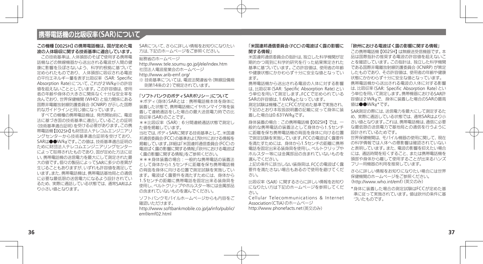 36 37携帯電話機の比吸収率（SAR）についてこの機種【002SH】の携帯電話機は、国が定めた電波の人体吸収に関する技術基準に適合しています。　この技術基準は、人体頭部のそばで使用する携帯電話機などの無線機器から送出される電波が人間の健康に影響を及ぼさないよう、科学的根拠に基づいて定められたものであり、人体頭部に吸収される電波の平均エネルギー量を表す比吸収率（SAR: Speciﬁc Absorption Rate）について、これが２W/kg※の許容値を超えないこととしています。この許容値は、使用者の年齢や身体の大きさに関係なく十分な安全率を含んでおり、世界保健機関（WHO）と協力関係にある国際非電離放射線防護委員会（ICNIRP）が示した国際的なガイドラインと同じ値になっています。　すべての機種の携帯電話機は、発売開始前に、電波法に基づき国の技術基準に適合していることの証明（技術基準適合証明）を受ける必要があります。この携帯電話機【002SH】も財団法人テレコムエンジニアリングセンターから技術基準適合証明を受けており、SARは●●W/kgです。この値は、技術基準適合証明のために財団法人テレコムエンジニアリングセンターによって取得されたものであり、国が定めた方法に従い、携帯電話機の送信電力を最大にして測定された最大の値です。個々の製品によってSARに多少の差異が生じることもありますが、いずれも許容値を満足しています。また、携帯電話機は、携帯電話基地局との通信に必要な最低限の送信電力になるよう設計されているため、実際に通話している状態では、通常SARはより小さい値となります。SARについて、さらに詳しい情報をお知りになりたい方は、下記のホームページをご参照ください。総務省のホームページhttp://www.tele.soumu.go.jp/j/ele/index.htm社団法人電波産業会のホームページhttp://www.arib-emf.org/※ 技術基準については、電波法関連省令（無線設備規則第14条の２）で規定されています。「ソフトバンクのボディSARポリシー」について＊ボディ（身体）SARとは：携帯電話機本体を身体に装着した状態で、携帯電話機にイヤホンマイク等を装着して連続通話をした場合の最大送信電力時での比吸収率（SAR）のことです。＊＊比吸収率（SAR）：６分間連続通話状態で測定した値を掲載しています。当社では、ボディSARに関する技術基準として、米国連邦通信委員会（FCC）の基準および欧州における情報を掲載しています。詳細は「米国連邦通信委員会（FCC）の電波ばく露の影響に関する情報」「欧州における電波ばく露の影響に関する情報」をご参照ください。＊＊＊身体装着の場合：一般的な携帯電話の装着法として身体から1.5センチに距離を保ち携帯電話機の背面を身体に向ける位置で測定試験を実施しています。電波ばく露要件を満たすためには、身体から1.5センチの距離に携帯電話を固定出来る装身具を使用し、ベルトクリップやホルスター等には金属部品の含まれていないものを選んでください。ソフトバンクモバイルホームページからも内容をご確認いただけます。http://www.softbankmobile.co.jp/ja/info/public/emf/emf02.html「米国連邦通信委員会（FCC）の電波ばく露の影響に関する情報」米国連邦通信委員会の指針は、独立した科学機関が定期的かつ周到に科学的研究を行った結果策定された基準に基づいています。この許容値は、使用者の年齢や健康状態にかかわらず十分に安全な値となっています。携帯電話機から送出される電波の人体に対する影響は、比吸収率（SAR: Speciﬁc Absorption Rate）という単位を用いて測定します。FCCで定められているSARの許容値は、1.6W/kgとなっています。測定試験は機種ごとにFCCが定めた基準で実施され、下記のとおり本取扱説明書の記載に従って身体に装着した場合は0.631W/kgです。身体装着の場合：この携帯電話機【002SH】では、一般的な携帯電話の装着法として身体から1.5センチに距離を保ち携帯電話機の背面を身体に向ける位置で測定試験を実施しています。FCCの電波ばく露要件を満たすためには、身体から1.5センチの距離に携帯電話を固定出来る装身具を使用し、ベルトクリップやホルスター等には金属部品の含まれていないものを選んでください。上記の条件に該当しない装身具は、FCCの電波ばく露要件を満たさない場合もあるので使用を避けてください。比吸収率（SAR）に関するさらに詳しい情報をお知りになりたい方は下記のホームページを参照してください。Cellular Telecommunications &amp; Internet Association（CTIA）のホームページhttp://www.phonefacts.net（英文のみ）「欧州における電波ばく露の影響に関する情報」この携帯電話機【002SH】は無線送受信機器です。本品は国際指針の推奨する電波の許容値を超えないことを確認しています。この指針は、独立した科学機関である国際非電離放射線防護委員会（ICNIRP）が策定したものであり、その許容値は、使用者の年齢や健康状態にかかわらず十分に安全な値となっています。携帯電話機から送出される電波の人体に対する影響は、比吸収率（SAR: Speciﬁc Absorption Rate）という単位を用いて測定します。携帯機器におけるSAR許容値は２W/kgで、身体に装着した場合のSARの最高値は●●W/kg*です。SAR測定の際には、送信電力を最大にして測定するため、実際に通話している状態では、通常SARはより小さい値となります。これは、携帯電話機は、通信に必要な最低限の送信電力で基地局との通信を行うように設計されているためです。世界保健機関は、モバイル機器の使用に関して、現在の科学情報では人体への悪影響は確認されていないと表明しています。また、電波の影響を抑えたい場合には、通話時間を短くすること、または携帯電話機を頭部や身体から離して使用することが出来るハンズフリー用機器の利用を推奨しています。さらに詳しい情報をお知りになりたい場合には世界保健機関のホームページをご参照ください。（http://www.who.int/emf）（英文のみ）* 身体に装着した場合の測定試験はFCCが定めた基準に従って実施されています。値は欧州の条件に基づいたものです。