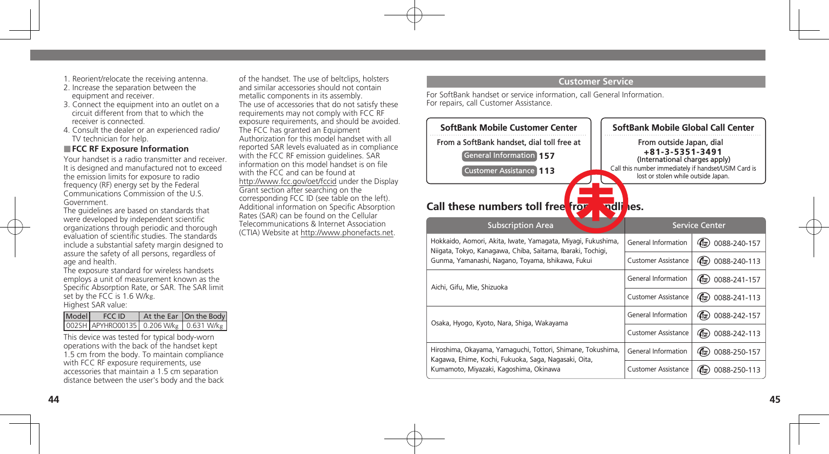 44 451. Reorient/relocate the receiving antenna.2. Increase the separation between the equipment and receiver.3. Connect the equipment into an outlet on a circuit different from that to which the receiver is connected.4. Consult the dealer or an experienced radio/TV technician for help.FCC RF Exposure Information ■Your handset is a radio transmitter and receiver.It is designed and manufactured not to exceed the emission limits for exposure to radio frequency (RF) energy set by the Federal Communications Commission of the U.S. Government.The guidelines are based on standards that were developed by independent scientiﬁc organizations through periodic and thorough evaluation of scientiﬁc studies. The standards include a substantial safety margin designed to assure the safety of all persons, regardless of age and health.The exposure standard for wireless handsets employs a unit of measurement known as the Speciﬁc Absorption Rate, or SAR. The SAR limit set by the FCC is 1.6 W/kg.Highest SAR value:Model FCC ID At the Ear On the Body002SH APYHRO00135 0.206 W/kg0.631 W/kgThis device was tested for typical body-worn operations with the back of the handset kept 1.5 cm from the body. To maintain compliance with FCC RF exposure requirements, use accessories that maintain a 1.5 cm separation distance between the user&apos;s body and the back of the handset. The use of beltclips, holsters and similar accessories should not contain metallic components in its assembly.The use of accessories that do not satisfy these requirements may not comply with FCC RF exposure requirements, and should be avoided.The FCC has granted an Equipment Authorization for this model handset with all reported SAR levels evaluated as in compliance with the FCC RF emission guidelines. SAR information on this model handset is on ﬁle with the FCC and can be found at  http://www.fcc.gov/oet/fccid under the Display  Grant section after searching on the corresponding FCC ID (see table on the left).Additional information on Speciﬁc Absorption Rates (SAR) can be found on the Cellular Telecommunications &amp; Internet Association (CTIA) Website at http://www.phonefacts.net.Customer ServiceFor SoftBank handset or service information, call General Information. For repairs, call Customer Assistance.SoftBank Mobile Global Call CenterCall these numbers toll free from landlines.SoftBank Mobile Customer CenterFrom a SoftBank handset, dial toll free at From outside Japan, dialCall this number immediately if handset/USIM Card islost or stolen while outside Japan.157General Information +81-3-5351-3491 (International charges apply)113Customer AssistanceGeneral InformationCustomer AssistanceGeneral InformationCustomer AssistanceGeneral InformationCustomer AssistanceGeneral InformationCustomer Assistance0088-240-1570088-240-1130088-241-1570088-241-1130088-242-1570088-242-1130088-250-1570088-250-113Hokkaido, Aomori, Akita, Iwate, Yamagata, Miyagi, Fukushima, Niigata, Tokyo, Kanagawa, Chiba, Saitama, Ibaraki, Tochigi, Gunma, Yamanashi, Nagano, Toyama, Ishikawa, FukuiHiroshima, Okayama, Yamaguchi, Tottori, Shimane, Tokushima, Kagawa, Ehime, Kochi, Fukuoka, Saga, Nagasaki, Oita, Kumamoto, Miyazaki, Kagoshima, OkinawaAichi, Gifu, Mie, ShizuokaOsaka, Hyogo, Kyoto, Nara, Shiga, WakayamaSubscription Area Service Center未