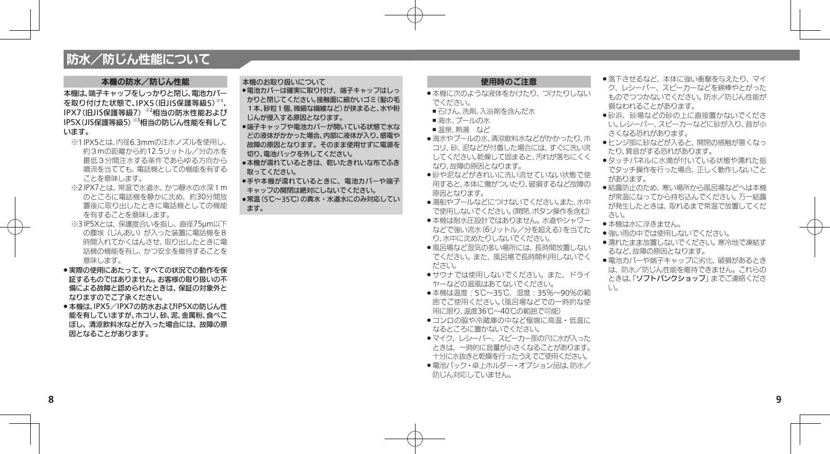 98防水／防じん性能について本機の防水／防じん性能本機は、端子キャップをしっかりと閉じ、電池カバー を取り付けた状態で、IPX5（旧JIS保護等級5）※1、 IPX7（旧JIS保護等級7）※2相当の防水性能およびIP5X（JIS保護等級5）※3相当の防じん性能を有しています。1※ IPX5とは、内径6.3mmの注水ノズルを使用し、約３mの距離から約12.5リットル／分の水を最低３分間注水する条件であらゆる方向から噴流を当てても、電話機としての機能を有することを意味します。2※ IPX7とは、常温で水道水、かつ静水の水深１mのところに電話機を静かに沈め、約30分間放置後に取り出したときに電話機としての機能を有することを意味します。3※ IP5Xとは、保護度合いを指し、直径75µm以下の塵埃（じんあい）が入った装置に電話機を８時間入れてかくはんさせ、取り出したときに電話機の機能を有し、かつ安全を維持することを意味します。実際の使用にあたって、すべての状況での動作を保 .証するものではありません。お客様の取り扱いの不備による故障と認められたときは、保証の対象外となりますのでご了承ください。本機は、IPX5／IPX7の防水およびIP5Xの防じん性 .能を有していますが、ホコリ、砂、泥、金属粉、食べこぼし、清涼飲料水などが入った場合には、故障の原因となることがあります。本機のお取り扱いについて電池カバーは確実に取り付け、端子キャップはしっ .かりと閉じてください。接触面に細かいゴミ（髪の毛１本、砂粒１個、微細な繊維など）が挟まると、水や粉じんが侵入する原因となります。端子キャップや電池カバーが開いている状態で水な .どの液体がかかった場合、内部に液体が入り、感電や故障の原因となります。そのまま使用せずに電源を切り、電池パックを外してください。本機が濡れているときは、乾いたきれいな布でふき .取ってください。手や本機が濡れているときに、電池カバーや端子 .キャップの開閉は絶対にしないでください。常温（5℃～35℃）の真水・水道水にのみ対応してい .ます。使用時のご注意本機に次のような液体をかけたり、つけたりしない .でください。石けん、洗剤、入浴剤を含んだ水 ,海水、プールの水 ,温泉、熱湯　など ,海水やプールの水、清涼飲料水などがかかったり、ホ .コリ、砂、泥などが付着した場合には、すぐに洗い流してください。乾燥して固まると、汚れが落ちにくくなり、故障の原因となります。砂や泥などがきれいに洗い流せていない状態で使 .用すると、本体に傷がついたり、破損するなど故障の原因となります。湯船やプールなどにつけないでください。また、水中 .で使用しないでください。（開閉、ボタン操作を含む）本機は耐水圧設計ではありません。水道やシャワー .などで強い流水（6リットル／分を超える）を当てたり、水中に沈めたりしないでください。風呂場など湿気の多い場所には、長時間放置しない .でください。また、風呂場で長時間利用しないでください。サウナでは使用しないでください。また、ドライ .ヤーなどの温風はあてないでください。本機は温度：5℃～35℃、湿度：35％～90％の範 .囲でご使用ください。（風呂場などでの一時的な使用に限り、温度36℃～40℃の範囲で可能）コンロの脇や冷蔵庫の中など極端に高温・低温に .なるところに置かないでください。マイク、レシーバー、スピーカー部の穴に水が入った .ときは、一時的に音量が小さくなることがあります。十分に水抜きと乾燥を行ったうえでご使用ください。電池パック・卓上ホルダー・オプション品は、防水／  .防じん対応していません。落下させるなど、本体に強い衝撃を与えたり、マイ .ク、レシーバー、スピーカーなどを綿棒やとがったものでつつかないでください。防水／防じん性能が損なわれることがあります。砂浜、砂場などの砂の上に直接置かないでくださ .い。レシーバー、スピーカーなどに砂が入り、音が小さくなる恐れがあります。ヒンジ部に砂などが入ると、開閉の感触が悪くなっ .たり、異音がする恐れがあります。タッチパネルに水滴が付いている状態や濡れた指 .でタッチ操作を行った場合、正しく動作しないことがあります。結露防止のため、寒い場所から風呂場などへは本機 .が常温になってから持ち込んでください。万一結露が発生したときは、取れるまで常温で放置してください。本機は水に浮きません。 .強い雨の中では使用しないでください。 .濡れたまま放置しないでください。寒冷地で凍結す .るなど、故障の原因となります。電池カバーや端子キャップに劣化、破損があるとき .は、防水／防じん性能を維持できません。これらのときは、「ソフトバンクショップ」までご連絡ください。