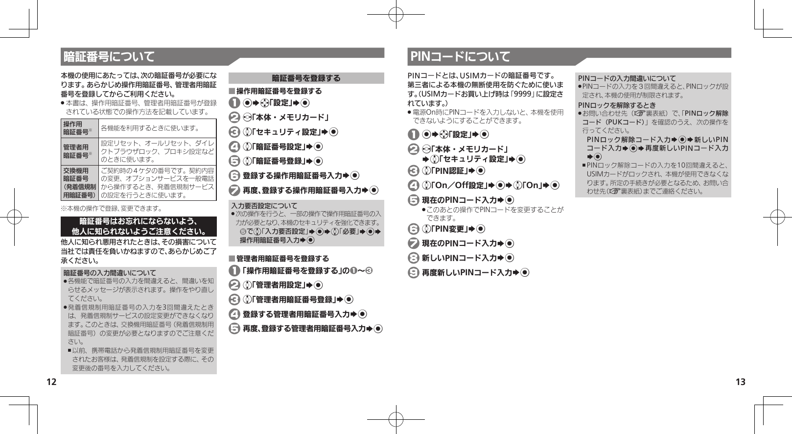 1213暗証番号について本機の使用にあたっては、次の暗証番号が必要になります。あらかじめ操作用暗証番号、管理者用暗証番号を登録してからご利用ください。本書は、操作用暗証番号、管理者用暗証番号が登録 .されている状態での操作方法を記載しています。操作用暗証番号※各機能を利用するときに使います。管理者用暗証番号※設定リセット、オールリセット、ダイレクトブラウザロック、プロキシ設定などのときに使います。交換機用暗証番号（発着信規制用暗証番号）ご契約時の４ケタの番号です。契約内容の変更、オプションサービスを一般電話から操作するとき、発着信規制サービスの設定を行うときに使います。※本機の操作で登録、変更できます。暗証番号はお忘れにならないよう、他人に知られないようご注意ください。他人に知られ悪用されたときは、その損害について当社では責任を負いかねますので、あらかじめご了承ください。暗証番号の入力間違いについて各機能で暗証番号の入力を間違えると、間違いを知 .らせるメッセージが表示されます。操作をやり直してください。発着信規制用暗証番号の入力を3回間違えたとき .は、発着信規制サービスの設定変更ができなくなります。このときは、交換機用暗証番号（発着信規制用暗証番号）の変更が必要となりますのでご注意ください。以前、携帯電話から発着信規制用暗証番号を変更 ,されたお客様は、発着信規制を設定する際に、その変更後の番号を入力してください。暗証番号を登録する操作用暗証番号を登録する ■ 1 %Sg「設定」S% 2 f「本体・メモリカード」 3 e「セキュリティ設定」S% 4 e「暗証番号設定」S% 5 e「暗証番号登録」S% 6 登録する操作用暗証番号入力S% 7 再度、登録する操作用暗証番号入力S%入力要否設定について次の操作を行うと、一部の操作で操作用暗証番号の入 .力が必要となり、本機のセキュリティを強化できます。5でe「入力要否設定」S%Se「必要」S%S操作用暗証番号入力S%管理者用暗証番号を登録する ■ 1 「操作用暗証番号を登録する」の1～3 2 e「管理者用設定」S% 3 e「管理者用暗証番号登録」S% 4 登録する管理者用暗証番号入力S% 5 再度、登録する管理者用暗証番号入力S%PINコードについてPINコードとは、USIMカードの暗証番号です。第三者による本機の無断使用を防ぐために使います。（USIMカードお買い上げ時は「9999」に設定されています。）電源On時にPINコードを入力しないと、本機を使用 .できないようにすることができます。 1 %Sg「設定」S% 2 f「本体・メモリカード」   Se「セキュリティ設定」S% 3 e「PIN認証」S% 4 e「On／Off設定」S%Se「On」S% 5 現在のPINコード入力S%このあとの操作でPINコードを変更することが .できます。 6 e「PIN変更」S% 7 現在のPINコード入力S% 8 新しいPINコード入力S% 9 再度新しいPINコード入力S%PINコードの入力間違いについてPINコードの入力を３回間違えると、PINロックが設 .定され、本機の使用が制限されます。PINロックを解除するときお問い合わせ先（ .A裏表紙）で、「PINロック解除コード（PUKコード）」を確認のうえ、次の操作を行ってください。PINロック解除コード入力S%S新しいPINコード入力S%S再度新しいPINコード入力S%PINロック解除コードの入力を10回間違えると、 ,USIMカードがロックされ、本機が使用できなくなります。所定の手続きが必要となるため、お問い合わせ先（A裏表紙）までご連絡ください。