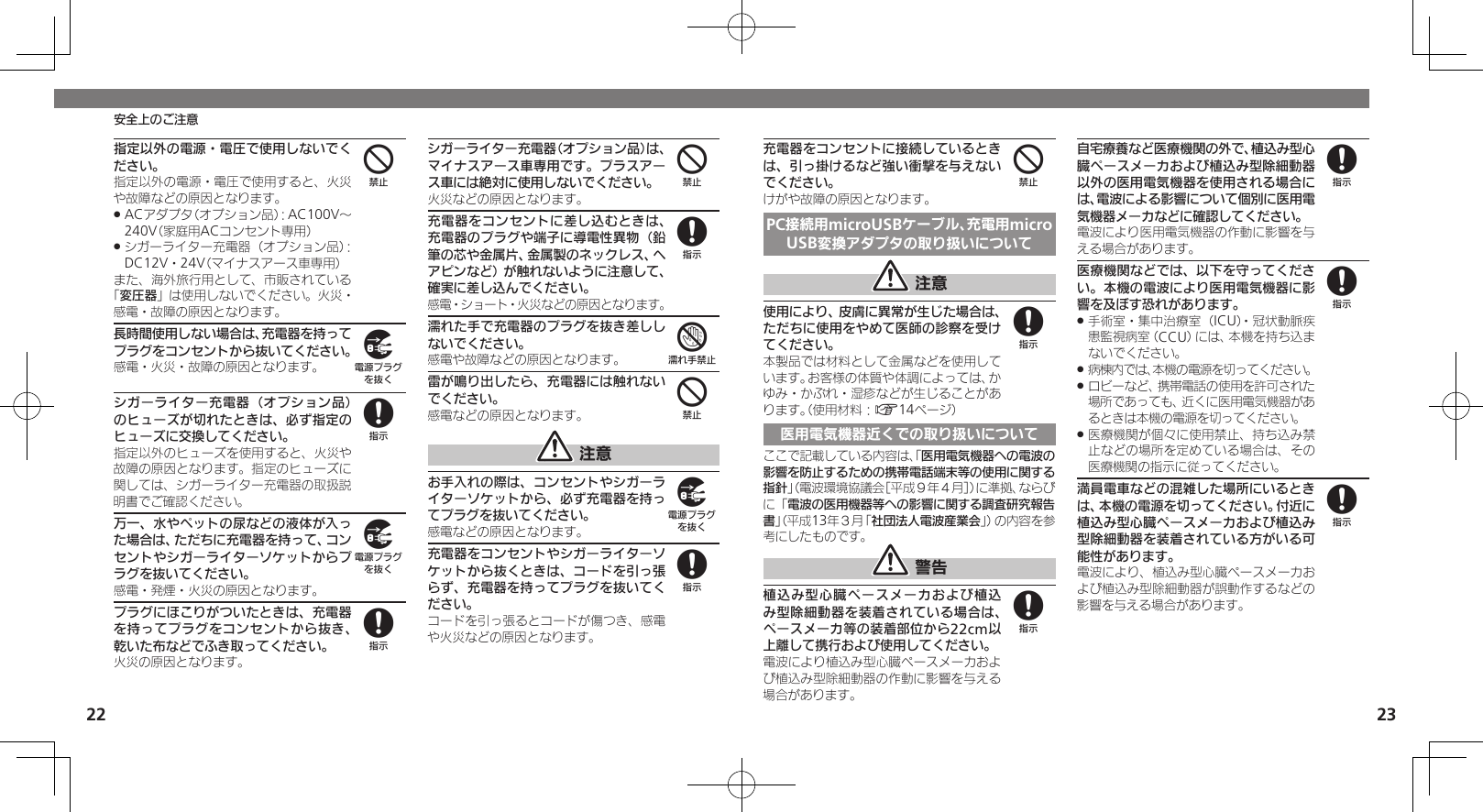 22 23安全上のご注意指定以外の電源・電圧で使用しないでください。指定以外の電源・電圧で使用すると、火災や故障などの原因となります。ACアダプタ（オプション品）：AC100V～  .240V（家庭用ACコンセント専用）シガーライター充電器（オプション品）： .DC12V・24V（マイナスアース車専用）また、海外旅行用として、市販されている「変圧器」は使用しないでください。火災・感電・故障の原因となります。長時間使用しない場合は、充電器を持ってプラグをコンセントから抜いてください。感電・火災・故障の原因となります。シガーライター充電器（オプション品）のヒューズが切れたときは、必ず指定のヒューズに交換してください。指定以外のヒューズを使用すると、火災や故障の原因となります。指定のヒューズに関しては、シガーライター充電器の取扱説明書でご確認ください。万一、水やペットの尿などの液体が入った場合は、ただちに充電器を持って、コンセントやシガーライターソケットからプラグを抜いてください。感電・発煙・火災の原因となります。プラグにほこりがついたときは、充電器を持ってプラグをコンセントから抜き、乾いた布などでふき取ってください。火災の原因となります。シガーライター充電器（オプション品）は、マイナスアース車専用です。プラスアース車には絶対に使用しないでください。火災などの原因となります。充電器をコンセントに差し込むときは、充電器のプラグや端子に導電性異物（鉛筆の芯や金属片、金属製のネックレス、ヘアピンなど）が触れないように注意して、確実に差し込んでください。感電・ショート・火災などの原因となります。濡れた手で充電器のプラグを抜き差ししないでください。感電や故障などの原因となります。雷が鳴り出したら、充電器には触れないでください。感電などの原因となります。 注意お手入れの際は、コンセントやシガーライターソケットから、必ず充電器を持ってプラグを抜いてください。感電などの原因となります。充電器をコンセントやシガーライターソケットから抜くときは、コードを引っ張らず、充電器を持ってプラグを抜いてください。コードを引っ張るとコードが傷つき、感電や火災などの原因となります。49898487498充電器をコンセントに接続しているときは、引っ掛けるなど強い衝撃を与えないでください。けがや故障の原因となります。PC接続用microUSBケーブル、充電用microUSB変換アダプタの取り扱いについて 注意使用により、皮膚に異常が生じた場合は、ただちに使用をやめて医師の診察を受けてください。本製品では材料として金属などを使用しています。お客様の体質や体調によっては、かゆみ・かぶれ・湿疹などが生じることがあります。（使用材料：A14ページ）医用電気機器近くでの取り扱いについてここで記載している内容は、「医用電気機器への電波の影響を防止するための携帯電話端末等の使用に関する指針」（電波環境協議会［平成９年４月］）に準拠、ならびに「電波の医用機器等への影響に関する調査研究報告書」（平成13年３月「社団法人電波産業会」）の内容を参考にしたものです。 警告植込み型心臓ペースメーカおよび植込み型除細動器を装着されている場合は、ペースメーカ等の装着部位から22cm以上離して携行および使用してください。電波により植込み型心臓ペースメーカおよび植込み型除細動器の作動に影響を与える場合があります。自宅療養など医療機関の外で、植込み型心臓ペースメーカおよび植込み型除細動器以外の医用電気機器を使用される場合には、電波による影響について個別に医用電気機器メーカなどに確認してください。電波により医用電気機器の作動に影響を与える場合があります。医療機関などでは、以下を守ってください。本機の電波により医用電気機器に影響を及ぼす恐れがあります。手術室・集中治療室（ICU）・冠状動脈疾 .患監視病室（CCU）には、本機を持ち込まないでください。病棟内では、本機の電源を切ってください。 .ロビーなど、携帯電話の使用を許可された .場所であっても、近くに医用電気機器があるときは本機の電源を切ってください。医療機関が個々に使用禁止、持ち込み禁 .止などの場所を定めている場合は、その医療機関の指示に従ってください。満員電車などの混雑した場所にいるときは、本機の電源を切ってください。付近に植込み型心臓ペースメーカおよび植込み型除細動器を装着されている方がいる可能性があります。電波により、植込み型心臓ペースメーカおよび植込み型除細動器が誤動作するなどの影響を与える場合があります。488888