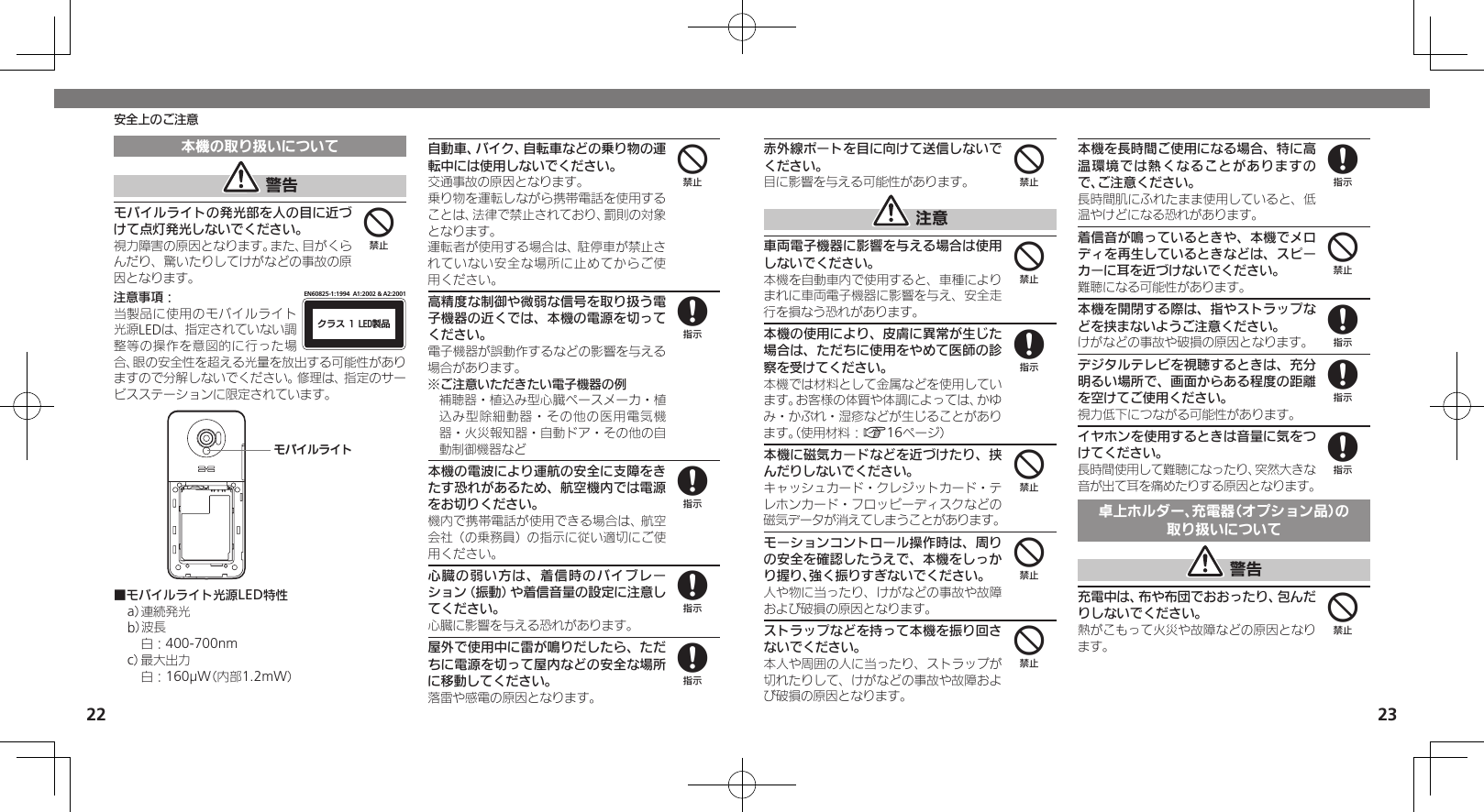 2223安全上のご注意本機の取り扱いについて 警告モバイルライトの発光部を人の目に近づけて点灯発光しないでください。視力障害の原因となります。また、目がくらんだり、驚いたりしてけがなどの事故の原因となります。注意事項：ΫϥεçøçēČċ੡඼EN60825-1:1994  A1:2002 &amp; A2:2001当製品に使用のモバイルライト光源LEDは、指定されていない調整等の操作を意図的に行った場合、眼の安全性を超える光量を放出する可能性がありますので分解しないでください。修理は、指定のサービスステーションに限定されています。ɪɘȬɳɱȬɐ■モバイルライト光源LED特性a） 連続発光b）波長 白：400-700nmc） 最大出力 白：160µW（内部1.2mW）自動車、バイク、自転車などの乗り物の運転中には使用しないでください。交通事故の原因となります。乗り物を運転しながら携帯電話を使用することは、法律で禁止されており、罰則の対象となります。運転者が使用する場合は、駐停車が禁止されていない安全な場所に止めてからご使用ください。高精度な制御や微弱な信号を取り扱う電子機器の近くでは、本機の電源を切ってください。電子機器が誤動作するなどの影響を与える場合があります。※ご注意いただきたい電子機器の例補聴器・植込み型心臓ペースメーカ・植込み型除細動器・その他の医用電気機器・火災報知器・自動ドア・その他の自動制御機器など本機の電波により運航の安全に支障をきたす恐れがあるため、航空機内では電源をお切りください。機内で携帯電話が使用できる場合は、航空会社（の乗務員）の指示に従い適切にご使用ください。心臓の弱い方は、着信時のバイブレーション（振動）や着信音量の設定に注意してください。心臓に影響を与える恐れがあります。屋外で使用中に雷が鳴りだしたら、ただちに電源を切って屋内などの安全な場所に移動してください。落雷や感電の原因となります。448888赤外線ポートを目に向けて送信しないでください。目に影響を与える可能性があります。 注意車両電子機器に影響を与える場合は使用しないでください。本機を自動車内で使用すると、車種によりまれに車両電子機器に影響を与え、安全走行を損なう恐れがあります。本機の使用により、皮膚に異常が生じた場合は、ただちに使用をやめて医師の診察を受けてください。本機では材料として金属などを使用しています。お客様の体質や体調によっては、かゆみ・かぶれ・湿疹などが生じることがあります。（使用材料：A16ページ）本機に磁気カードなどを近づけたり、挟んだりしないでください。キャッシュカード・クレジットカード・テレホンカード・フロッピーディスクなどの磁気データが消えてしまうことがあります。モーションコントロール操作時は、周りの安全を確認したうえで、本機をしっかり握り、強く振りすぎないでください。人や物に当ったり、けがなどの事故や故障および破損の原因となります。ストラップなどを持って本機を振り回さないでください。本人や周囲の人に当ったり、ストラップが切れたりして、けがなどの事故や故障および破損の原因となります。本機を長時間ご使用になる場合、特に高温環境では熱くなることがありますので、ご注意ください。長時間肌にふれたまま使用していると、低温やけどになる恐れがあります。着信音が鳴っているときや、本機でメロディを再生しているときなどは、スピーカーに耳を近づけないでください。難聴になる可能性があります。本機を開閉する際は、指やストラップなどを挟まないようご注意ください。けがなどの事故や破損の原因となります。デジタルテレビを視聴するときは、充分明るい場所で、画面からある程度の距離を空けてご使用ください。視力低下につながる可能性があります。イヤホンを使用するときは音量に気をつけてください。長時間使用して難聴になったり、突然大きな音が出て耳を痛めたりする原因となります。卓上ホルダー、充電器（オプション品）の取り扱いについて 警告充電中は、布や布団でおおったり、包んだりしないでください。熱がこもって火災や故障などの原因となります。448444848884