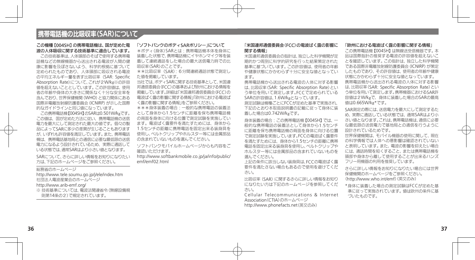 36 37携帯電話機の比吸収率（SAR）についてこの機種【004SH】の携帯電話機は、国が定めた電波の人体吸収に関する技術基準に適合しています。　この技術基準は、人体頭部のそばで使用する携帯電話機などの無線機器から送出される電波が人間の健康に影響を及ぼさないよう、科学的根拠に基づいて定められたものであり、人体頭部に吸収される電波の平均エネルギー量を表す比吸収率（SAR: Speciﬁc Absorption Rate）について、これが２W/kg※の許容値を超えないこととしています。この許容値は、使用者の年齢や身体の大きさに関係なく十分な安全率を含んでおり、世界保健機関（WHO）と協力関係にある国際非電離放射線防護委員会（ICNIRP）が示した国際的なガイドラインと同じ値になっています。　この携帯電話機【004SH】のSARは0.501W/kgです。この値は、国が定めた方法に従い、携帯電話機の送信電力を最大にして測定された最大の値です。個々の製品によってSARに多少の差異が生じることもありますが、いずれも許容値を満足しています。また、携帯電話機は、携帯電話基地局との通信に必要な最低限の送信電力になるよう設計されているため、実際に通話している状態では、通常SARはより小さい値となります。SARについて、さらに詳しい情報をお知りになりたい方は、下記のホームページをご参照ください。総務省のホームページhttp://www.tele.soumu.go.jp/j/ele/index.htm社団法人電波産業会のホームページhttp://www.arib-emf.org/※ 技術基準については、電波法関連省令（無線設備規則第14条の２）で規定されています。「ソフトバンクのボディSARポリシー」について＊ボディ（身体）SARとは：携帯電話機本体を身体に装着した状態で、携帯電話機にイヤホンマイク等を装着して連続通話をした場合の最大送信電力時での比吸収率（SAR）のことです。＊＊比吸収率（SAR）：６分間連続通話状態で測定した値を掲載しています。当社では、ボディSARに関する技術基準として、米国連邦通信委員会（FCC）の基準および欧州における情報を掲載しています。詳細は「米国連邦通信委員会（FCC）の電波ばく露の影響に関する情報」「欧州における電波ばく露の影響に関する情報」をご参照ください。＊＊＊身体装着の場合：一般的な携帯電話の装着法として身体から1.5センチに距離を保ち携帯電話機の背面を身体に向ける位置で測定試験を実施しています。電波ばく露要件を満たすためには、身体から1.5センチの距離に携帯電話を固定出来る装身具を使用し、ベルトクリップやホルスター等には金属部品の含まれていないものを選んでください。ソフトバンクモバイルホームページからも内容をご確認いただけます。http://www.softbankmobile.co.jp/ja/info/public/emf/emf02.html「米国連邦通信委員会（FCC）の電波ばく露の影響に関する情報」米国連邦通信委員会の指針は、独立した科学機関が定期的かつ周到に科学的研究を行った結果策定された基準に基づいています。この許容値は、使用者の年齢や健康状態にかかわらず十分に安全な値となっています。携帯電話機から送出される電波の人体に対する影響は、比吸収率（SAR: Speciﬁc Absorption Rate）という単位を用いて測定します。FCCで定められているSARの許容値は、1.6W/kgとなっています。測定試験は機種ごとにFCCが定めた基準で実施され、下記のとおり本取扱説明書の記載に従って身体に装着した場合は0.742W/kgです。身体装着の場合：この携帯電話機【004SH】では、一般的な携帯電話の装着法として身体から1.5センチに距離を保ち携帯電話機の背面を身体に向ける位置で測定試験を実施しています。FCCの電波ばく露要件を満たすためには、身体から1.5センチの距離に携帯電話を固定出来る装身具を使用し、ベルトクリップやホルスター等には金属部品の含まれていないものを選んでください。上記の条件に該当しない装身具は、FCCの電波ばく露要件を満たさない場合もあるので使用を避けてください。比吸収率（SAR）に関するさらに詳しい情報をお知りになりたい方は下記のホームページを参照してください。Cellular Telecommunications &amp; Internet Association（CTIA）のホームページhttp://www.phonefacts.net（英文のみ）「欧州における電波ばく露の影響に関する情報」この携帯電話機【004SH】は無線送受信機器です。本品は国際指針の推奨する電波の許容値を超えないことを確認しています。この指針は、独立した科学機関である国際非電離放射線防護委員会（ICNIRP）が策定したものであり、その許容値は、使用者の年齢や健康状態にかかわらず十分に安全な値となっています。携帯電話機から送出される電波の人体に対する影響は、比吸収率（SAR: Speciﬁc Absorption Rate）という単位を用いて測定します。携帯機器におけるSAR許容値は２W/kgで、身体に装着した場合のSARの最高値は0.665W/kg*です。SAR測定の際には、送信電力を最大にして測定するため、実際に通話している状態では、通常SARはより小さい値となります。これは、携帯電話機は、通信に必要な最低限の送信電力で基地局との通信を行うように設計されているためです。世界保健機関は、モバイル機器の使用に関して、現在の科学情報では人体への悪影響は確認されていないと表明しています。また、電波の影響を抑えたい場合には、通話時間を短くすること、または携帯電話機を頭部や身体から離して使用することが出来るハンズフリー用機器の利用を推奨しています。さらに詳しい情報をお知りになりたい場合には世界保健機関のホームページをご参照ください。（http://www.who.int/emf）（英文のみ）* 身体に装着した場合の測定試験はFCCが定めた基準に従って実施されています。値は欧州の条件に基づいたものです。