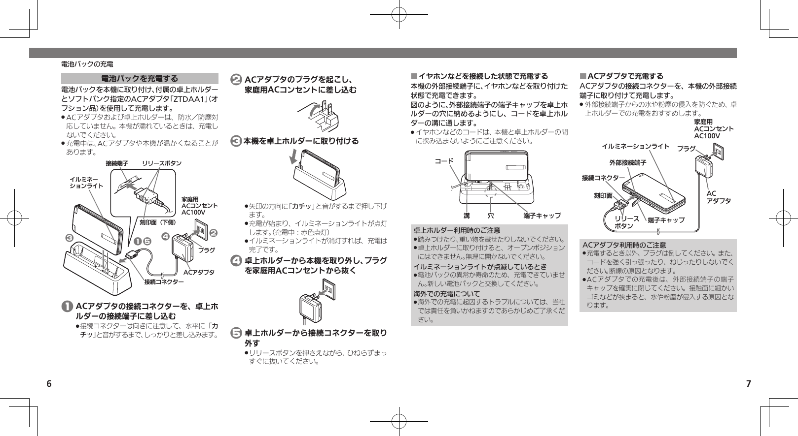 6 7電池パックの充電電池パックを充電する電池パックを本機に取り付け、付属の卓上ホルダーとソフトバンク指定のACアダプタ「ZTDAA1」（オプション品）を使用して充電します。ACアダプタおよび卓上ホルダーは、防水／防塵対 .応していません。本機が濡れているときは、充電しないでください。充電中は、ACアダプタや本機が温かくなることが .あります。ૐಖ᧸ACȻɻɃɻɐAC100VACȪɈɟɇȬɳɧɕʀȿɯɻɱȬɐယỮȻɕȷɇʀɲɲʀɁɤɇɻɟɱȸယỮᴻ੿֢ڇⰢ⾷ˁѩ⾸51324 1 ACアダプタの接続コネクターを、卓上ホルダーの接続端子に差し込む接続コネクターは向きに注意して、水平に「 .カチッ」と音がするまで、しっかりと差し込みます。 2 ACアダプタのプラグを起こし、   家庭用ACコンセントに差し込む 3本機を卓上ホルダーに取り付ける矢印の方向に「 .カチッ」と音がするまで押し下げます。充電が始まり、イルミネーションライトが点灯 .します。（充電中：赤色点灯）イルミネーションライトが消灯すれば、充電は .完了です。 4 卓上ホルダーから本機を取り外し、プラグを家庭用ACコンセントから抜く 5 卓上ホルダーから接続コネクターを取り外すリリースボタンを押さえながら、ひねらずまっ .すぐに抜いてください。イヤホンなどを接続した状態で充電する ■本機の外部接続端子に、イヤホンなどを取り付けた状態で充電できます。図のように、外部接続端子の端子キャップを卓上ホルダーの穴に納めるようにし、コードを卓上ホルダーの溝に通します。イヤホンなどのコードは、本機と卓上ホルダーの間 .に挟み込まないようにご注意ください。ᛨ᳡Ȼʀɑᴻ੿ȵɫɋɟ卓上ホルダー利用時のご注意踏みつけたり、重い物を載せたりしないでください。 .卓上ホルダーに取り付けると、オープンポジション .にはできません。無理に開かないでください。イルミネーションライトが点滅しているとき電池パックの異常か寿命のため、充電できていませ .ん。新しい電池パックと交換してください。海外での充電について海外での充電に起因するトラブルについては、当社 .では責任を負いかねますのであらかじめご了承ください。ACアダプタで充電する ■ACアダプタの接続コネクターを、本機の外部接続端子に取り付けて充電します。外部接続端子からの水や粉塵の侵入を防ぐため、卓 .上ホルダーでの充電をおすすめします。ૐಖ᧸ACȻɻɃɻɐAC100Vঋ⤴ယỮᴻ੿ᴻ੿ȵɫɋɟACȪɈɟɇȬɳɧɕʀȿɯɻɱȬɐယỮȻɕȷɇʀ֢ڇⰢɲɲʀɁɤɇɻɟɱȸACアダプタ利用時のご注意充電するとき以外、プラグは倒してください。また、 .コードを強く引っ張ったり、ねじったりしないでください。断線の原因となります。ACアダプタでの充電後は、外部接続端子の端子 .キャップを確実に閉じてください。接触面に細かいゴミなどが挟まると、水や粉塵が侵入する原因となります。