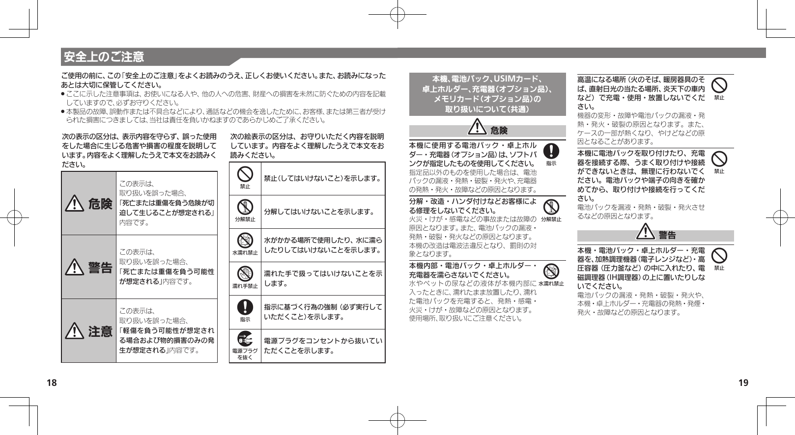 18 19安全上のご注意次の表示の区分は、表示内容を守らず、誤った使用をした場合に生じる危害や損害の程度を説明しています。内容をよく理解したうえで本文をお読みください。 危険この表示は、取り扱いを誤った場合、「死亡または重傷を負う危険が切迫して生じることが想定される」 内容です。 警告この表示は、取り扱いを誤った場合、「死亡または重傷を負う可能性が想定される」内容です。 注意この表示は、取り扱いを誤った場合、「軽傷を負う可能性が想定される場合および物的損害のみの発生が想定される」内容です。次の絵表示の区分は、お守りいただく内容を説明しています。内容をよく理解したうえで本文をお読みください。4禁止（してはいけないこと）を示します。5分解してはいけないことを示します。6水がかかる場所で使用したり、水に濡らしたりしてはいけないことを示します。7濡れた手で扱ってはいけないことを示します。8指示に基づく行為の強制（必ず実行していただくこと）を示します。9電源プラグをコンセントから抜いていただくことを示します。ご使用の前に、この「安全上のご注意」をよくお読みのうえ、正しくお使いください。また、お読みになったあとは大切に保管してください。ここに示した注意事項は、お使いになる人や、他の人への危害、財産への損害を未然に防ぐための内容を記載 .していますので、必ずお守りください。本製品の故障、誤動作または不具合などにより、通話などの機会を逸したために、お客様、または第三者が受け .られた損害につきましては、当社は責任を負いかねますのであらかじめご了承ください。本機、電池パック、USIMカード、卓上ホルダー、充電器（オプション品）、メモリカード（オプション品）の取り扱いについて（共通） 危険本機に使用する電池パック・卓上ホルダー・充電器（オプション品）は、ソフトバンクが指定したものを使用してください。指定品以外のものを使用した場合は、電池パックの漏液・発熱・破裂・発火や、充電器の発熱・発火・故障などの原因となります。分解・改造・ハンダ付けなどお客様による修理をしないでください。火災・けが・感電などの事故または故障の原因となります。また、電池パックの漏液・発熱・破裂・発火などの原因となります。本機の改造は電波法違反となり、罰則の対象となります。本機内部・電池パック・卓上ホルダー・充電器を濡らさないでください。水やペットの尿などの液体が本機内部に入ったときに、濡れたまま放置したり、濡れた電池パックを充電すると、発熱・感電・火災・けが・故障などの原因となります。使用場所、取り扱いにご注意ください。高温になる場所（火のそば、暖房器具のそば、直射日光の当たる場所、炎天下の車内など）で充電・使用・放置しないでください。機器の変形・故障や電池パックの漏液・発熱・発火・破裂の原因となります。また、ケースの一部が熱くなり、やけどなどの原因となることがあります。本機に電池パックを取り付けたり、充電器を接続する際、うまく取り付けや接続ができないときは、無理に行わないでください。電池パックや端子の向きを確かめてから、取り付けや接続を行ってください。電池パックを漏液・発熱・破裂・発火させるなどの原因となります。 警告本機・電池パック・卓上ホルダー・充電器を、加熱調理機器（電子レンジなど）・高圧容器（圧力釜など）の中に入れたり、電磁調理器（IH調理器）の上に置いたりしないでください。電池パックの漏液・発熱・破裂・発火や、本機・卓上ホルダー・充電器の発熱・発煙・発火・故障などの原因となります。856444