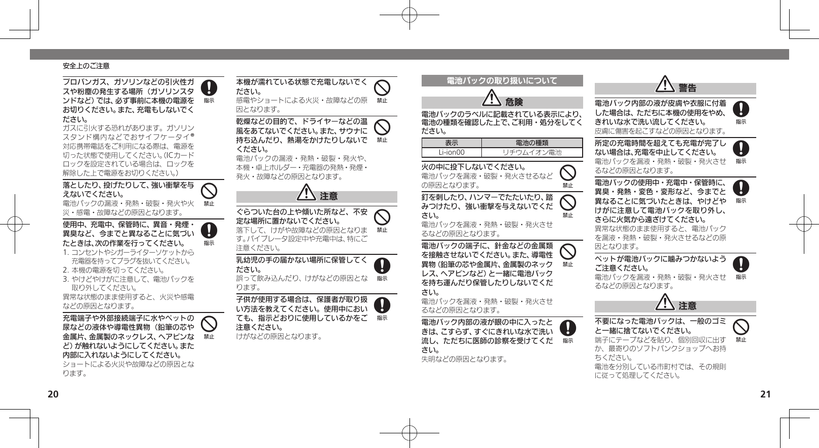 2021安全上のご注意プロパンガス、ガソリンなどの引火性ガスや粉塵の発生する場所（ガソリンスタンドなど）では、必ず事前に本機の電源をお切りください。また、充電もしないでください。 ガスに引火する恐れがあります。ガソリンスタンド構内などでおサイフケータイ®対応携帯電話をご利用になる際は、電源を切った状態で使用してください。（ICカードロックを設定されている場合は、ロックを解除した上で電源をお切りください。）落としたり、投げたりして、強い衝撃を与えないでください。電池パックの漏液・発熱・破裂・発火や火災・感電・故障などの原因となります。使用中、充電中、保管時に、異音・発煙・異臭など、今までと異なることに気づいたときは、次の作業を行ってください。1. コンセントやシガーライターソケットから充電器を持ってプラグを抜いてください。2. 本機の電源を切ってください。3. やけどやけがに注意して、電池パックを取り外してください。異常な状態のまま使用すると、火災や感電などの原因となります。充電端子や外部接続端子に水やペットの尿などの液体や導電性異物（鉛筆の芯や金属片、金属製のネックレス、ヘアピンなど）が触れないようにしてください。また内部に入れないようにしてください。ショートによる火災や故障などの原因となります。本機が濡れている状態で充電しないでください。感電やショートによる火災・故障などの原因となります。乾燥などの目的で、ドライヤーなどの温風をあてないでください。また、サウナに持ち込んだり、熱湯をかけたりしないでください。電池パックの漏液・発熱・破裂・発火や、本機・卓上ホルダー・充電器の発熱・発煙・発火・故障などの原因となります。 注意ぐらついた台の上や傾いた所など、不安定な場所に置かないでください。落下して、けがや故障などの原因となります。バイブレータ設定中や充電中は、特にご注意ください。乳幼児の手の届かない場所に保管してください。誤って飲み込んだり、けがなどの原因となります。子供が使用する場合は、保護者が取り扱い方法を教えてください。使用中においても、指示どおりに使用しているかをご注意ください。けがなどの原因となります。848444488電池パックの取り扱いについて 危険電池パックのラベルに記載されている表示により、電池の種類を確認した上で、ご利用・処分をしてください。表示 電池の種類Li-ion00 リチウムイオン電池火の中に投下しないでください。電池パックを漏液・破裂・発火させるなどの原因となります。釘を刺したり、ハンマーでたたいたり、踏みつけたり、強い衝撃を与えないでください。電池パックを漏液・発熱・破裂・発火させるなどの原因となります。電池パックの端子に、針金などの金属類を接触させないでください。また、導電性異物（鉛筆の芯や金属片、金属製のネックレス、ヘアピンなど）と一緒に電池パックを持ち運んだり保管したりしないでください。電池パックを漏液・発熱・破裂・発火させるなどの原因となります。電池パック内部の液が眼の中に入ったときは、こすらず、すぐにきれいな水で洗い流し、ただちに医師の診察を受けてください。失明などの原因となります。 警告電池パック内部の液が皮膚や衣服に付着した場合は、ただちに本機の使用をやめ、きれいな水で洗い流してください。皮膚に傷害を起こすなどの原因となります。所定の充電時間を超えても充電が完了しない場合は、充電を中止してください。電池パックを漏液・発熱・破裂・発火させるなどの原因となります。電池パックの使用中・充電中・保管時に、異臭・発熱・変色・変形など、今までと異なることに気づいたときは、やけどやけがに注意して電池パックを取り外し、さらに火気から遠ざけてください。異常な状態のまま使用すると、電池パックを漏液・発熱・破裂・発火させるなどの原因となります。ペットが電池パックに噛みつかないようご注意ください。電池パックを漏液・発熱・破裂・発火させるなどの原因となります。 注意不要になった電池パックは、一般のゴミと一緒に捨てないでください。端子にテープなどを貼り、個別回収に出すか、最寄りのソフトバンクショップへお持ちください。電池を分別している市町村では、その規則に従って処理してください。444888884