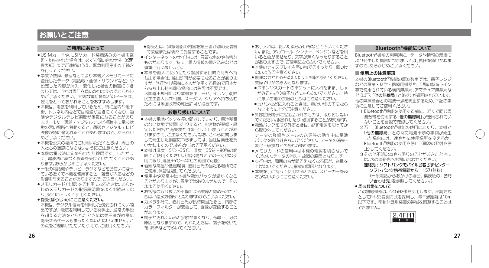 27お願いとご注意26ご利用にあたってUSIMカードや、USIMカード装着済みの本機を盗 .難・紛失された場合は、必ずお問い合わせ先（A裏表紙）までご連絡のうえ、緊急利用停止の手続きを行ってください。事故や故障、修理などにより本機／メモリカードに .登録したデータ（電話帳・画像・サウンドなど）や設定した内容が消失・変化した場合の損害につきましては、当社は責任を負いかねますのであらかじめご了承ください。大切な電話帳などのデータは、控えをとっておかれることをおすすめします。本機は、電波を利用しているため、特に屋内や地下 .街、トンネル内などでは電波が届きにくくなり、通話やデジタルテレビ視聴が困難になることがあります。また、通話・デジタルテレビ視聴中に電波状態の悪い場所へ移動すると、通話やデジタルテレビ映像が急に途切れることがありますので、あらかじめご了承ください。本機を公共の場所でご利用いただくときは、周囲の .人たちの迷惑にならないようにご注意ください。本機は電波法に定められた無線局です。したがっ .て、電波法に基づく検査を受けていただくことがあります。あらかじめご了承ください。一般の電話機やテレビ、ラジオなどをお使いになっ .ている近くで本機を使用すると、雑音が入るなどの影響を与えることがありますので、ご注意ください。メモリカード（市販）をご利用になるときは、あらか .じめメモリカードの取扱説明書をよくお読みになり、安全に正しくご使用ください。傍受（ぼうじゅ）にご注意ください。 . 本機は、デジタル信号を利用した傍受されにくい商品ですが、電波を利用している関係上、通常の手段を超える方法をとられたときには第三者が故意に傍受するケースもまったくないとはいえません。この点をご理解いただいたうえで、ご使用ください。傍受とは、無線連絡の内容を第三者が別の受信機 ,で故意または偶然に受信することです。インターネットのサイトには、悪質なものや有害な .ものがあります。特に、個人情報の書き込みなどは慎重に行いましょう。本機を他人に使わせたり譲渡する目的で海外へ持 .ち出す場合は、輸出許可が必要になることがありますが、旅行や出張時に本人が使用する目的で日本から持ち出し持ち帰る場合には許可は不要です。 米国輸出規制により本機をキューバ、イラン、朝鮮民主主義人民共和国、スーダン、シリアへ持ち込むためには米国政府の輸出許可が必要です。お取り扱いについて本機の電池パックを長い間外していたり、電池残量 .のない状態で放置したりすると、お客様が登録・設定した内容が消失または変化してしまうことがありますので、ご注意ください。なお、これらに関しまして発生した損害につきましては、当社は責任を負いかねますので、あらかじめご了承ください。本機は温度：5℃～35℃、湿度：35％～90％の範 .囲でご使用ください。（風呂場などでの一時的な使用に限り、温度36℃～40℃の範囲で可能）極端な高温や低温環境、直射日光の当たる場所での .ご使用、保管は避けてください。使用中や充電中は本機や電池パックが温かくなる .ことがありますが、異常ではありませんので、そのままご使用ください。お客様の取り扱いの不備による故障と認められたと .きは、保証の対象外となりますのでご了承ください。カメラ部分に、直射日光が長時間当たると、内部の .カラーフィルターが変色して、画像が変色することがあります。端子が汚れていると接触が悪くなり、充電不十分の .原因となりますので、汚れたときは、端子を乾いた布、綿棒などでふいてください。お手入れは、乾いた柔らかい布などでふいてくださ .い。また、アルコール、シンナー、ベンジンなどを用いると色があせたり、文字が薄くなったりすることがありますので、ご使用にならないでください。本機のディスプレイを堅い物でこすったり、傷つけ .ないようご注意ください。無理な力がかからないようにお取り扱いください。 .故障やけがの原因となります。ズボンやスカートのポケットに入れたまま、しゃ ,がみこんだり椅子などに座らないでください。特に厚い生地の衣服のときはご注意ください。カバンなどに入れるときは、重たい物の下になら ,ないように十分ご注意ください。外部接続端子に指定品以外のものは、取り付けない .でください。誤動作したり、破損することがあります。電池パックを取り外すときは、必ず電源を切ってか .ら取り外してください。     データの登録やメールの送信等の動作中に電池パックを取り外さないでください。データの消失・変化・破損などの恐れがあります。メモリカードの使用中は本機の電源を切らないで .ください。データの消失・故障の原因となります。歩行中は、周囲の音が聞こえなくなるほど、音量を .上げないでください。事故の原因となります。本機を手に持って使用するときは、スピーカーをふ .さがないようにご注意ください。Bluetooth®機能についてBluetooth®機能の利用時に、データや情報の漏洩により発生した損害につきましては、責任を負いかねますので、あらかじめご了承ください。使用上の注意事項 ■本機のBluetooth®機能の周波数帯では、電子レンジなどの産業・科学・医療用機器や、工場の製造ライン等で使用されている構内無線局、アマチュア無線局など（以下、「他の無線局」と略す）が運用されています。他の無線機器との電波干渉を防止するため、下記の事項に注意してご使用ください。１ Bluetooth®機能を使用する前に、近くで同じ周波数帯を使用する「他の無線局」が運用されていないことを目視で確認してください。２ 万一、Bluetooth®機能の使用にあたり、本機と「他の無線局」との間に電波干渉の事例が発生した場合には、速やかに使用場所を変えるか、Bluetooth®機能の使用を停止（電波の発射を停止）してください。３ その他不明な点やお困りのことが起きたときには、次の連絡先へお問い合わせください。 連絡先：ソフトバンクモバイルお客さまセンターソフトバンク携帯電話から　157（無料）（一般電話からおかけの場合、裏表紙の「お問い合わせ先」を参照してください。）周波数帯について .この無線機器は、2.4GHz帯を使用します。変調方式としてFH-SS変調方式を採用し、与干渉距離は10m以下です。移動体識別装置の帯域を回避することはできません。