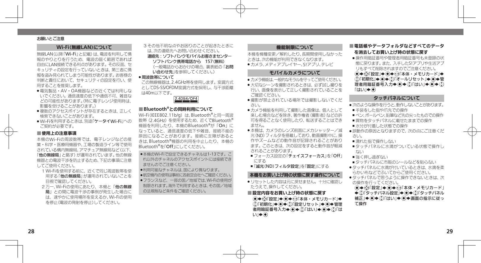 2829Wi-Fi（無線LAN）について無線LAN（以降「Wi-Fi」と記載）は、電波を利用して情報のやりとりを行うため、電波の届く範囲であれば自由にLAN接続できる利点があります。その反面、セキュリティの設定を行っていないときは、第三者に情報を盗み見られてしまう可能性があります。お客様の判断と責任において、セキュリティの設定を行い、使用することを推奨します。電気製品・AV・OA機器などの近くでは利用しな .いでください。通信速度の低下や通信不可、雑音などの可能性があります。（特に電子レンジ使用時は、影響を受けることがあります。）複数のアクセスポイントが存在するときは、正しく .検索できないことがあります。Wi-Fiを利用するときは、別途「 .ケータイWi-Fi」へのご契約が必要です。使用上の注意事項 ■本機のWi-Fiの周波数帯では、電子レンジなどの産業・科学・医療用機器や、工場の製造ライン等で使用されている構内無線局、アマチュア無線局など（以下、「他の無線局」と略す）が運用されています。他の無線機器との電波干渉を防止するため、下記の事項に注意してご使用ください。１ Wi-Fiを使用する前に、近くで同じ周波数帯を使用する「他の無線局」が運用されていないことを目視で確認してください。２ 万一、Wi-Fiの使用にあたり、本機と「他の無線局」との間に電波干渉の事例が発生した場合には、速やかに使用場所を変えるか、Wi-Fiの使用を停止（電波の発射を停止）してください。３ その他不明な点やお困りのことが起きたときには、次の連絡先へお問い合わせください。 連絡先：ソフトバンクモバイルお客さまセンターソフトバンク携帯電話から　157（無料）（一般電話からおかけの場合、裏表紙の「お問い合わせ先」を参照してください。）周波数帯について .この無線機器は、2.4GHz帯を使用します。変調方式としてDS-SS/OFDM変調方式を採用し、与干渉距離は40m以下です。Bluetooth ■®との同時利用についてWi-Fi（IEEE802.11b/g）は、Bluetooth®と同一周波数帯（2.4GHz）を使用するため、近くでBluetooth®機器を利用したり、本機のBluetooth®が「On」になっていると、通信速度の低下や雑音、接続不能の原因になることがあります。接続に支障があるときは、Bluetooth®機器の利用を中止したり、本機のBluetooth®を「Off」にしてください。本機のWi-Fiで設定できるチャネルは1-13です。こ .れ以外のチャネルのアクセスポイントには接続できませんのでご注意ください。利用可能なチャネルは、国により異なります。 .航空機内の使用は事前に各航空会社へご確認ください。 .フランスなど、一部の国／地域では、Wi-Fiの使用が .制限されます。海外で利用するときは、その国／地域の法規制など条件をご確認ください。お願いとご注意機能制限について本機を機種変更／解約したり、長期間使用しなかったときは、次の機能が利用できなくなります。カメラ、メディアプレイヤー、S!アプリ、テレビ .モバイルカメラについてカメラ機能は、一般的なモラルを守ってご使用ください。 .大切なシーンを撮影されるときは、必ず試し撮りを .行い、画像を表示して正しく撮影されていることをご確認ください。撮影が禁止されている場所では撮影しないでくだ .さい。カメラ機能を利用して撮影した画像は、個人として .楽しむ場合などを除き、著作権者（撮影者）などの許可を得ることなく使用したり、転送することはできません。本機は、カメラのレンズ前面にメカシャッター／減 .光（ND）フィルタを搭載しており、動画撮影中に、操作やズームなどの動作音が記録されることがあります。このときは、次の設定をすると動作音が軽減されることがあります。フォーカス設定の「 ,チェイスフォーカス」を「Off」にする「 ,減光（ND）フィルタ設定」を「固定」にする本機をお買い上げ時の状態に戻す操作についてリセットした内容は元に戻せません。十分に確認し .たうえで、操作してください。設定内容をお買い上げ時の状態に戻す ■%Sg「設定」S%Sf「本体・メモリカード」S e「初期化」S%Se「設定リセット」S%S管理者用暗証番号入力S%Se「はい」S%Se「はい」S%電話帳やデータフォルダなどすべてのデータ ■を消去してお買い上げ時の状態に戻す操作用暗証番号や管理者用暗証番号も未登録の状 ,態に戻ります。また、入手したS!アプリや生活アプリもすべて削除されますのでご注意ください。%Sg「設定」S%Sf「本体・メモリカード」S e「初期化」S%Se「オールリセット」S%S管理者用暗証番号入力S%Se「はい」S%Se「はい」S%タッチパネルについて次のような操作を行うと、動作しないことがあります。 .手袋をした指や爪先での操作 ,ペン、ボールペン、鉛筆など先の尖ったものでの操作 ,異物をタッチパネルに載せたままでの操作 ,水分が付着した状態での操作 ,誤動作の原因となりますので、次の点にご注意くだ .さい。濡れた指で操作しない ,タッチパネルに水滴がついている状態で操作し ,ない強く押し過ぎない ,タッチパネルに市販のシールなどを貼らない ,タッチパネルに水滴が付いているときは、水滴を柔 .らかい布などでふいてからご使用ください。タッチパネルで思うように操作できないときは、次 .の操作を行ってください。%Sg「設定」S%Sf「本体・メモリカード」Se「タッチパネル設定」S%Se「タッチパネル補正」S%Se「はい」S%S画面の指示に従って操作