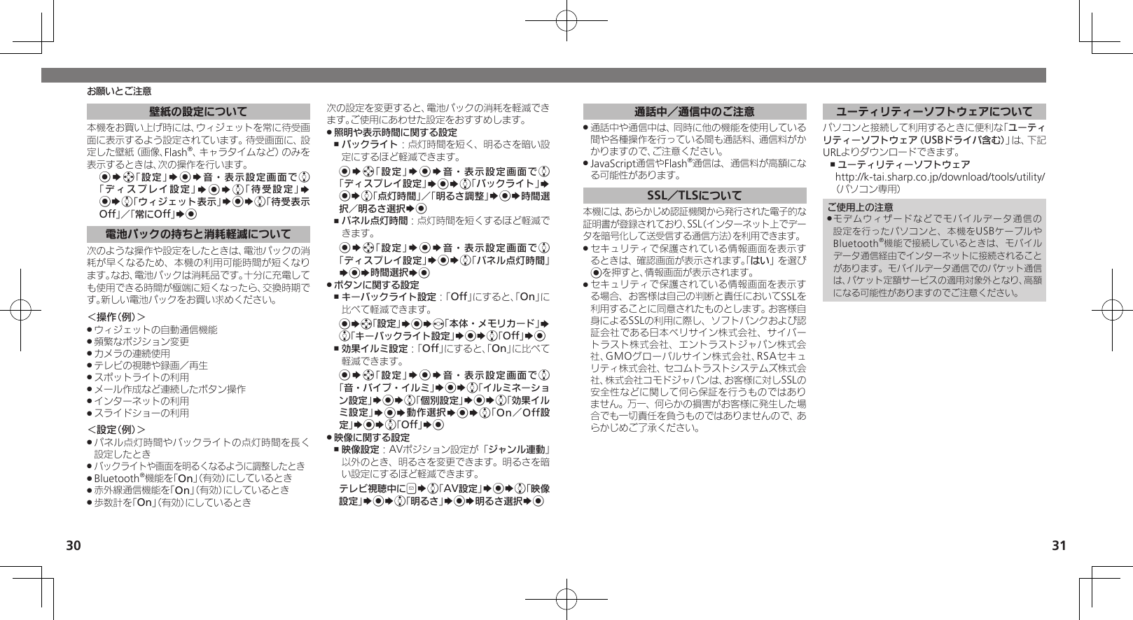 30 31お願いとご注意壁紙の設定について本機をお買い上げ時には、ウィジェットを常に待受画面に表示するよう設定されています。待受画面に、設定した壁紙（画像、Flash®、キャラタイムなど）のみを表示するときは、次の操作を行います。%Sg「設定」S%S音・表示設定画面でe「ディスプレイ設定」S%Se「待受設定」S %Se「ウィジェット表示」S%Se「待受表示Off」／「常にOff」S%電池パックの持ちと消耗軽減について次のような操作や設定をしたときは、電池パックの消耗が早くなるため、本機の利用可能時間が短くなります。なお、電池パックは消耗品です。十分に充電しても使用できる時間が極端に短くなったら、交換時期です。新しい電池パックをお買い求めください。＜操作（例）＞ウィジェットの自動通信機能 .頻繁なポジション変更 .カメラの連続使用 .テレビの視聴や録画／再生 .スポットライトの利用 .メール作成など連続したボタン操作 .インターネットの利用 .スライドショーの利用 .＜設定（例）＞パネル点灯時間やバックライトの点灯時間を長く .設定したときバックライトや画面を明るくなるように調整したとき .Bluetooth .®機能を「On」（有効）にしているとき赤外線通信機能を「 .On」（有効）にしているとき歩数計を「 .On」（有効）にしているとき次の設定を変更すると、電池パックの消耗を軽減できます。ご使用にあわせた設定をおすすめします。照明や表示時間に関する設定 .バックライト ,：点灯時間を短く、明るさを暗い設定にするほど軽減できます。%Sg「設定」S%S音・表示設定画面でe「ディスプレイ設定」S%Se「バックライト」S %Se「点灯時間」／「明るさ調整」S%S時間選択／明るさ選択S%パネル点灯時間 ,：点灯時間を短くするほど軽減できます。%Sg「設定」S%S音・表示設定画面でe「ディスプレイ設定」S%Se「パネル点灯時間」S%S時間選択S%ボタンに関する設定 .キーバックライト設定 ,：「Off」にすると、「On」に比べて軽減できます。%Sg「設定」S%Sf「本体・メモリカード」S e「キーバックライト設定」S%Se「Off」S%効果イルミ設定 ,：「Off」にすると、「On」に比べて軽減できます。%Sg「設定」S%S音・表示設定画面でe 「音・バイブ・イルミ」S%Se「イルミネーション設定」S%Se「個別設定」S%Se「効果イルミ設定」S%S動作選択S%Se「On／Off設定」S%Se「Off」S% 映像に関する設定 .映像設定 ,：AVポジション設定が「ジャンル連動」以外のとき、明るさを変更できます。明るさを暗い設定にするほど軽減できます。テレビ視聴中にBSe「AV設定」S%Se「映像設定」S%Se「明るさ」S%S明るさ選択S%通話中／通信中のご注意通話中や通信中は、同時に他の機能を使用している .間や各種操作を行っている間も通話料、通信料がかかりますので、ご注意ください。JavaScript通信やFlash .®通信は、通信料が高額になる可能性があります。SSL／TLSについて本機には、あらかじめ認証機関から発行された電子的な証明書が登録されており、SSL（インターネット上でデータを暗号化して送受信する通信方法）を利用できます。セキュリティで保護されている情報画面を表示す .るときは、確認画面が表示されます。「はい」を選び%を押すと、情報画面が表示されます。セキュリティで保護されている情報画面を表示す .る場合、お客様は自己の判断と責任においてSSLを利用することに同意されたものとします。お客様自身によるSSLの利用に際し、ソフトバンクおよび認証会社である日本ベリサイン株式会社、サイバートラスト株式会社、エントラストジャパン株式会社、GMOグローバルサイン株式会社、RSAセキュリティ株式会社、セコムトラストシステムズ株式会社、株式会社コモドジャパンは、お客様に対しSSLの安全性などに関して何ら保証を行うものではありません。万一、何らかの損害がお客様に発生した場合でも一切責任を負うものではありませんので、あらかじめご了承ください。ユーティリティーソフトウェアについてパソコンと接続して利用するときに便利な「ユーティリティーソフトウェア（USBドライバ含む）」は、下記URLよりダウンロードできます。ユーティリティーソフトウェア ,http://k-tai.sharp.co.jp/download/tools/utility/（パソコン専用）ご使用上の注意モデムウィザードなどでモバイルデータ通信の .設定を行ったパソコンと、本機をUSBケーブルやBluetooth®機能で接続しているときは、モバイルデータ通信経由でインターネットに接続されることがあります。モバイルデータ通信でのパケット通信は、パケット定額サービスの適用対象外となり、高額になる可能性がありますのでご注意ください。