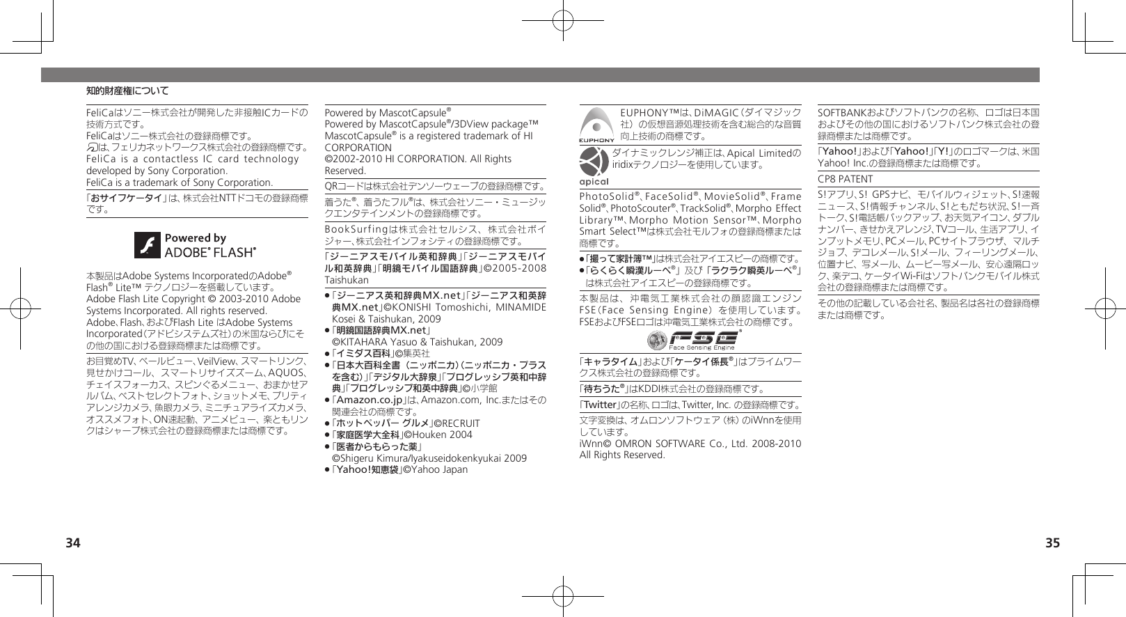 34 35知的財産権についてFeliCaはソニー株式会社が開発した非接触ICカードの技術方式です。FeliCaはソニー株式会社の登録商標です。mは、フェリカネットワークス株式会社の登録商標です。FeliCa is a contactless IC card  technology　 developed by Sony Corporation.　FeliCa is a trademark of Sony Corporation.　「おサイフケータイ」は、株式会社NTTドコモの登録商標です。本製品はAdobe Systems IncorporatedのAdobe® Flash® Lite™ テクノロジーを搭載しています。 Adobe Flash Lite Copyright © 2003-2010 Adobe Systems Incorporated. All rights reserved.Adobe、Flash、およびFlash Lite はAdobe Systems Incorporated（アドビシステムズ社）の米国ならびにその他の国における登録商標または商標です。お目覚めTV、ベールビュー、VeilView、スマートリンク、見せかけコール、スマートリサイズズーム、AQUOS、チェイスフォーカス、スピンぐるメニュー、おまかせアルバム、ベストセレクトフォト、ショットメモ、プリティアレンジカメラ、魚眼カメラ、ミニチュアライズカメラ、オススメフォト、ON速起動、アニメビュー、楽ともリンクはシャープ株式会社の登録商標または商標です。Powered by MascotCapsule®Powered by MascotCapsule®/3DView package™ MascotCapsule® is a registered trademark of HI CORPORATION©2002-2010 HI CORPORATION. All Rights Reserved.QRコードは株式会社デンソーウェーブの登録商標です。着うた®、着うたフル®は、株式会社ソニー・ミュージックエンタテインメントの登録商標です。BookSurfingは株式会社セルシス、株式会社ボイジャー、株式会社インフォシティの登録商標です。「ジーニアスモバイル英和辞典」「ジーニアスモバイル和英辞典」「明鏡モバイル国語辞典」©2005-2008 Taishukan「 .ジーニアス英和辞典MX.net」「ジーニアス和英辞典MX.net」©KONISHI Tomoshichi, MINAMIDE Kosei &amp; Taishukan, 2009「 .明鏡国語辞典MX.net」   ©KITAHARA Yasuo &amp; Taishukan, 2009「 .イミダス百科」©集英社「 .日本大百科全書（ニッポニカ）（ニッポニカ・プラスを含む）」「デジタル大辞泉」「プログレッシブ英和中辞典」「プログレッシブ和英中辞典」©小学館「 .Amazon.co.jp」は、Amazon.com, Inc.またはその関連会社の商標です。「 .ホットペッパー グルメ」©RECRUIT「 .家庭医学大全科」©Houken 2004「 .医者からもらった薬」     ©Shigeru Kimura/Iyakuseidokenkyukai 2009「 .Yahoo!知恵袋」©Yahoo JapanEUPHONY™は、DiMAGIC（ダイマジック社）の仮想音源処理技術を含む総合的な音質向上技術の商標です。ダイナミックレンジ補正は、Apical Limitedのiridixテクノロジーを使用しています。PhotoSolid®、FaceSolid®、MovieSolid®、Frame Solid®、PhotoScouter®、TrackSolid®、Morpho Effect Library™、Morpho Motion Sensor™、Morpho Smart Select™は株式会社モルフォの登録商標または商標です。「撮って家計簿™」 .は株式会社アイエスピーの商標です。「 .らくらく瞬漢ルーペ®」及び「ラクラク瞬英ルーペ®」は株式会社アイエスピーの登録商標です。本製品は、沖電気工業株式会社の顔認識エンジンFSE（Face Sensing Engine）を使用しています。 FSEおよびFSEロゴは沖電気工業株式会社の商標です。「キャラタイム」および「ケータイ係長®」はプライムワークス株式会社の登録商標です。「待ちうた®」はKDDI株式会社の登録商標です。｢Twitter｣の名称、ロゴは、Twitter, Inc. の登録商標です。文字変換は、オムロンソフトウェア（株）のiWnnを使用しています。     iWnn© OMRON SOFTWARE Co., Ltd. 2008-2010 All Rights Reserved.SOFTBANKおよびソフトバンクの名称、ロゴは日本国およびその他の国におけるソフトバンク株式会社の登録商標または商標です。「Yahoo!」および「Yahoo!」「Y!」のロゴマークは、米国Yahoo! Inc.の登録商標または商標です。CP8 PATENT　S!アプリ、S! GPSナビ、モバイルウィジェット、S!速報ニュース、S!情報チャンネル、S!ともだち状況、S!一斉トーク、S!電話帳バックアップ、お天気アイコン、ダブルナンバー、きせかえアレンジ、TVコール、生活アプリ、インプットメモリ、PCメール、PCサイトブラウザ、マルチジョブ、デコレメール、S!メール、フィーリングメール、位置ナビ、写メール、ムービー写メール、安心遠隔ロック、楽デコ、ケータイWi-Fiはソフトバンクモバイル株式会社の登録商標または商標です。その他の記載している会社名、製品名は各社の登録商標または商標です。