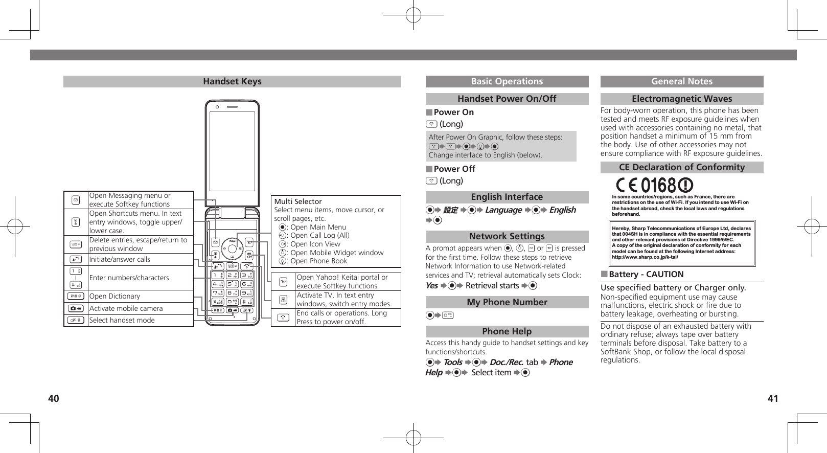 4041Handset KeysMulti SelectorSelect menu items, move cursor, or scroll pages, etc. %: Open Main Menuc: Open Call Log (All)d: Open Icon Viewa: Open Mobile Widget windowb: Open Phone BookAOpen Yahoo! Keitai portal or execute Softkey functions&amp;Activate TV. In text entrywindows, switch entry modes.&quot;End calls or operations. LongPress to power on/off.Basic OperationsHandset Power On/OffPower On ■&quot; (Long)After Power On Graphic, follow these steps:&quot;S&quot;S%SbS%Change interface to English (below).Power Off ■&quot; (Long)English Interface%S 設定 S%S Language S%S English S%Network SettingsA prompt appears when %, a, B or A is pressed for the ﬁrst time. Follow these steps to retrieve Network Information to use Network-related services and TV; retrieval automatically sets Clock:Yes S%S Retrieval starts S%My Phone Number%S0 Phone HelpAccess this handy guide to handset settings and key functions/shortcuts.%S Tools S%S Doc./Rec. tab S Phone Help S%S Select item S%General NotesElectromagnetic WavesFor body-worn operation, this phone has been tested and meets RF exposure guidelines when used with accessories containing no metal, that position handset a minimum of 15 mm from the body. Use of other accessories may not ensure compliance with RF exposure guidelines.CE Declaration of ConformityIn some countries/regions, such as France, there are restrictions on the use of Wi-Fi. If you intend to use Wi-Fi on the handset abroad, check the local laws and regulations beforehand.Hereby, Sharp Telecommunications of Europe Ltd, declaresthat 004SH is in compliance with the essential requirements and other relevant provisions of Directive 1999/5/EC.A copy of the original declaration of conformity for each model can be found at the following Internet address:http://www.sharp.co.jp/k-tai/Battery - CAUTION ■Use speciﬁed battery or Charger only.Non-speciﬁed equipment use may cause malfunctions, electric shock or ﬁre due to battery leakage, overheating or bursting.Do not dispose of an exhausted battery with ordinary refuse; always tape over battery terminals before disposal. Take battery to a SoftBank Shop, or follow the local disposal regulations.BOpen Messaging menu or execute Softkey functions&apos;Open Shortcuts menu. In text entry windows, toggle upper/lower case.$Delete entries, escape/return to previous window!Initiate/answer calls1|#Enter numbers/characters~Open Dictionary|Activate mobile camera)Select handset mode