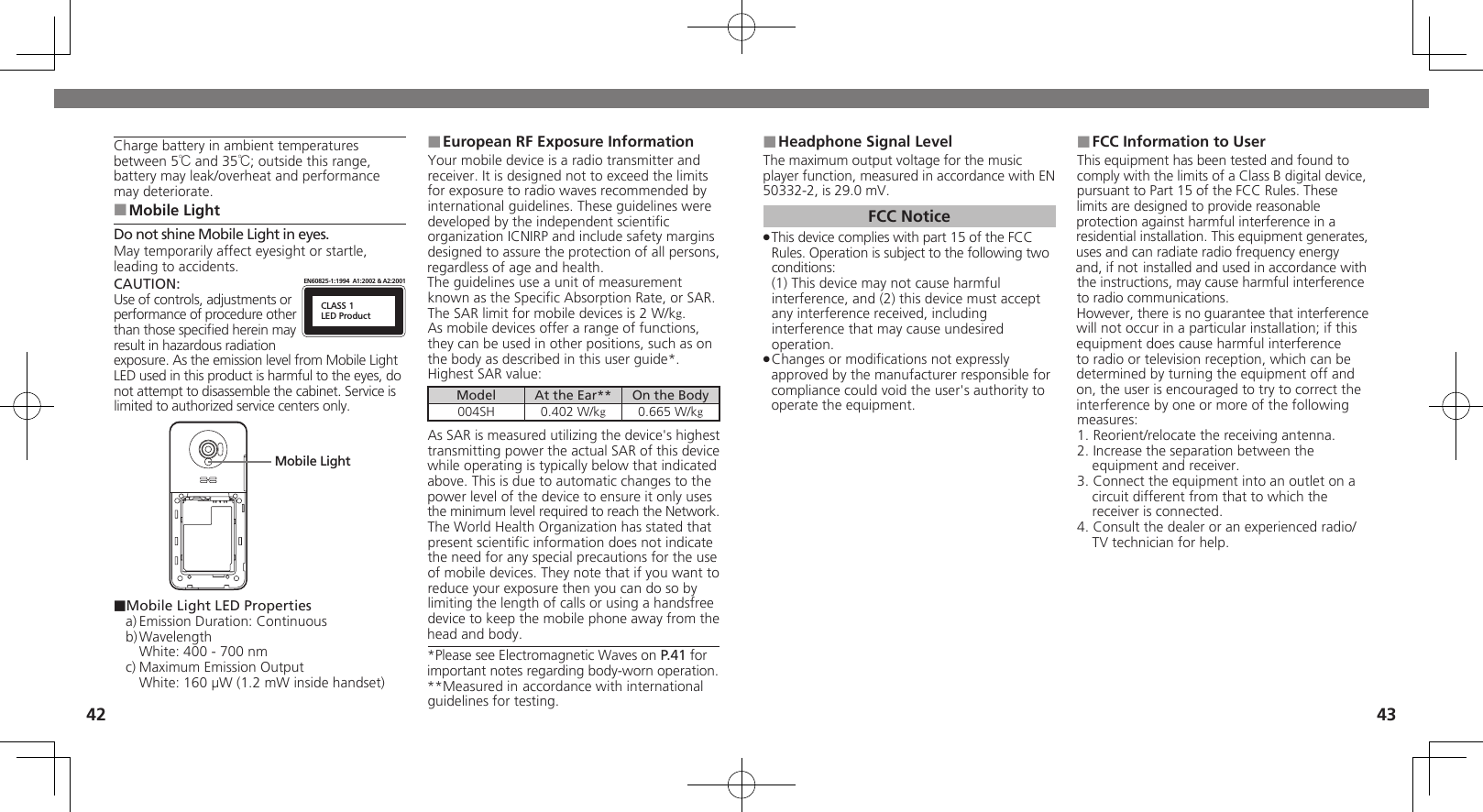 4243Charge battery in ambient temperatures between 5℃ and 35℃; outside this range, battery may leak/overheat and performance may deteriorate.Mobile Light ■Do not shine Mobile Light in eyes. May temporarily affect eyesight or startle, leading to accidents.CAUTION:CLASS 1LED ProductEN60825-1:1994  A1:2002 &amp; A2:2001Use of controls, adjustments or performance of procedure other than those speciﬁed herein may result in hazardous radiation exposure. As the emission level from Mobile Light LED used in this product is harmful to the eyes, do not attempt to disassemble the cabinet. Service is limited to authorized service centers only.Mobile Light■Mobile Light LED Propertiesa) Emission Duration: Continuousb) Wavelength  White: 400 - 700 nmc) Maximum Emission Output  White: 160 µW (1.2 mW inside handset)European RF Exposure Information ■Your mobile device is a radio transmitter and receiver. It is designed not to exceed the limits for exposure to radio waves recommended by international guidelines. These guidelines were  developed by the independent scientiﬁc organization ICNIRP and include safety margins designed to assure the protection of all persons, regardless of age and health.The guidelines use a unit of measurement known as the Speciﬁc Absorption Rate, or SAR. The SAR limit for mobile devices is 2 W/kg.As mobile devices offer a range of functions, they can be used in other positions, such as on the body as described in this user guide*.Highest SAR value:Model At the Ear** On the Body004SH 0.402 W/kg0.665 W/kgAs SAR is measured utilizing the device&apos;s highest transmitting power the actual SAR of this device while operating is typically below that indicated above. This is due to automatic changes to the power level of the device to ensure it only uses  the minimum level required to reach the Network. The World Health Organization has stated that present scientiﬁc information does not indicate the need for any special precautions for the use of mobile devices. They note that if you want to reduce your exposure then you can do so by limiting the length of calls or using a handsfree  device to keep the mobile phone away from the head and body. *Please see Electromagnetic Waves on P.41 for important notes regarding body-worn operation.**Measured in accordance with international guidelines for testing.Headphone Signal Level ■The maximum output voltage for the music player function, measured in accordance with EN 50332-2, is 29.0 mV.FCC NoticeThis device complies with part 15 of the FCC  .Rules. Operation is subject to the following two conditions: (1) This device may not cause harmful interference, and (2) this device must accept  any interference received, including interference that may cause undesired operation.Changes or modiﬁcations not expressly  .approved by the manufacturer responsible for compliance could void the user&apos;s authority to operate the equipment.FCC Information to User ■This equipment has been tested and found to comply with the limits of a Class B digital device, pursuant to Part 15 of the FCC Rules. These limits are designed to provide reasonable protection against harmful interference in a residential installation. This equipment generates, uses and can radiate radio frequency energy and, if not installed and used in accordance with the instructions, may cause harmful interference to radio communications.However, there is no guarantee that interference will not occur in a particular installation; if this equipment does cause harmful interference to radio or television reception, which can be determined by turning the equipment off and on, the user is encouraged to try to correct the interference by one or more of the following measures:1. Reorient/relocate the receiving antenna.2. Increase the separation between the equipment and receiver.3. Connect the equipment into an outlet on a circuit different from that to which the receiver is connected.4. Consult the dealer or an experienced radio/TV technician for help.