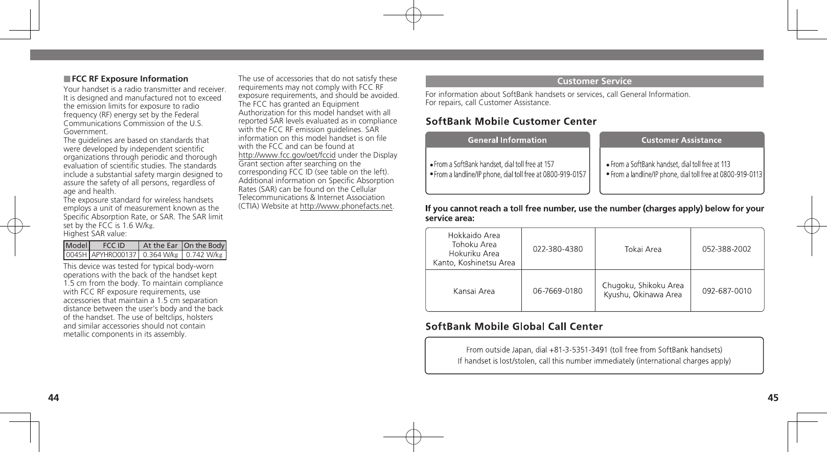 44 45FCC RF Exposure Information ■Your handset is a radio transmitter and receiver.It is designed and manufactured not to exceed the emission limits for exposure to radio frequency (RF) energy set by the Federal Communications Commission of the U.S. Government.The guidelines are based on standards that were developed by independent scientiﬁc organizations through periodic and thorough evaluation of scientiﬁc studies. The standards include a substantial safety margin designed to assure the safety of all persons, regardless of age and health.The exposure standard for wireless handsets employs a unit of measurement known as the Speciﬁc Absorption Rate, or SAR. The SAR limit set by the FCC is 1.6 W/kg.Highest SAR value:Model FCC ID At the Ear On the Body004SH APYHRO00137 0.364 W/kg0.742 W/kgThis device was tested for typical body-worn operations with the back of the handset kept 1.5 cm from the body. To maintain compliance with FCC RF exposure requirements, use accessories that maintain a 1.5 cm separation distance between the user&apos;s body and the back of the handset. The use of beltclips, holsters and similar accessories should not contain metallic components in its assembly.The use of accessories that do not satisfy these requirements may not comply with FCC RF exposure requirements, and should be avoided.The FCC has granted an Equipment Authorization for this model handset with all reported SAR levels evaluated as in compliance with the FCC RF emission guidelines. SAR information on this model handset is on ﬁle with the FCC and can be found at  http://www.fcc.gov/oet/fccid under the Display  Grant section after searching on the corresponding FCC ID (see table on the left).Additional information on Speciﬁc Absorption Rates (SAR) can be found on the Cellular Telecommunications &amp; Internet Association (CTIA) Website at http://www.phonefacts.net.Customer ServiceFor information about SoftBank handsets or services, call General Information.For repairs, call Customer Assistance.