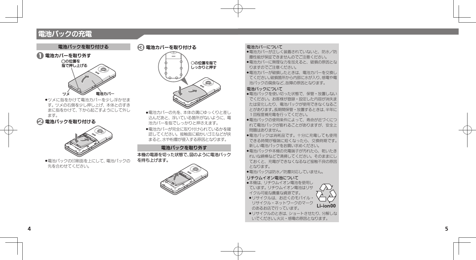 54電池カバーについて電池カバーが正しく装着されていないと、防水／防 .塵性能が保証できませんのでご注意ください。電池カバーに無理な力を加えると、破損の原因とな .りますのでご注意ください。電池カバーが破損したときは、電池カバーを交換し .てください。破損箇所から内部に水が入り、感電や電池パックの腐食など、故障の原因となります。電池パックについて電池パックを使い切った状態で、保管・放置しない .でください。お客様が登録・設定した内容が消失または変化したり、電池パックが使用できなくなることがあります。長期間保管・放置するときは、半年に１回程度補充電を行ってください。電池パックの使用条件によって、寿命が近づくにつ .れて電池パックが膨れることがありますが、安全上問題はありません。電池パックは消耗品です。十分に充電しても使用 .できる時間が極端に短くなったら、交換時期です。 新しい電池パックをお買い求めください。電池パックや本機の充電端子が汚れたら、乾いたき .れいな綿棒などで清掃してください。そのままにしておくと、充電ができなくなるなど接触不良の原因となります。電池パックは防水／防塵対応していません。 .リチウムイオン電池について本機は、リチウムイオン電池を使用し .ています。リチウムイオン電池はリサイクル可能な貴重な資源です。リサイクルは、お近くのモバイル・ ,リサイクル・ネットワークのマークのあるお店で行っています。リサイクルのときは、ショートさせたり、分解しな ,いでください。火災・感電の原因となります。電池パックの充電電池パックを取り付ける 1 電池カバーを取り外す⯍ᖆȳɘʀɌɩƷǽΡΈȡ࿀ǶྍǦˀǡȚツメに指をかけて電池カバーを少し浮かせま .す。ツメの右側を少し押し上げ、本体とのすきまに指をかけて、下から起こすようにして外します。 2 電池パックを取り付ける電池パックの印刷面を上にして、電池パックの .先を合わせてください。 3 電池カバーを取り付けるƦǽΡΈȡ࿀ǶǦǲǚșǷྍǨ電池カバーの先を、本体の溝にゆっくりと差し .込んだあと、浮いている箇所がないように、電池カバーを指でしっかりと押さえます。電池カバーが完全に取り付けられているかを確 .認してください。接触面に細かいゴミなどが挟まると、水や粉塵が侵入する原因となります。電池パックを取り外す本機の電源を切った状態で、図のように電池パックを持ち上げます。