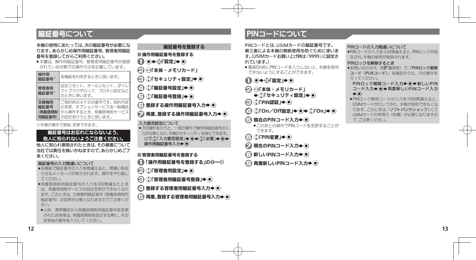 1213暗証番号について本機の使用にあたっては、次の暗証番号が必要になります。あらかじめ操作用暗証番号、管理者用暗証番号を登録してからご利用ください。本書は、操作用暗証番号、管理者用暗証番号が登録 .されている状態での操作方法を記載しています。操作用暗証番号※各機能を利用するときに使います。管理者用暗証番号※設定リセット、オールリセット、ダイレクトブラウザロック、プロキシ設定などのときに使います。交換機用暗証番号（発着信規制用暗証番号）ご契約時の４ケタの番号です。契約内容の変更、オプションサービスを一般電話から操作するとき、発着信規制サービスの設定を行うときに使います。※本機の操作で登録、変更できます。暗証番号はお忘れにならないよう、他人に知られないようご注意ください。他人に知られ悪用されたときは、その損害について当社では責任を負いかねますので、あらかじめご了承ください。暗証番号の入力間違いについて各機能で暗証番号の入力を間違えると、間違いを知 .らせるメッセージが表示されます。操作をやり直してください。発着信規制用暗証番号の入力を3回間違えたとき .は、発着信規制サービスの設定変更ができなくなります。このときは、交換機用暗証番号（発着信規制用暗証番号）の変更が必要となりますのでご注意ください。以前、携帯電話から発着信規制用暗証番号を変更 ,されたお客様は、発着信規制を設定する際に、その変更後の番号を入力してください。暗証番号を登録する操作用暗証番号を登録する ■ 1 %Sg「設定」S% 2 f「本体・メモリカード」 3 e「セキュリティ設定」S% 4 e「暗証番号設定」S% 5 e「暗証番号登録」S% 6 登録する操作用暗証番号入力S% 7 再度、登録する操作用暗証番号入力S%入力要否設定について次の操作を行うと、一部の操作で操作用暗証番号の入 .力が必要となり、本機のセキュリティを強化できます。5でe「入力要否設定」S%Se「必要」S%S操作用暗証番号入力S%管理者用暗証番号を登録する ■ 1 「操作用暗証番号を登録する」の1～3 2 e「管理者用設定」S% 3 e「管理者用暗証番号登録」S% 4 登録する管理者用暗証番号入力S% 5 再度、登録する管理者用暗証番号入力S%PINコードについてPINコードとは、USIMカードの暗証番号です。第三者による本機の無断使用を防ぐために使います。（USIMカードお買い上げ時は「9999」に設定されています。）電源On時にPINコードを入力しないと、本機を使用 .できないようにすることができます。 1 %Sg「設定」S% 2 f「本体・メモリカード」   Se「セキュリティ設定」S% 3 e「PIN認証」S% 4 e「On／Off設定」S%Se「On」S% 5 現在のPINコード入力S%このあとの操作でPINコードを変更することが .できます。 6 e「PIN変更」S% 7 現在のPINコード入力S% 8 新しいPINコード入力S% 9 再度新しいPINコード入力S%PINコードの入力間違いについてPINコードの入力を３回間違えると、PINロックが設 .定され、本機の使用が制限されます。PINロックを解除するときお問い合わせ先（ .A裏表紙）で、「PINロック解除コード（PUKコード）」を確認のうえ、次の操作を行ってください。PINロック解除コード入力S%S新しいPINコード入力S%S再度新しいPINコード入力S%PINロック解除コードの入力を10回間違えると、 ,USIMカードがロックされ、本機が使用できなくなります。このときは、「ソフトバンクショップ」にてUSIMカードの再発行（有償）が必要になりますので、ご注意ください。