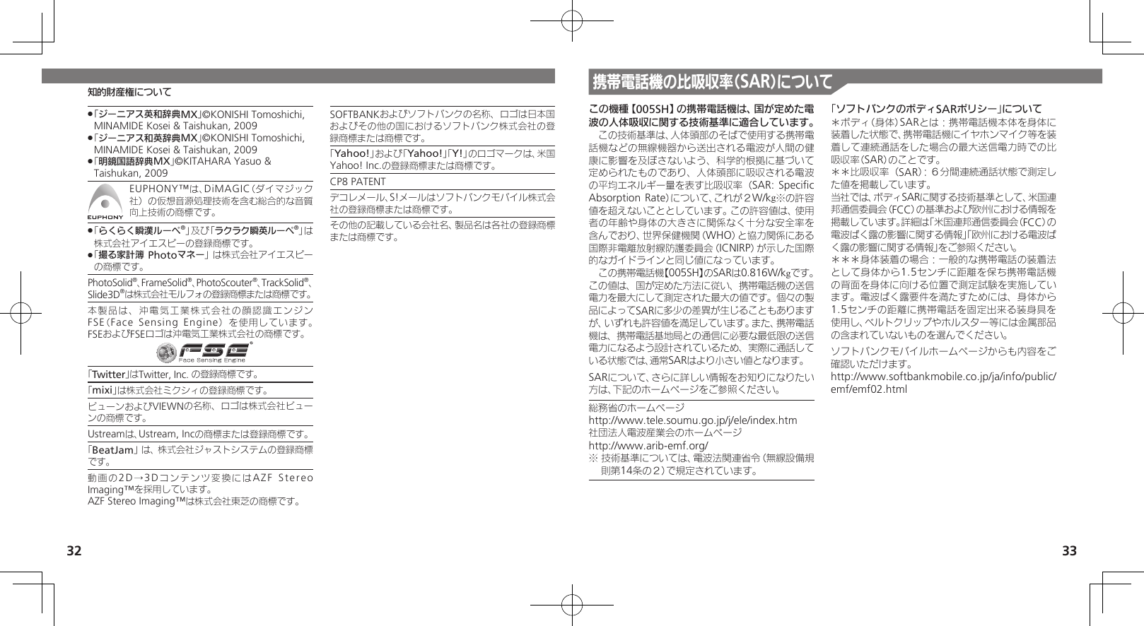 32携帯電話機の比吸収率（SAR）について33知的財産権についてこの機種【005SH】の携帯電話機は、国が定めた電波の人体吸収に関する技術基準に適合しています。　この技術基準は、人体頭部のそばで使用する携帯電話機などの無線機器から送出される電波が人間の健康に影響を及ぼさないよう、科学的根拠に基づいて定められたものであり、人体頭部に吸収される電波の平均エネルギー量を表す比吸収率（SAR: Speciﬁc Absorption Rate）について、これが２W/kg※の許容値を超えないこととしています。この許容値は、使用者の年齢や身体の大きさに関係なく十分な安全率を含んでおり、世界保健機関（WHO）と協力関係にある国際非電離放射線防護委員会（ICNIRP）が示した国際的なガイドラインと同じ値になっています。　この携帯電話機【005SH】のSARは0.816W/kgです。この値は、国が定めた方法に従い、携帯電話機の送信電力を最大にして測定された最大の値です。個々の製品によってSARに多少の差異が生じることもありますが、いずれも許容値を満足しています。また、携帯電話機は、携帯電話基地局との通信に必要な最低限の送信電力になるよう設計されているため、実際に通話している状態では、通常SARはより小さい値となります。SARについて、さらに詳しい情報をお知りになりたい方は、下記のホームページをご参照ください。総務省のホームページhttp://www.tele.soumu.go.jp/j/ele/index.htm社団法人電波産業会のホームページhttp://www.arib-emf.org/※ 技術基準については、電波法関連省令（無線設備規則第14条の２）で規定されています。「ソフトバンクのボディSARポリシー」について＊ボディ（身体）SARとは：携帯電話機本体を身体に装着した状態で、携帯電話機にイヤホンマイク等を装着して連続通話をした場合の最大送信電力時での比吸収率（SAR）のことです。＊＊比吸収率（SAR）：６分間連続通話状態で測定した値を掲載しています。当社では、ボディSARに関する技術基準として、米国連邦通信委員会（FCC）の基準および欧州における情報を掲載しています。詳細は「米国連邦通信委員会（FCC）の電波ばく露の影響に関する情報」「欧州における電波ばく露の影響に関する情報」をご参照ください。＊＊＊身体装着の場合：一般的な携帯電話の装着法として身体から1.5センチに距離を保ち携帯電話機の背面を身体に向ける位置で測定試験を実施しています。電波ばく露要件を満たすためには、身体から1.5センチの距離に携帯電話を固定出来る装身具を使用し、ベルトクリップやホルスター等には金属部品の含まれていないものを選んでください。ソフトバンクモバイルホームページからも内容をご確認いただけます。http://www.softbankmobile.co.jp/ja/info/public/emf/emf02.html「ジーニアス英和辞典MX」 .©KONISHI Tomoshichi, MINAMIDE Kosei &amp; Taishukan, 2009 「 .ジーニアス和英辞典MX」©KONISHI Tomoshichi, MINAMIDE Kosei &amp; Taishukan, 2009 「 .明鏡国語辞典MX」©KITAHARA Yasuo &amp; Taishukan, 2009EUPHONY™は、DiMAGIC（ダイマジック社）の仮想音源処理技術を含む総合的な音質向上技術の商標です。 「 .らくらく瞬漢ルーペ®」及び「ラクラク瞬英ルーペ®」は株式会社アイエスピーの登録商標です。「 .撮る家計簿 Photoマネー」は株式会社アイエスピーの商標です。PhotoSolid®、FrameSolid®、PhotoScouter®、TrackSolid®、Slide3D®は株式会社モルフォの登録商標または商標です。本製品は、沖電気工業株式会社の顔認識エンジンFSE（Face Sensing Engine）を使用しています。 FSEおよびFSEロゴは沖電気工業株式会社の商標です。「Twitter」はTwitter, Inc. の登録商標です。「mixi」は株式会社ミクシィの登録商標です。ビューンおよびVIEWNの名称、ロゴは株式会社ビューンの商標です。Ustreamは、Ustream, Incの商標または登録商標です。「BeatJam」は、株式会社ジャストシステムの登録商標です。動画の2D →3 D コンテンツ変換にはAZF Stereo Imaging™を採用しています。AZF Stereo Imaging™は株式会社東芝の商標です。SOFTBANKおよびソフトバンクの名称、ロゴは日本国およびその他の国におけるソフトバンク株式会社の登録商標または商標です。「Yahoo!」および「Yahoo!」「Y!」のロゴマークは、米国Yahoo! Inc.の登録商標または商標です。CP8 PATENT　デコレメール、S!メールはソフトバンクモバイル株式会社の登録商標または商標です。その他の記載している会社名、製品名は各社の登録商標または商標です。