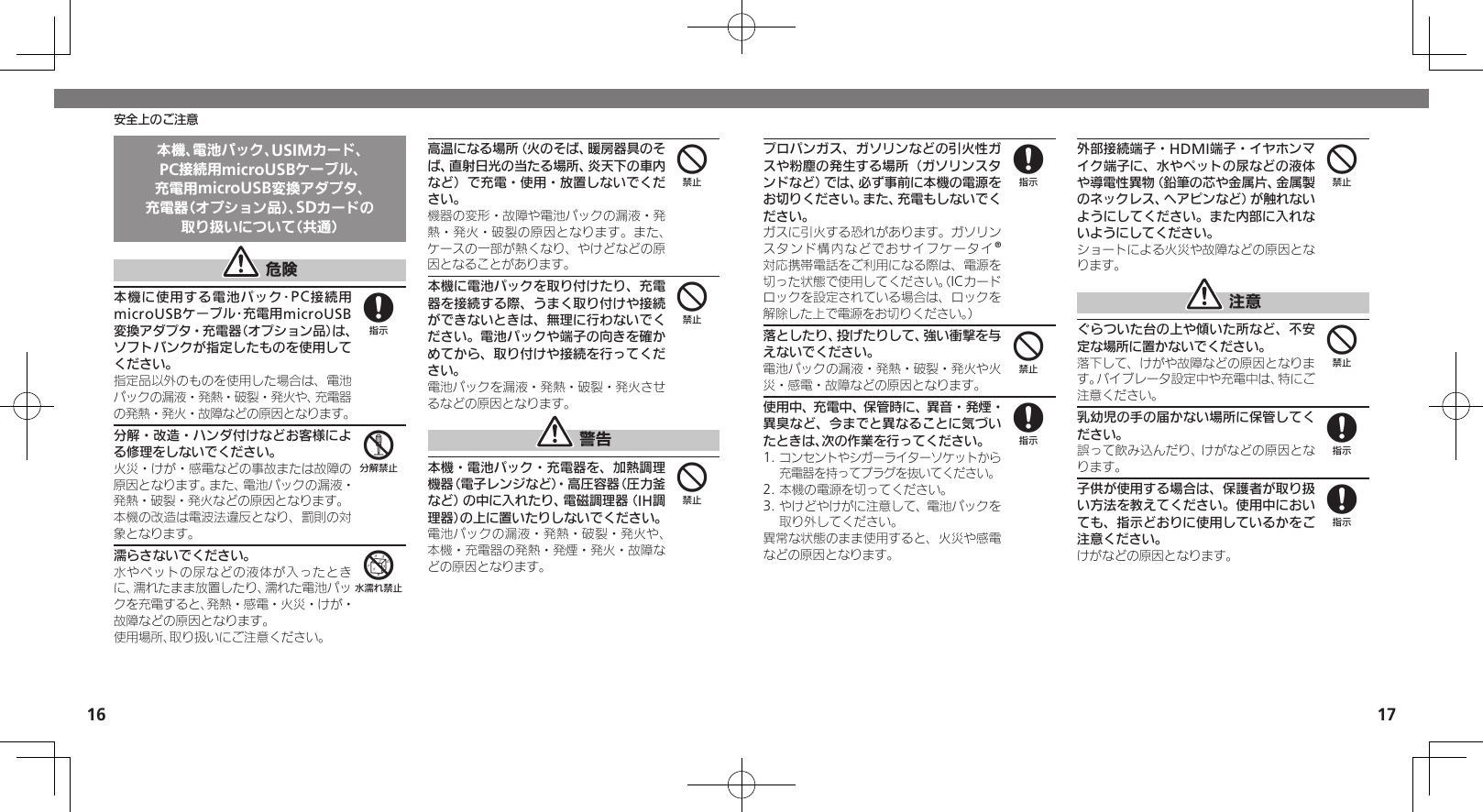 1617安全上のご注意本機、電池パック、USIMカード、PC接続用microUSBケーブル、充電用microUSB変換アダプタ、充電器（オプション品）、SDカードの取り扱いについて（共通） 危険本機に使用する電池パック･PC接続用microUSBケーブル･充電用microUSB変換アダプタ・充電器（オプション品）は、ソフトバンクが指定したものを使用してください。指定品以外のものを使用した場合は、電池パックの漏液・発熱・破裂・発火や、充電器の発熱・発火・故障などの原因となります。分解・改造・ハンダ付けなどお客様による修理をしないでください。火災・けが・感電などの事故または故障の原因となります。また、電池パックの漏液・発熱・破裂・発火などの原因となります。本機の改造は電波法違反となり、罰則の対象となります。濡らさないでください。水やペットの尿などの液体が入ったときに、濡れたまま放置したり、濡れた電池パックを充電すると、発熱・感電・火災・けが・故障などの原因となります。使用場所、取り扱いにご注意ください。高温になる場所（火のそば、暖房器具のそば、直射日光の当たる場所、炎天下の車内など）で充電・使用・放置しないでください。機器の変形・故障や電池パックの漏液・発熱・発火・破裂の原因となります。また、ケースの一部が熱くなり、やけどなどの原因となることがあります。本機に電池パックを取り付けたり、充電器を接続する際、うまく取り付けや接続ができないときは、無理に行わないでください。電池パックや端子の向きを確かめてから、取り付けや接続を行ってください。電池パックを漏液・発熱・破裂・発火させるなどの原因となります。 警告本機・電池パック・充電器を、加熱調理機器（電子レンジなど）・高圧容器（圧力釜など）の中に入れたり、電磁調理器（IH調理器）の上に置いたりしないでください。電池パックの漏液・発熱・破裂・発火や、本機・充電器の発熱・発煙・発火・故障などの原因となります。856444プロパンガス、ガソリンなどの引火性ガスや粉塵の発生する場所（ガソリンスタンドなど）では、必ず事前に本機の電源をお切りください。また、充電もしないでください。 ガスに引火する恐れがあります。ガソリンスタンド構内などでおサイフケータイ®対応携帯電話をご利用になる際は、電源を切った状態で使用してください。（ICカードロックを設定されている場合は、ロックを解除した上で電源をお切りください。）落としたり、投げたりして、強い衝撃を与えないでください。電池パックの漏液・発熱・破裂・発火や火災・感電・故障などの原因となります。使用中、充電中、保管時に、異音・発煙・異臭など、今までと異なることに気づいたときは、次の作業を行ってください。1. コンセントやシガーライターソケットから充電器を持ってプラグを抜いてください。2. 本機の電源を切ってください。3. やけどやけがに注意して、電池パックを取り外してください。異常な状態のまま使用すると、火災や感電などの原因となります。外部接続端子・HDMI端子・イヤホンマイク端子に、水やペットの尿などの液体や導電性異物（鉛筆の芯や金属片、金属製のネックレス、ヘアピンなど）が触れないようにしてください。また内部に入れないようにしてください。ショートによる火災や故障などの原因となります。 注意ぐらついた台の上や傾いた所など、不安定な場所に置かないでください。落下して、けがや故障などの原因となります。バイブレータ設定中や充電中は、特にご注意ください。乳幼児の手の届かない場所に保管してください。誤って飲み込んだり、けがなどの原因となります。子供が使用する場合は、保護者が取り扱い方法を教えてください。使用中においても、指示どおりに使用しているかをご注意ください。けがなどの原因となります。8484488