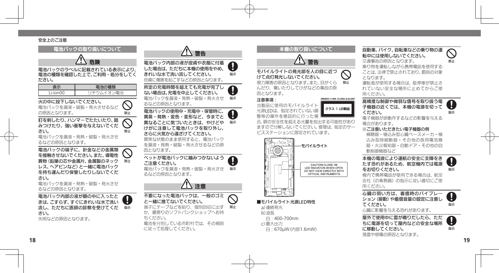 1819安全上のご注意電池パックの取り扱いについて 危険電池パックのラベルに記載されている表示により、電池の種類を確認した上で、ご利用・処分をしてください。表示 電池の種類Li-ion00 リチウムイオン電池火の中に投下しないでください。電池パックを漏液・破裂・発火させるなどの原因となります。釘を刺したり、ハンマーでたたいたり、踏みつけたり、強い衝撃を与えないでください。電池パックを漏液・発熱・破裂・発火させるなどの原因となります。電池パックの端子に、針金などの金属類を接触させないでください。また、導電性異物（鉛筆の芯や金属片、金属製のネックレス、ヘアピンなど）と一緒に電池パックを持ち運んだり保管したりしないでください。電池パックを漏液・発熱・破裂・発火させるなどの原因となります。電池パック内部の液が眼の中に入ったときは、こすらず、すぐにきれいな水で洗い流し、ただちに医師の診察を受けてください。失明などの原因となります。 警告電池パック内部の液が皮膚や衣服に付着した場合は、ただちに本機の使用をやめ、きれいな水で洗い流してください。皮膚に傷害を起こすなどの原因となります。所定の充電時間を超えても充電が完了しない場合は、充電を中止してください。電池パックを漏液・発熱・破裂・発火させるなどの原因となります。電池パックの使用中・充電中・保管時に、異臭・発熱・変色・変形など、今までと異なることに気づいたときは、やけどやけがに注意して電池パックを取り外し、さらに火気から遠ざけてください。異常な状態のまま使用すると、電池パックを漏液・発熱・破裂・発火させるなどの原因となります。ペットが電池パックに噛みつかないようご注意ください。電池パックを漏液・発熱・破裂・発火させるなどの原因となります。 注意不要になった電池パックは、一般のゴミと一緒に捨てないでください。端子にテープなどを貼り、個別回収に出すか、最寄りのソフトバンクショップへお持ちください。電池を分別している市町村では、その規則に従って処理してください。444888884本機の取り扱いについて 警告モバイルライトの発光部を人の目に近づけて点灯発光しないでください。視力障害の原因となります。また、目がくらんだり、驚いたりしてけがなどの事故の原因となります。注意事項：ΫϥεçøçēČċ੡඼EN60825-1:1994  A1:2002 &amp; A2:2001当製品に使用のモバイルライト光源LEDは、指定されていない調整等の操作を意図的に行った場合、眼の安全性を超える光量を放出する可能性がありますので分解しないでください。修理は、指定のサービスステーションに限定されています。ɪɘȬɳɱȬɐ■モバイルライト光源LED特性a） 連続発光b）波長 白：400-700nmc） 最大出力 白：670µW（内部1.6mW）自動車、バイク、自転車などの乗り物の運転中には使用しないでください。交通事故の原因となります。乗り物を運転しながら携帯電話を使用することは、法律で禁止されており、罰則の対象となります。運転者が使用する場合は、駐停車が禁止されていない安全な場所に止めてからご使用ください。高精度な制御や微弱な信号を取り扱う電子機器の近くでは、本機の電源を切ってください。電子機器が誤動作するなどの影響を与える場合があります。※ご注意いただきたい電子機器の例補聴器・植込み型心臓ペースメーカ・植込み型除細動器・その他の医用電気機器・火災報知器・自動ドア・その他の自動制御機器など本機の電波により運航の安全に支障をきたす恐れがあるため、航空機内では電源をお切りください。機内で携帯電話が使用できる場合は、航空会社（の乗務員）の指示に従い適切にご使用ください。心臓の弱い方は、着信時のバイブレーション（振動）や着信音量の設定に注意してください。心臓に影響を与える恐れがあります。屋外で使用中に雷が鳴りだしたら、ただちに電源を切って屋内などの安全な場所に移動してください。落雷や感電の原因となります。448888