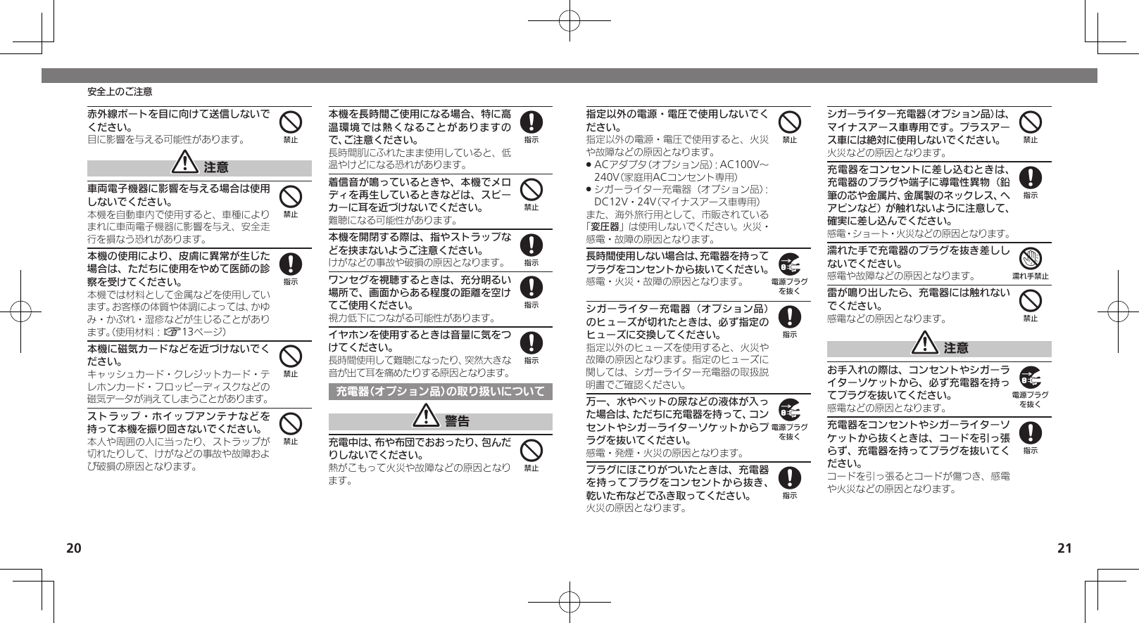 2021安全上のご注意赤外線ポートを目に向けて送信しないでください。目に影響を与える可能性があります。 注意車両電子機器に影響を与える場合は使用しないでください。本機を自動車内で使用すると、車種によりまれに車両電子機器に影響を与え、安全走行を損なう恐れがあります。本機の使用により、皮膚に異常が生じた場合は、ただちに使用をやめて医師の診察を受けてください。本機では材料として金属などを使用しています。お客様の体質や体調によっては、かゆみ・かぶれ・湿疹などが生じることがあります。（使用材料：A13ページ）本機に磁気カードなどを近づけないでください。キャッシュカード・クレジットカード・テレホンカード・フロッピーディスクなどの磁気データが消えてしまうことがあります。ストラップ・ホイップアンテナなどを持って本機を振り回さないでください。本人や周囲の人に当ったり、ストラップが切れたりして、けがなどの事故や故障および破損の原因となります。本機を長時間ご使用になる場合、特に高温環境では熱くなることがありますので、ご注意ください。長時間肌にふれたまま使用していると、低温やけどになる恐れがあります。着信音が鳴っているときや、本機でメロディを再生しているときなどは、スピーカーに耳を近づけないでください。難聴になる可能性があります。本機を開閉する際は、指やストラップなどを挟まないようご注意ください。けがなどの事故や破損の原因となります。ワンセグを視聴するときは、充分明るい場所で、画面からある程度の距離を空けてご使用ください。視力低下につながる可能性があります。イヤホンを使用するときは音量に気をつけてください。長時間使用して難聴になったり、突然大きな音が出て耳を痛めたりする原因となります。充電器（オプション品）の取り扱いについて 警告充電中は、布や布団でおおったり、包んだりしないでください。熱がこもって火災や故障などの原因となります。44844848884指定以外の電源・電圧で使用しないでください。指定以外の電源・電圧で使用すると、火災や故障などの原因となります。ACアダプタ（オプション品）：AC100V～  .240V（家庭用ACコンセント専用）シガーライター充電器（オプション品）： .DC12V・24V（マイナスアース車専用）また、海外旅行用として、市販されている「変圧器」は使用しないでください。火災・感電・故障の原因となります。長時間使用しない場合は、充電器を持ってプラグをコンセントから抜いてください。感電・火災・故障の原因となります。シガーライター充電器（オプション品）のヒューズが切れたときは、必ず指定のヒューズに交換してください。指定以外のヒューズを使用すると、火災や故障の原因となります。指定のヒューズに関しては、シガーライター充電器の取扱説明書でご確認ください。万一、水やペットの尿などの液体が入った場合は、ただちに充電器を持って、コンセントやシガーライターソケットからプラグを抜いてください。感電・発煙・火災の原因となります。プラグにほこりがついたときは、充電器を持ってプラグをコンセントから抜き、乾いた布などでふき取ってください。火災の原因となります。シガーライター充電器（オプション品）は、マイナスアース車専用です。プラスアース車には絶対に使用しないでください。火災などの原因となります。充電器をコンセントに差し込むときは、充電器のプラグや端子に導電性異物（鉛筆の芯や金属片、金属製のネックレス、ヘアピンなど）が触れないように注意して、確実に差し込んでください。感電・ショート・火災などの原因となります。濡れた手で充電器のプラグを抜き差ししないでください。感電や故障などの原因となります。雷が鳴り出したら、充電器には触れないでください。感電などの原因となります。 注意お手入れの際は、コンセントやシガーライターソケットから、必ず充電器を持ってプラグを抜いてください。感電などの原因となります。充電器をコンセントやシガーライターソケットから抜くときは、コードを引っ張らず、充電器を持ってプラグを抜いてください。コードを引っ張るとコードが傷つき、感電や火災などの原因となります。49898487498