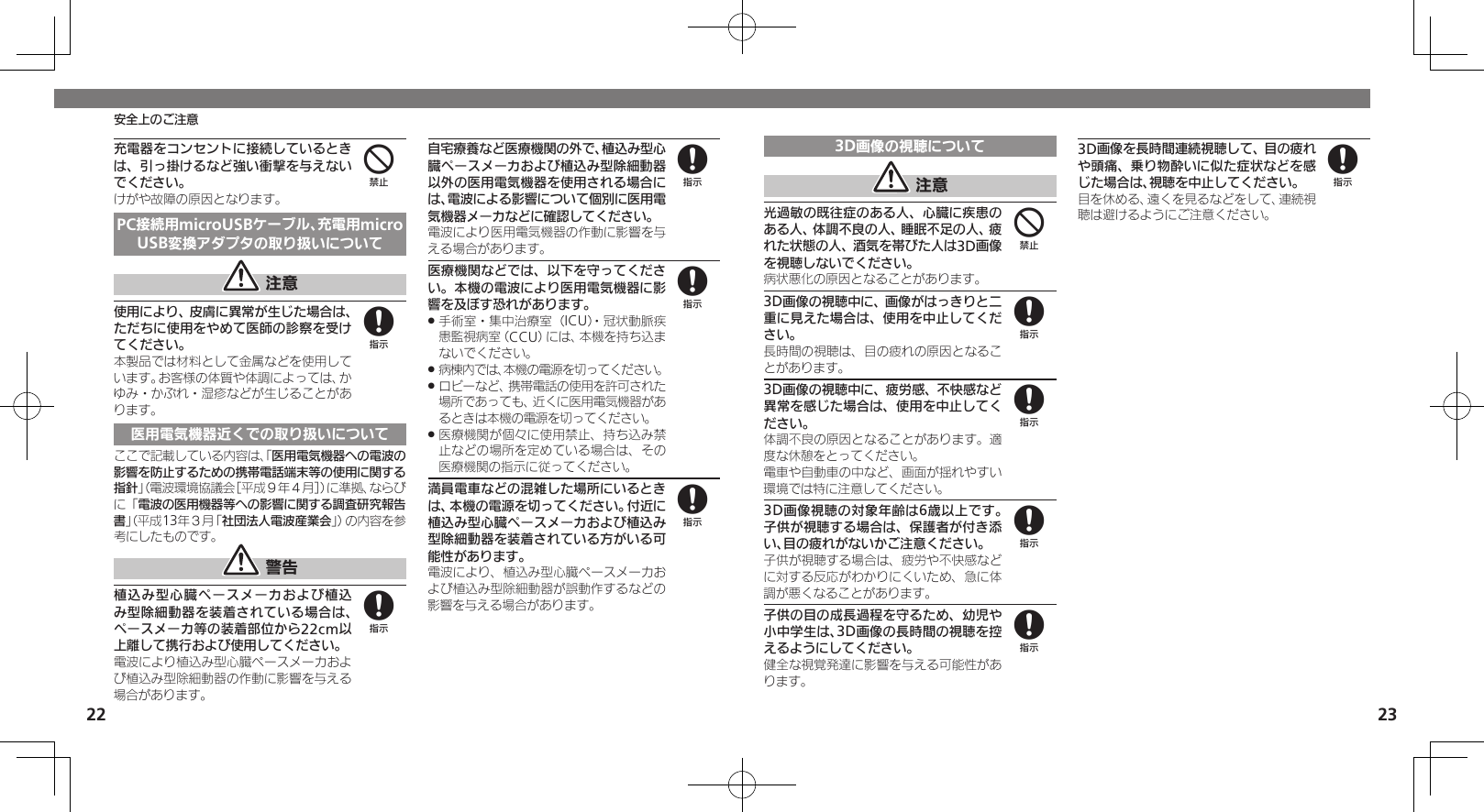 22 23安全上のご注意充電器をコンセントに接続しているときは、引っ掛けるなど強い衝撃を与えないでください。けがや故障の原因となります。PC接続用microUSBケーブル、充電用microUSB変換アダプタの取り扱いについて 注意使用により、皮膚に異常が生じた場合は、ただちに使用をやめて医師の診察を受けてください。本製品では材料として金属などを使用しています。お客様の体質や体調によっては、かゆみ・かぶれ・湿疹などが生じることがあります。医用電気機器近くでの取り扱いについてここで記載している内容は、「医用電気機器への電波の影響を防止するための携帯電話端末等の使用に関する指針」（電波環境協議会［平成９年４月］）に準拠、ならびに「電波の医用機器等への影響に関する調査研究報告書」（平成13年３月「社団法人電波産業会」）の内容を参考にしたものです。 警告植込み型心臓ペースメーカおよび植込み型除細動器を装着されている場合は、ペースメーカ等の装着部位から22cm以上離して携行および使用してください。電波により植込み型心臓ペースメーカおよび植込み型除細動器の作動に影響を与える場合があります。自宅療養など医療機関の外で、植込み型心臓ペースメーカおよび植込み型除細動器以外の医用電気機器を使用される場合には、電波による影響について個別に医用電気機器メーカなどに確認してください。電波により医用電気機器の作動に影響を与える場合があります。医療機関などでは、以下を守ってください。本機の電波により医用電気機器に影響を及ぼす恐れがあります。手術室・集中治療室（ICU）・冠状動脈疾 .患監視病室（CCU）には、本機を持ち込まないでください。病棟内では、本機の電源を切ってください。 .ロビーなど、携帯電話の使用を許可された .場所であっても、近くに医用電気機器があるときは本機の電源を切ってください。医療機関が個々に使用禁止、持ち込み禁 .止などの場所を定めている場合は、その医療機関の指示に従ってください。満員電車などの混雑した場所にいるときは、本機の電源を切ってください。付近に植込み型心臓ペースメーカおよび植込み型除細動器を装着されている方がいる可能性があります。電波により、植込み型心臓ペースメーカおよび植込み型除細動器が誤動作するなどの影響を与える場合があります。4888883D画像の視聴について 注意光過敏の既往症のある人、心臓に疾患のある人、体調不良の人、睡眠不足の人、疲れた状態の人、酒気を帯びた人は3D画像を視聴しないでください。病状悪化の原因となることがあります。3D画像の視聴中に、画像がはっきりと二重に見えた場合は、使用を中止してください。長時間の視聴は、目の疲れの原因となることがあります。3D画像の視聴中に、疲労感、不快感など異常を感じた場合は、使用を中止してください。体調不良の原因となることがあります。適度な休憩をとってください。電車や自動車の中など、画面が揺れやすい環境では特に注意してください。3D画像視聴の対象年齢は6歳以上です。子供が視聴する場合は、保護者が付き添い、目の疲れがないかご注意ください。子供が視聴する場合は、疲労や不快感などに対する反応がわかりにくいため、急に体調が悪くなることがあります。子供の目の成長過程を守るため、幼児や小中学生は、3D画像の長時間の視聴を控えるようにしてください。健全な視覚発達に影響を与える可能性があります。3D画像を長時間連続視聴して、目の疲れや頭痛、乗り物酔いに似た症状などを感じた場合は、視聴を中止してください。目を休める、遠くを見るなどをして、連続視聴は避けるようにご注意ください。488888