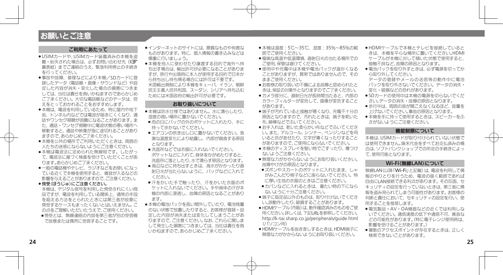 25お願いとご注意24ご利用にあたってUSIMカードや、USIMカード装着済みの本機を盗 .難・紛失された場合は、必ずお問い合わせ先（A裏表紙）までご連絡のうえ、緊急利用停止の手続きを行ってください。事故や故障、修理などにより本機／SDカードに登 .録したデータ（電話帳・画像・サウンドなど）や設定した内容が消失・変化した場合の損害につきましては、当社は責任を負いかねますのであらかじめご了承ください。大切な電話帳などのデータは、控えをとっておかれることをおすすめします。本機は、電波を利用しているため、特に屋内や地下 .街、トンネル内などでは電波が届きにくくなり、通話やワンセグ視聴が困難になることがあります。また、通話・ワンセグ視聴中に電波状態の悪い場所へ移動すると、通話や映像が急に途切れることがありますので、あらかじめご了承ください。本機を公共の場所でご利用いただくときは、周囲の .人たちの迷惑にならないようにご注意ください。本機は電波法に定められた無線局です。したがっ .て、電波法に基づく検査を受けていただくことがあります。あらかじめご了承ください。一般の電話機やテレビ、ラジオなどをお使いになっ .ている近くで本機を使用すると、雑音が入るなどの影響を与えることがありますので、ご注意ください。傍受（ぼうじゅ）にご注意ください。 . 本機は、デジタル信号を利用した傍受されにくい商品ですが、電波を利用している関係上、通常の手段を超える方法をとられたときには第三者が故意に傍受するケースもまったくないとはいえません。この点をご理解いただいたうえで、ご使用ください。傍受とは、無線連絡の内容を第三者が別の受信機 ,で故意または偶然に受信することです。インターネットのサイトには、悪質なものや有害な .ものがあります。特に、個人情報の書き込みなどは慎重に行いましょう。本機を他人に使わせたり譲渡する目的で海外へ持 .ち出す場合は、輸出許可が必要になることがありますが、旅行や出張時に本人が使用する目的で日本から持ち出し持ち帰る場合には許可は不要です。 米国輸出規制により本機をキューバ、イラン、朝鮮民主主義人民共和国、スーダン、シリアへ持ち込むためには米国政府の輸出許可が必要です。お取り扱いについて本機は防水仕様ではありません。水に濡らしたり、 .湿度の高い場所に置かないでください。雨の日にバッグの外のポケットに入れたり、手に ,持って歩かないでください。エアコンの吹き出し口に置かないでください。急 ,激な温度変化により結露し、内部が腐食する原因となります。洗面所などでは衣服に入れないでください。  ,ポケットなどに入れて、身体をかがめたりすると、洗面所に落としたり、水で濡らす原因となります。海辺などに持ち出すときは、海水がかかったり直 ,射日光が当たらないように、バッグなどに入れてください。汗をかいた手で触ったり、汗をかいた衣服のポ ,ケットに入れないでください。手や身体の汗が本機の内部に浸透し、故障の原因となることがあります。本機の電池パックを長い間外していたり、電池残量 .のない状態で放置したりすると、お客様が登録・設定した内容が消失または変化してしまうことがありますので、ご注意ください。なお、これらに関しまして発生した損害につきましては、当社は責任を負いかねますので、あらかじめご了承ください。本機は温度：5℃～35℃、湿度：35％～85％の範 .囲でご使用ください。極端な高温や低温環境、直射日光の当たる場所での .ご使用、保管は避けてください。使用中や充電中は本機や電池パックが温かくなる .ことがありますが、異常ではありませんので、そのままご使用ください。お客様の取り扱いの不備による故障と認められたと .きは、保証の対象外となりますのでご了承ください。カメラ部分に、直射日光が長時間当たると、内部の .カラーフィルターが変色して、画像が変色することがあります。端子が汚れていると接触が悪くなり、充電不十分の .原因となりますので、汚れたときは、端子を乾いた布、綿棒などでふいてください。お手入れは、乾いた柔らかい布などでふいてくださ .い。また、アルコール、シンナー、ベンジンなどを用いると色があせたり、文字が薄くなったりすることがありますので、ご使用にならないでください。本機のディスプレイを堅い物でこすったり、傷つけ .ないようご注意ください。無理な力がかからないようにお取り扱いください。 .故障やけがの原因となります。ズボンやスカートのポケットに入れたまま、しゃ ,がみこんだり椅子などに座らないでください。特に厚い生地の衣服のときはご注意ください。カバンなどに入れるときは、重たい物の下になら ,ないように十分ご注意ください。端子に指定品以外のものは、取り付けないでくださ .い。誤動作したり、破損することがあります。HDMIケーブル（市販）は、動作確認済みのものをご使 .用ください。詳しくは、下記URLを参照してください。 http://k-tai.sharp.co.jp/peripherals/guide.html（パソコン用）HDMIケーブルを抜き差しするときは、HDMI端子に .無理な力がかからないようにお取り扱いください。HDMIケーブルで本機とテレビを接続していると .きは、本機を平らな場所に置いてください。HDMIケーブルが本機に対して傾いた状態で使用すると、接触不良など、故障の原因となります。電池パックを取り外すときは、必ず電源を切ってか .ら取り外してください。     データの登録やメールの送信等の動作中に電池パックを取り外さないでください。データの消失・変化・破損などの恐れがあります。SDカードの使用中は本機の電源を切らないでくだ .さい。データの消失・故障の原因となります。歩行中は、周囲の音が聞こえなくなるほど、音量を .上げないでください。事故の原因となります。本機を手に持って使用するときは、スピーカーをふ .さがないようにご注意ください。機能制限について本機は、USIMカードが取り付けられていない状態では使用できません。端末代金をすべてお支払済みの場合は、ソフトバンクショップでの所定の手続きによって、使用可能となります。Wi-Fi（無線LAN）について無線LAN（以降「Wi-Fi」と記載）は、電波を利用して情報のやりとりを行うため、電波の届く範囲であれば自由にLAN接続できる利点があります。その反面、セキュリティの設定を行っていないときは、第三者に情報を盗み見られてしまう可能性があります。お客様の判断と責任において、セキュリティの設定を行い、使用することを推奨します。電気製品・AV・OA機器などの近くでは利用しな .いでください。通信速度の低下や通信不可、雑音などの可能性があります。（特に電子レンジ使用時は、影響を受けることがあります。）複数のアクセスポイントが存在するときは、正しく .検索できないことがあります。