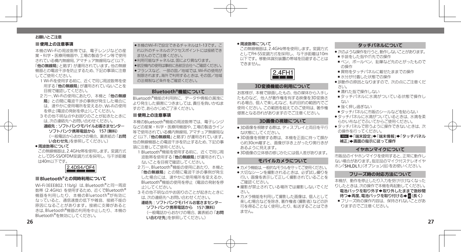 2627周波数帯について .この無線機器は、2.4GHz帯を使用します。変調方式としてFH-SS変調方式を採用し、与干渉距離は10m以下です。移動体識別装置の帯域を回避することはできません。3D変換機能の利用についてお客様が、本機で録画したもの、他の媒体から入手したものなど、他人が著作権を有する映像を3D変換される場合、個人で楽しむなど、私的目的の範囲内でご使用ください。この範囲を超えてのご使用は、著作権侵害となる恐れがありますのでご注意ください。3D画像の視聴について3D画像を視聴する際は、ディスプレイと両目を平行 .な状態にしてください。3D画像を視聴する際は、本機を正面に持って顔か .ら約30cm離すと、画像が浮き上がったり奥行きがあるように見えます。3D画像の立体感の感じかたには個人差があります。 .モバイルカメラについてカメラ機能は、一般的なモラルを守ってご使用ください。 .大切なシーンを撮影されるときは、必ず試し撮りを .行い、画像を表示して正しく撮影されていることをご確認ください。撮影が禁止されている場所では撮影しないでくだ .さい。カメラ機能を利用して撮影した画像は、個人として .楽しむ場合などを除き、著作権者（撮影者）などの許可を得ることなく使用したり、転送することはできません。タッチパネルについて次のような操作を行うと、動作しないことがあります。 .手袋をした指や爪先での操作 ,ペン、ボールペン、鉛筆など先のとがったもので ,の操作異物をタッチパネルに載せたままでの操作 ,水分が付着した状態での操作 ,誤動作の原因となりますので、次の点にご注意くだ .さい。濡れた指で操作しない ,タッチパネルに水滴がついている状態で操作し ,ない強く押し過ぎない ,タッチパネルに市販のシールなどを貼らない ,タッチパネルに水滴がついているときは、水滴を柔 .らかい布などでふいてからご使用ください。タッチパネルで思うように操作できないときは、次 .の操作を行ってください。0S「端末設定」S「端末情報」S「タッチパネル補正」S画面の指示に従って操作イヤホンマイクについて市販品のイヤホンマイクを使用すると、正常に動作しない場合があります。指定品のマイク付ステレオイヤホン「SHLDL1」（オプション品）をお使いください。フリーズ時の対応方法について本機が、動作を停止したり入力を受け付けなくなったりしたときは、次の操作で本機を再起動してください。電池パックを取り外すS取り外したままで数秒間待つS再度、電池パックを取り付けるSN（長く）フリーズ時の操作内容は、保持されないことがあ ,りますのでご注意ください。お願いとご注意使用上の注意事項 ■本機のWi-Fiの周波数帯では、電子レンジなどの産業・科学・医療用機器や、工場の製造ライン等で使用されている構内無線局、アマチュア無線局など（以下、「他の無線局」と略す）が運用されています。他の無線機器との電波干渉を防止するため、下記の事項に注意してご使用ください。１ Wi-Fiを使用する前に、近くで同じ周波数帯を使用する「他の無線局」が運用されていないことを目視で確認してください。２ 万一、Wi-Fiの使用にあたり、本機と「他の無線局」との間に電波干渉の事例が発生した場合には、速やかに使用場所を変えるか、Wi-Fiの使用を停止（電波の発射を停止）してください。３ その他不明な点やお困りのことが起きたときには、次の連絡先へお問い合わせください。 連絡先：ソフトバンクモバイルお客さまセンターソフトバンク携帯電話から　157（無料）（一般電話からおかけの場合、裏表紙の「お問い合わせ先」を参照してください。）周波数帯について .この無線機器は、2.4GHz帯を使用します。変調方式としてDS-SS/OFDM変調方式を採用し、与干渉距離は40m以下です。Bluetooth ■®との同時利用についてWi-Fi（IEEE802.11b/g）は、Bluetooth®と同一周波数帯（2.4GHz）を使用するため、近くでBluetooth®機器を利用したり、本機のBluetooth®が有効になっていると、通信速度の低下や雑音、接続不能の原因になることがあります。接続に支障があるときは、Bluetooth®機器の利用を中止したり、本機のBluetooth®を無効にしてください。本機のWi-Fiで設定できるチャネルは1-13です。こ .れ以外のチャネルのアクセスポイントには接続できませんのでご注意ください。利用可能なチャネルは、国により異なります。 .航空機内の使用は事前に各航空会社へご確認ください。 .フランスなど、一部の国／地域では、Wi-Fiの使用が .制限されます。海外で利用するときは、その国／地域の法規制など条件をご確認ください。Bluetooth®機能についてBluetooth®機能の利用時に、データや情報の漏洩により発生した損害につきましては、責任を負いかねますので、あらかじめご了承ください。使用上の注意事項 ■本機のBluetooth®機能の周波数帯では、電子レンジなどの産業・科学・医療用機器や、工場の製造ライン等で使用されている構内無線局、アマチュア無線局など（以下、「他の無線局」と略す）が運用されています。他の無線機器との電波干渉を防止するため、下記の事項に注意してご使用ください。１ Bluetooth®機能を使用する前に、近くで同じ周波数帯を使用する「他の無線局」が運用されていないことを目視で確認してください。２ 万一、Bluetooth®機能の使用にあたり、本機と「他の無線局」との間に電波干渉の事例が発生した場合には、速やかに使用場所を変えるか、Bluetooth®機能の使用を停止（電波の発射を停止）してください。３ その他不明な点やお困りのことが起きたときには、次の連絡先へお問い合わせください。 連絡先：ソフトバンクモバイルお客さまセンターソフトバンク携帯電話から　157（無料）（一般電話からおかけの場合、裏表紙の「お問い合わせ先」を参照してください。）