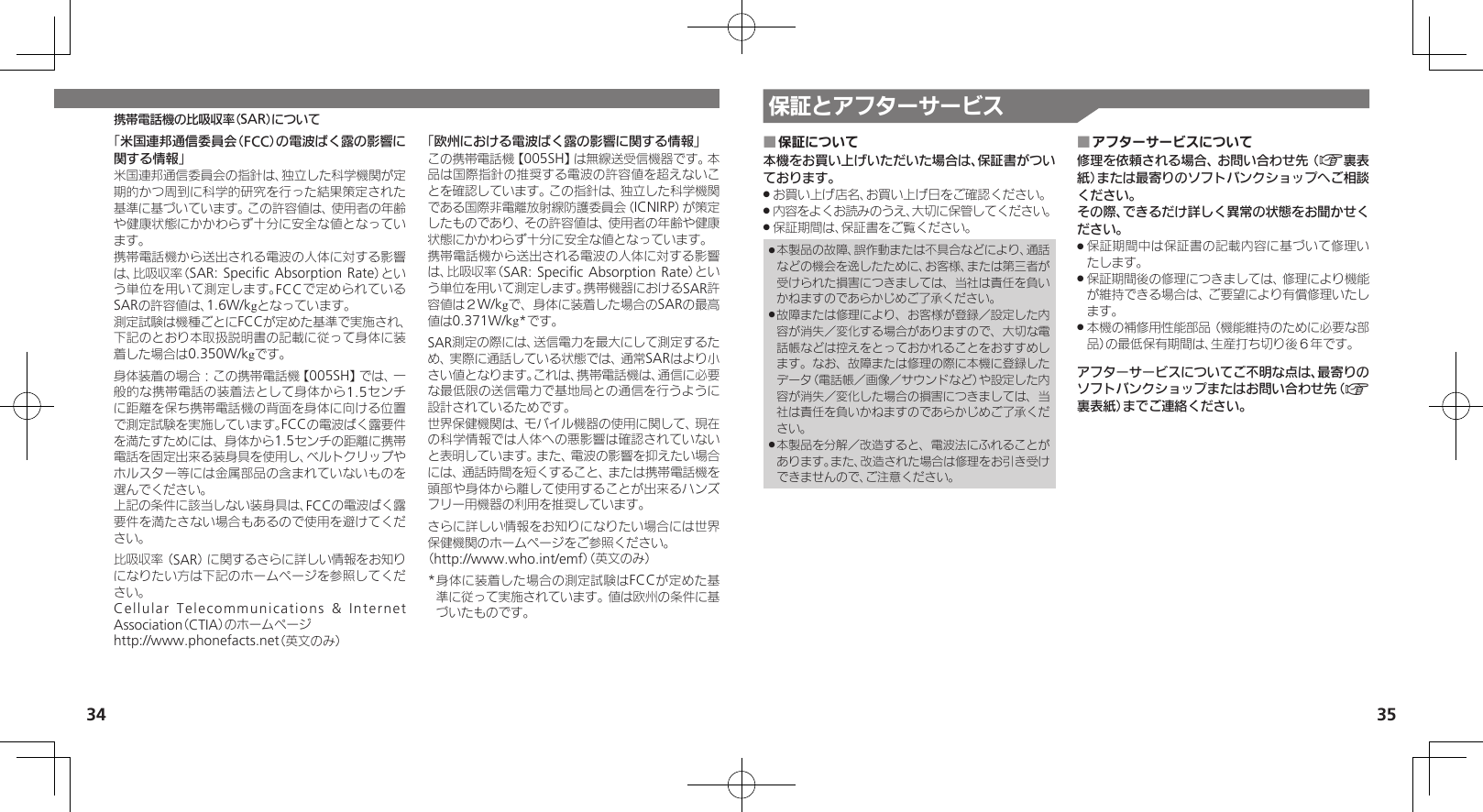 35携帯電話機の比吸収率（SAR）について34保証とアフターサービス「米国連邦通信委員会（FCC）の電波ばく露の影響に関する情報」米国連邦通信委員会の指針は、独立した科学機関が定期的かつ周到に科学的研究を行った結果策定された基準に基づいています。この許容値は、使用者の年齢や健康状態にかかわらず十分に安全な値となっています。携帯電話機から送出される電波の人体に対する影響は、比吸収率（SAR: Speciﬁc Absorption Rate）という単位を用いて測定します。FCCで定められているSARの許容値は、1.6W/kgとなっています。測定試験は機種ごとにFCCが定めた基準で実施され、下記のとおり本取扱説明書の記載に従って身体に装着した場合は0.350W/kgです。身体装着の場合：この携帯電話機【005SH】では、一般的な携帯電話の装着法として身体から1.5センチに距離を保ち携帯電話機の背面を身体に向ける位置で測定試験を実施しています。FCCの電波ばく露要件を満たすためには、身体から1.5センチの距離に携帯電話を固定出来る装身具を使用し、ベルトクリップやホルスター等には金属部品の含まれていないものを選んでください。上記の条件に該当しない装身具は、FCCの電波ばく露要件を満たさない場合もあるので使用を避けてください。比吸収率（SAR）に関するさらに詳しい情報をお知りになりたい方は下記のホームページを参照してください。Cellular Telecommunications &amp; Internet Association（CTIA）のホームページhttp://www.phonefacts.net（英文のみ）「欧州における電波ばく露の影響に関する情報」この携帯電話機【005SH】は無線送受信機器です。本品は国際指針の推奨する電波の許容値を超えないことを確認しています。この指針は、独立した科学機関である国際非電離放射線防護委員会（ICNIRP）が策定したものであり、その許容値は、使用者の年齢や健康状態にかかわらず十分に安全な値となっています。携帯電話機から送出される電波の人体に対する影響は、比吸収率（SAR: Speciﬁc Absorption Rate）という単位を用いて測定します。携帯機器におけるSAR許容値は２W/kgで、身体に装着した場合のSARの最高値は0.371W/kg*です。SAR測定の際には、送信電力を最大にして測定するため、実際に通話している状態では、通常SARはより小さい値となります。これは、携帯電話機は、通信に必要な最低限の送信電力で基地局との通信を行うように設計されているためです。世界保健機関は、モバイル機器の使用に関して、現在の科学情報では人体への悪影響は確認されていないと表明しています。また、電波の影響を抑えたい場合には、通話時間を短くすること、または携帯電話機を頭部や身体から離して使用することが出来るハンズフリー用機器の利用を推奨しています。さらに詳しい情報をお知りになりたい場合には世界保健機関のホームページをご参照ください。（http://www.who.int/emf）（英文のみ）* 身体に装着した場合の測定試験はFCCが定めた基準に従って実施されています。値は欧州の条件に基づいたものです。保証について ■本機をお買い上げいただいた場合は、保証書がついております。お買い上げ店名、お買い上げ日をご確認ください。 .内容をよくお読みのうえ、大切に保管してください。 .保証期間は、保証書をご覧ください。 .本製品の故障、誤作動または不具合などにより、通話 .などの機会を逸したために、お客様、または第三者が受けられた損害につきましては、当社は責任を負いかねますのであらかじめご了承ください。故障または修理により、お客様が登録／設定した内 .容が消失／変化する場合がありますので、大切な電話帳などは控えをとっておかれることをおすすめします。なお、故障または修理の際に本機に登録したデータ（電話帳／画像／サウンドなど）や設定した内容が消失／変化した場合の損害につきましては、当社は責任を負いかねますのであらかじめご了承ください。本製品を分解／改造すると、電波法にふれることが .あります。また、改造された場合は修理をお引き受けできませんので、ご注意ください。アフターサービスについて ■修理を依頼される場合、お問い合わせ先（A裏表紙）または最寄りのソフトバンクショップへご相談ください。その際、できるだけ詳しく異常の状態をお聞かせください。保証期間中は保証書の記載内容に基づいて修理い .たします。保証期間後の修理につきましては、修理により機能 .が維持できる場合は、ご要望により有償修理いたします。本機の補修用性能部品（機能維持のために必要な部 .品）の最低保有期間は、生産打ち切り後６年です。アフターサービスについてご不明な点は、最寄りのソフトバンクショップまたはお問い合わせ先（A裏表紙）までご連絡ください。