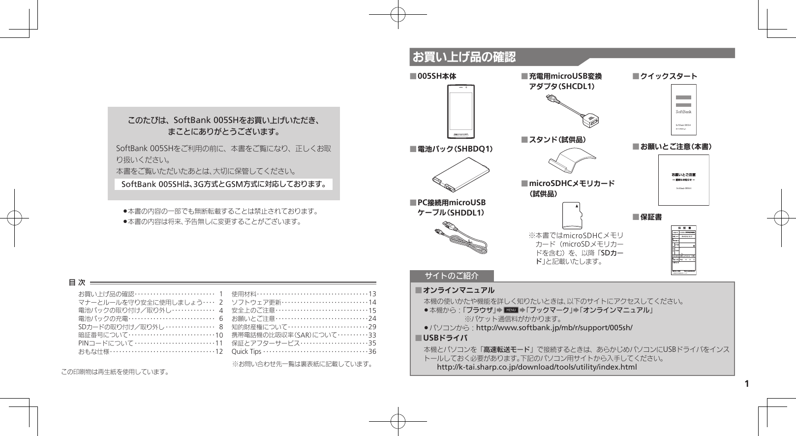 1お買い上げ品の確認このたびは、SoftBank 005SHをお買い上げいただき、まことにありがとうございます。SoftBank 005SHをご利用の前に、本書をご覧になり、正しくお取り扱いください。本書をご覧いただいたあとは、大切に保管してください。SoftBank 005SHは、3G方式とGSM方式に対応しております。本書の内容の一部でも無断転載することは禁止されております。 .本書の内容は将来、予告無しに変更することがございます。 .005SH本体 ■電池パック（SHBDQ1） ■PC接続用microUSB  ■ケーブル（SHDDL1）充電用microUSB変換  ■アダプタ（SHCDL1）スタンド（試供品） ■microSDHCメモリカード  ■（試供品） 本書ではmicroSDHCメモリ※カード（microSDメモリカードを含む）を、以降「SDカード」と記載いたします。クイックスタート ■お願いとご注意（本書） ■保証書 ■オンラインマニュアル ■本機の使いかたや機能を詳しく知りたいときは、以下のサイトにアクセスしてください。本機から： .「ブラウザ」S0S「ブックマーク」S「オンラインマニュアル」　             ※パケット通信料がかかります。パソコンから： .http://www.softbank.jp/mb/r/support/005sh/USBドライバ ■本機とパソコンを「高速転送モード」で接続するときは、あらかじめパソコンにUSBドライバをインストールしておく必要があります。下記のパソコン用サイトから入手してください。　　http://k-tai.sharp.co.jp/download/tools/utility/index.htmlサイトのご紹介この印刷物は再生紙を使用しています。目 次お買い上げ品の確認‥‥‥‥‥‥‥‥‥‥‥‥‥ 1マナーとルールを守り安全に使用しましょう ‥‥ 2電池パックの取り付け／取り外し‥‥‥‥‥‥‥ 4電池パックの充電 ‥‥‥‥‥‥‥‥‥‥‥‥‥‥ 6SDカードの取り付け／取り外し ‥‥‥‥‥‥‥‥ 8暗証番号について ‥‥‥‥‥‥‥‥‥‥‥‥‥‥10PINコードについて ‥‥‥‥‥‥‥‥‥‥‥‥‥11おもな仕様 ‥‥‥‥‥‥‥‥‥‥‥‥‥‥‥‥‥12使用材料 ‥‥‥‥‥‥‥‥‥‥‥‥‥‥‥‥‥‥13ソフトウェア更新 ‥‥‥‥‥‥‥‥‥‥‥‥‥‥14安全上のご注意 ‥‥‥‥‥‥‥‥‥‥‥‥‥‥‥15お願いとご注意 ‥‥‥‥‥‥‥‥‥‥‥‥‥‥‥24知的財産権について‥‥‥‥‥‥‥‥‥‥‥‥‥29携帯電話機の比吸収率（SAR）について‥‥‥‥‥33保証とアフターサービス‥‥‥‥‥‥‥‥‥‥‥35Quick Tips ‥‥‥‥‥‥‥‥‥‥‥‥‥‥‥‥‥36※お問い合わせ先一覧は裏表紙に記載しています。