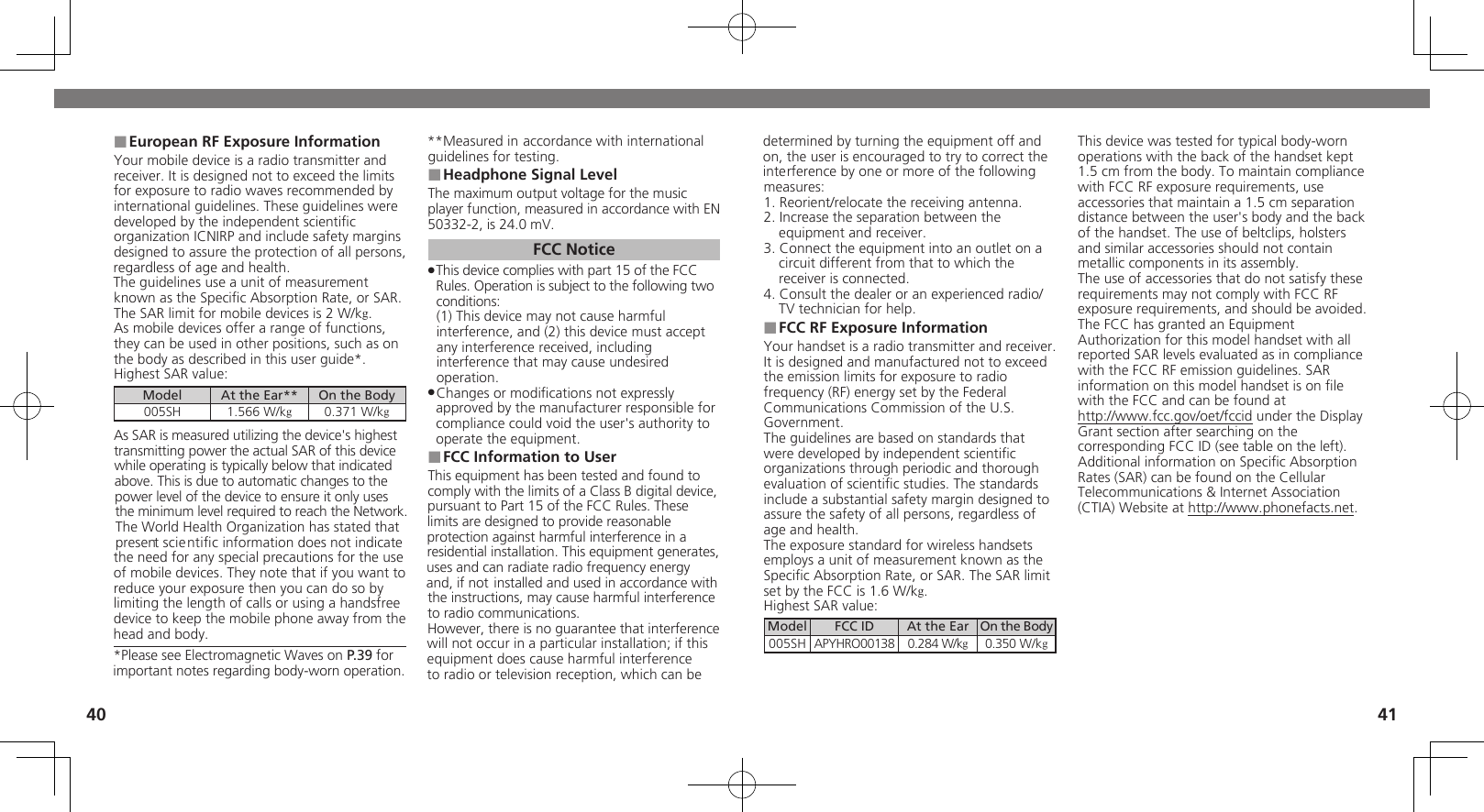 4041European RF Exposure Information ■Your mobile device is a radio transmitter and receiver. It is designed not to exceed the limits for exposure to radio waves recommended by international guidelines. These guidelines were  developed by the independent scientiﬁc organization ICNIRP and include safety margins designed to assure the protection of all persons, regardless of age and health.The guidelines use a unit of measurement known as the Speciﬁc Absorption Rate, or SAR. The SAR limit for mobile devices is 2 W/kg.As mobile devices offer a range of functions, they can be used in other positions, such as on the body as described in this user guide*.Highest SAR value:Model At the Ear** On the Body005SH 1.566 W/kg0.371 W/kgAs SAR is measured utilizing the device&apos;s highest transmitting power the actual SAR of this device while operating is typically below that indicated above. This is due to automatic changes to the power level of the device to ensure it only uses  the minimum level required to reach the Network. The World Health Organization has stated that present scientiﬁc information does not indicate the need for any special precautions for the use of mobile devices. They note that if you want to reduce your exposure then you can do so by limiting the length of calls or using a handsfree  device to keep the mobile phone away from the head and body. *Please see Electromagnetic Waves on P.39 for important notes regarding body-worn operation.**Measured in accordance with international guidelines for testing.Headphone Signal Level ■The maximum output voltage for the music player function, measured in accordance with EN 50332-2, is 24.0 mV.FCC NoticeThis device complies with part 15 of the FCC  .Rules. Operation is subject to the following two conditions: (1) This device may not cause harmful interference, and (2) this device must accept  any interference received, including interference that may cause undesired operation.Changes or modiﬁcations not expressly  .approved by the manufacturer responsible for compliance could void the user&apos;s authority to operate the equipment.FCC Information to User ■This equipment has been tested and found to comply with the limits of a Class B digital device, pursuant to Part 15 of the FCC Rules. These limits are designed to provide reasonable protection against harmful interference in a residential installation. This equipment generates, uses and can radiate radio frequency energy and, if not installed and used in accordance with the instructions, may cause harmful interference to radio communications.However, there is no guarantee that interference will not occur in a particular installation; if this equipment does cause harmful interference to radio or television reception, which can be determined by turning the equipment off and on, the user is encouraged to try to correct the interference by one or more of the following measures:1. Reorient/relocate the receiving antenna.2. Increase the separation between the equipment and receiver.3. Connect the equipment into an outlet on a circuit different from that to which the receiver is connected.4. Consult the dealer or an experienced radio/TV technician for help.FCC RF Exposure Information ■Your handset is a radio transmitter and receiver.It is designed and manufactured not to exceed the emission limits for exposure to radio frequency (RF) energy set by the Federal Communications Commission of the U.S. Government.The guidelines are based on standards that were developed by independent scientiﬁc organizations through periodic and thorough evaluation of scientiﬁc studies. The standards include a substantial safety margin designed to assure the safety of all persons, regardless of age and health.The exposure standard for wireless handsets employs a unit of measurement known as the Speciﬁc Absorption Rate, or SAR. The SAR limit set by the FCC is 1.6 W/kg.Highest SAR value:Model FCC ID At the Ear On the Body005SH APYHRO00138 0.284 W/kg0.350 W/kgThis device was tested for typical body-worn operations with the back of the handset kept 1.5 cm from the body. To maintain compliance with FCC RF exposure requirements, use accessories that maintain a 1.5 cm separation distance between the user&apos;s body and the back of the handset. The use of beltclips, holsters and similar accessories should not contain metallic components in its assembly.The use of accessories that do not satisfy these requirements may not comply with FCC RF exposure requirements, and should be avoided.The FCC has granted an Equipment Authorization for this model handset with all reported SAR levels evaluated as in compliance with the FCC RF emission guidelines. SAR information on this model handset is on ﬁle with the FCC and can be found at  http://www.fcc.gov/oet/fccid under the Display  Grant section after searching on the corresponding FCC ID (see table on the left).Additional information on Speciﬁc Absorption Rates (SAR) can be found on the Cellular Telecommunications &amp; Internet Association (CTIA) Website at http://www.phonefacts.net.